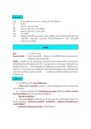 คําอธิบายศัพท
แจรม คือ แจม เชนเดียวกับคํา จรด มาจาก จด ซึ่งหมายถึง กระจางไมมัวหมอง
นาท เสียงรอง
พจ แผลงมาจาก วจะ แปลวา คําพูด
พรื้ม แผลงมาจาก พริ้ม แปลวา งามอยางยิ้มแยม
เพี้ยง แผลงมาจาก เพียง แปลวา เทาเสมอ เหมือน
สวาท นารัก เปนที่รัก
สะดิ้ง สันนิษฐานวา เปนคําที่มีความหมายเดียวกับ สะดุง อาจใชคูกับคํา สะดิ้ง เปนสะดุงสะดิ้ง ไดเชนเดียวกับคํา
กระตุงกระติ้ง กะหนุงกะหนิง กระจุงกระจิ๋ง จึงไมควรเขาใจสับสนกับคําวา สะดิ้ง ในปจจุบันที่มี
ความหมายในทํานองดัดจริต
มอม
ผูแตง : ม.ร.ว.คึกฤทธิ์ ปราโมช
ลักษณะคําประพันธ : รอยแกวประเภทเรื่องสั้น ซึ่งเปนรูปแบบการเขียนที่ไดรับอิทธิพลจากวรรณกรรมตะวันตก
มีอิทธิพลตอการเขียนมาจนถึงปจจุบัน
เนื้อเรื่อง : ฉากของเรื่อง มอม คือ กรุงเทพมหานคร แถบถนนเพชรบุรี เรื่อยมาจนถึงถนนราชวิถี ชวงเวลาของเหตุการณ
ในเรื่องนี้เปนชวงที่ประเทศไทยเขาสูสงครามโลกครั้งที่ 2 กรุงเทพถูกโจมตีทางอากาศอยางรุนแรง บานเรือนเสียหายและ
ผูคนลมตายเปนจํานวนมาก ตัวละครในเรื่องอยูในครอบครัวที่มีฐานะปานกลางครอบครัวหนึ่ง มีชีวิตเรียบงายแบบ
คนไทยทั่วๆ ไป ตัวละครในอีกครอบครัวหนึ่งมีฐานะดี มอมตัวเอกเปนเรื่องของสุนัขครอบครัวแรกในตอนตนของชีวิต
แตภัยจากสงครามทําใหมอมตกอยูกับครอบครัวหลัง และในที่สุดเหตุการณก็ผันกลับทําใหมอมมาพบกับเจานาย
เจาของเดิมของตน
ตรงนี้ตองระวัง
1. "มอมไมไดรักนายเทาชีวิต แตนายเปนชีวิตของมอม"
การใชภาษาตรงนี้ สละสลวยกินใจ สําบัดสํานวน แสดงลักษณะนิสัยของมอมวารักเจานายของมันมากที่สุด
มากกวารักตัวมันเอง
2. "การถายปสสาวะรดที่ตัวอื่นทําไวแลว จึงเปนอนันตริยกรรมของสุนัข อภัยใหกันไมได แลวถาทําการตอหนาก็
เปนการทาทายกันโดยตรง เปนการทําลายเกียรติของหมาตัวผูดวยกัน"
สัญชาตญาณของสุนัขนั่นเอง
3. "ครั้นตอมาอาการรักหนักขึ้น มันก็ไมกลับเอาเลย เฝาเวียนวนอยูแถวนั้น คอยไลกัดตัวผูอื่นๆ ทั้งหนุม ทั้งแก
ที่มาตอมนางนวลเปนฝูง คนในบานเขาหนวกหูหนักเขา เขาก็ทุบตีเอาบาง เอาอิฐขวางเอาบางมอมก็ตองทนเพราะ
ความรักกําลังขึ้นหนา"
ตรงนี้แสดงความรักของมอมตอหมาตัวเมีย หมาก็มีหัวใจเหมือนคน
BOBBYtutor Thai Note
 