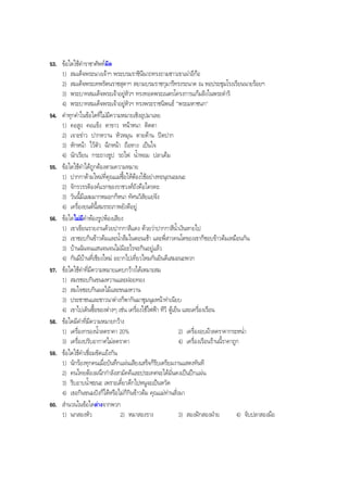 53. ขอใดใชคําราชาศัพทผิด
1) สมเด็จพระนางเจาฯ พระบรมราชินีนาถทรงถามชาวเขาเผาอีกอ
2) สมเด็จพระเทพรัตนราชสุดาฯ สยามบรมราชกุมารีทรงระนาด ณ หอประชุมโรงเรียนนายรอยฯ
3) พระบาทสมเด็จพระเจาอยูหัวฯ ทรงทอดพระเนตรโครงการแกมลิงในพระดําริ
4) พระบาทสมเด็จพระเจาอยูหัวฯ ทรงพระราชนิพนธ "พระมหาชนก"
54. คําทุกคําในขอใดที่ไมมีความหมายเชิงอุปมาเลย
1) คอสูง คอแข็ง ตาขาว หนาหนา ติดตา
2) เจาะขาว ปากหวาน หัวหมุน ตายดาน ปดปาก
3) หักหนา ไวตัว ฉีกหนา ถือหาง เปนใจ
4) นักเรียน กระถางธูป รถไฟ นํ้าหอม ปลาเค็ม
55. ขอใดใชคําไดถูกตองตามความหมาย
1) ปากกาดามใหมที่คุณแมซื้อใหตองใชอยางทะนุถนอมนะ
2) จักรวรรดิองคแรกของราชวงศถังคือใครคะ
3) วันนี้มีเมฆมากหมอกก็หนา ทัศนวิสัยแยจัง
4) เครื่องยนตนี้สมรรถภาพยังดีอยู
56. ขอใดไมมีคําพองรูปพองเสียง
1) เขาเขียนรายงานดวยปากกาสีแดง ดวยวาปากกาสีนํ้าเงินหายไป
2) เขาชอบกินขาวตมและนํ้าสมในตอนเชา และพี่สาวคนโตของเขาก็ชอบขาวตมเหมือนกัน
3) บานฉันจนแสนจนจนไมมีอะไรจะกินอยูแลว
4) กันมีบานที่เชียงใหม อยากไปเที่ยวไหมกันยินดีเสมอนะพวก
57. ขอใดใชคําที่มีความหมายแคบกวางไดเหมาะสม
1) สมรชอบกินขนมหวานและฝอยทอง
2) สมใจชอบกินผลไมและขนมหวาน
3) ประชาชนและชาวนาตางก็พากันมาชุมนุมหนาทําเนียบ
4) เขาไปเดินซื้อของตางๆ เชน เครื่องใชไฟฟา ทีวี ตูเย็น และเครื่องเรือน
58. ขอใดมีคําที่มีความหมายกวาง
1) เครื่องกรองนํ้าลดราคา 20% 2) เครื่องอบผาลดราคากระหนํ่า
3) เครื่องปรับอากาศไมลดราคา 4) เครื่องเรือนรานนี้ราคาถูก
59. ขอใดใชคําเชื่อมขัดแยงกัน
1) นักรองทุกคนเมื่อบันทึกแผนเสียงเสร็จก็รีบเตรียมงานแสดงทันที
2) คนไทยตองผนึกกําลังสามัคคีและประเทศจะไดมั่นคงเปนปกแผน
3) รีบอาบนํ้าซะนะ เพราะเดี๋ยวดึกไปหนูจะเปนหวัด
4) เธอกินขนมปงก็ไดหรือไมก็กินขาวตม คุณแมทานสั่งมา
60. สํานวนในขอใดตางจากพวก
1) นกสองหัว 2) หมาสองราง 3) สองฝกสองฝาย 4) จับปลาสองมือ
BOBBYtutor Thai Note
 