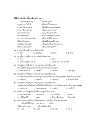 ใชคําประพันธตอไปนี้ตอบคําถามขอ 74-75
"วาพลางทางชมคณานก โผนผกจับไมอึงมี่
เบญจวรรณกับวัลยชาลี เหมือนวันพี่ไกลสามสุดามา
นางนวลกับนางนวลนอน เหมือนพี่แนบนวลสมรจินตะหรา
จากพรากจับจากจํานรรจา เหมือนจากนางสการะวาตี
แขกเตาจับเตารางรอง เหมือนรางหองมาหยารัศมี
นกแกวจับแกวพาที เหมือนแกวพี่ทั้งสามสั่งความมา
ตระเวนไพรรอนรองตระเวนไพร เหมือนเวรใดใหนิราศเสนหา
เคาโมงจับโมงอยูเอกา เหมือนพี่นับโมงมาเมื่อไกลนาง
คับแคจับแคสันโดษเดี่ยว เหมือนเปลาเปลี่ยวคับใจในไพรกวาง
ชมวิหคนกไมไปตามทาง คะนึงนางพลางรีบโยธีฯ"
74. คําประพันธขางบนมีภาพพจนชนิดใดมากที่สุด
1) อุปมา 2) อุปลักษณ 3) อวพจน 4) สัทพจน
75. คําประพันธขางบนนี้มีความงามวรรณศิลปเดนที่สุดดานใด
1) ซํ้าคํา 2) เลนคํา
3) ดุลเสียงและดุลความหมาย 4) เลนเสียงและจังหวะดุจดนตรี
76. ขอความขางลางนี้ ถานํามาจัดวรรคใหมจะไดคําประพันธตามขอใด
"ตอนนี้จะซักผานะคะนาสิอยากวนคืนนี้แหละหนูชวนรึจะไมไปดวยกัน"
1) อินทรวิเชียรฉันท 2) กาพยยานี 3) กาพยฉบัง 4) กลอนสุภาพ
77. ขอความขางลางนี้ ถานํามาจัดวรรคใหมจะไดคําประพันธตามขอใด
"กองหลังนาคะนาคาสี่เหลาเสนาศาตราอาวุธวาวแสงพวกพลทุกตนคําแหงหาญเหิมฤทธิแรงพรอมเพื่อผจญสงคราม"
1) กาพยยานี 2) กาพยฉบัง 3) กลอนแปด 4) อินทรวิเชียรฉันท
78. ขอความขางลางนี้ ถานํามาจัดวรรคใหมจะไดคําประพันธตามขอใด
"องคพระภควันตนั้นไซรประทับแหงใดก็เขาไปถึงที่นั้นครั้นเขาใกลแลวจึ่งพลันถวายอภิวันทแดองคสมเด็จทศพล"
1) กลอนสุภาพ 2) กาพยสุรางคนางค 3) กาพยฉบัง 4) กาพยยานี
79. บาทที่ 1 ของโคลงสี่สุภาพตอไปนี้ ขอใดแตงถูกตองตามผังบังคับ
1) สามารถอาจหามงด วาจา (ตนเฮย) 2) จงจําคําพอสั่ง สอนนา
3) หนึ่งรูบําเรอให ขุนพล 4) ทั้งหลายลวนจัดเจน ไสยศาสตร
80. ขอใดสามารถเติมลงในชองวางใหถูกฉันทลักษณ และมีเนื้อความเปนเอกภาพมากที่สุด
"ถึงวากษัตริยทั้งสี่กรุง จะมาชวยรบ .......... เปนศึก ..........
กูก็ไมครั่นครามขามใคร จะหักใหเปนภัสมธุลีลง"
1) รา, ไทย 2) รุง, ให 3) พุง, ใหญ 4) พุง, ไป
BOBBYtutor Thai Note
 
