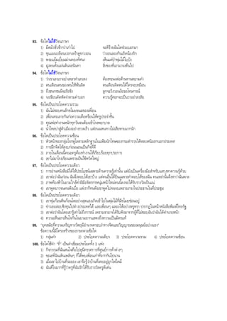 93. ขอใดไมใชวัจนภาษา
1) มืดมัวชั่วชากวาเกาไป จะดีรายฉันใดชวยบอกมา
2) ขุนแผนปลอนปอกเหงาดูขาวงอน วางอนลองกินเถิดนองรัก
3) พระแยมเยี่ยมมานทองทัศนา เห็นแตปาพุมไมใบบัง
4) ฝูงคนทั้งแผนดินจะนินทา สิ่งของที่เอามาจงคืนไป
94. ขอใดไมใชวัจนภาษา
1) วาเราเลวเราอยาเหลวทําเลวลง ตองทะนงตอตานทานหยามคํา
2) ตนเตือนตนของตนใหพนผิด ตนเตือนจิตตนไดใครจะเหมือน
3) ถึงชนกชนนีจะชิงชัง ลูกจะวิงวอนงอขอโทษกรณ
4) จงเขียนคัดหัดจําตามคําบอก ความรูศอกจะเปนวาอยาสงสัย
95. ขอใดเปนประโยคความรวม
1) ฉันไมชอบคนลักขโมยขนมของเพื่อน
2) เพื่อนทะเลาะกันกอความเดือดรอนใหครูประจําชั้น
3) คุณพอทํางานหนักทุกวันจนตองเขาโรงพยาบาล
4) นํ้าไหลบาสูตัวเมืองอยางรวดเร็ว แตถนนหนทางไมเสียหายมากนัก
96. ขอใดเปนประโยคความซอน
1) หัวหนาของกลุมโจรพูโลตามหลักฐานในแฟมนักโทษของกรมตํารวจไดหลบหนีออกนอกประเทศ
2) การฝกจิตใหสงบกอนนอนเปนกิจที่ดี
3) ภายในเดือนนี้คณะครูตองทํางานใหเรียบรอยทุกประการ
4) เขาไมมาโรงเรียนเพราะเปนไขหวัดใหญ
97. ขอใดเปนประโยคความเดียว
1) การอานหนังสือมิไดใหประโยชนเฉพาะดานความรูเทานั้น แตยังเปนเครื่องมือสําหรับแสวงหาความรูดวย
2) เขาตอวาฉันกอน ฉันจึงตอบโตเขาบาง แตคนอื่นไดยินเฉพาะคําตอบโตของฉัน คนเหลานั้นจึงหาวาฉันพาล
3) ภาพทองฟาในยามใกลคํ่าฝมือจิตรกรหนุมหนาใหมคนนี้คงจะไดรับรางวัลเปนแน
4) เขาพูดยาวจนคนฟงเบื่อ แตเราก็ทนฟงเขาพูดไปจนจบเพราะเกรงใจประธานในที่ประชุม
98. ขอใดเปนประโยคความเดียว
1) เขาทุมกอนหินกอนโตอยางสุดแรงเกิดเขาไปในพุมไมที่มีขโมยซอนอยู
2) ขาวเธอสอบชิงทุนไปตางประเทศได และเพื่อนๆ ฉลองใหอยางหรูหรา ปรากฏในหนาหนังสือพิมพไทยรัฐ
3) เขาตอวาฉันโดยเขารูเทาไมถึงการณ เพราะเขาอาจไดรับฟงมาจากผูที่ไมชอบฉันวาฉันไดคานายหนา
4) ความเห็นอกเห็นใจกันในยามยากแสดงถึงความเปนมิตรแท
99. "ยุคสมัยที่ความเจริญทางวัตถุมีอํานาจครอบงําทางจิตและวิญญาณของมนุษยอยางแรง"
ขอความนี้มีโครงสรางของภาษาตามขอใด
1) กลุมคํา 2) ประโยคความเดียว 3) ประโยคความรวม 4) ประโยคความซอน
100. ขอใดใชคํา "ที่" เปนคําเชื่อมประโยคทั้ง 2 แหง
1) กิจกรรมที่ฉันสนใจคือไปดูนิทรรศการที่ศูนยการคาตางๆ
2) ขณะที่ฉันเดินเพลินๆ ก็ไดพบเพื่อนเกาที่จากกันไปนาน
3) เมื่อเขาไปบานที่ระยอง เขาจึงรูวาบานที่เคยอยูถูกไฟไหม
4) ฉันดีใจมากที่รูวาครูที่ฉันรักไดรับรางวัลครูดีเดน
BOBBYtutor Thai Note
 