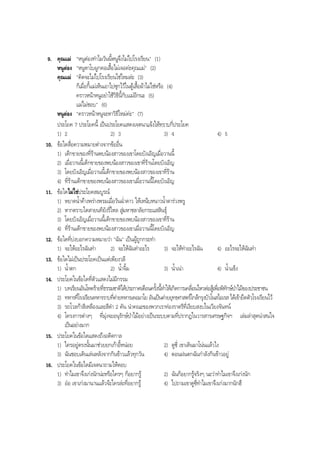9. คุณแม "หนูตองทําไมวันนี้หนูจึงไมไปโรงเรียน" (1)
หนูตอง "หนูหาโบผูกคอเสื้อไมเจอคะคุณแม" (2)
คุณแม "คิดจะไมไปโรงเรียนใชไหมละ (3)
ก็เมื่อกี้แมเห็นเอาไปซุกไวในตูเสื้อผาไมใชหรือ (4)
คราวหนาหนูอยาใชวิธีนี้กับแมอีกนะ (5)
แมไมชอบ" (6)
หนูตอง "คราวหนาหนูจะหาวิธีใหมคะ" (7)
ประโยค 7 ประโยคนี้ เปนประโยคแสดงเจตนาแจงใหทราบกี่ประโยค
1) 2 2) 3 3) 4 4) 5
10. ขอใดสื่อความหมายตางจากขออื่น
1) เด็กขายของที่รานพบนองสาวของเขาโดยบังเอิญเมื่อวานนี้
2) เมื่อวานนี้เด็กขายของพบนองสาวของเขาที่รานโดยบังเอิญ
3) โดยบังเอิญเมื่อวานนี้เด็กขายของพบนองสาวของเขาที่ราน
4) ที่รานเด็กขายของพบนองสาวของเขาเมื่อวานนี้โดยบังเอิญ
11. ขอใดไมใชประโยคสมบูรณ
1) หยาดนํ้าคางพรางพรมเมื่อวันฉํ่าดาว ใหเหน็บหนาวนํ้าตารวงพรู
2) หากตราบใดสายนทียังรี่ไหล สูมหาชลาลัยกระแสสินธุ
3) โดยบังเอิญเมื่อวานนี้เด็กขายของพบนองสาวของเขาที่ราน
4) ที่รานเด็กขายของพบนองสาวของเขาเมื่อวานนี้โดยบังเอิญ
12. ขอใดที่บงบอกความหมายวา "ฉัน" เปนผูถูกกระทํา
1) จะใหอะไรฉันทํา 2) จะใหฉันทําอะไร 3) จะใหทําอะไรฉัน 4) อะไรจะใหฉันทํา
13. ขอใดไมเปนประโยคเปนแตเพียงวลี
1) นํ้าตก 2) นํ้าจิ้ม 3) นํ้าเนา 4) นํ้าแข็ง
14. ประโยคในขอใดที่ตัวแสดงไมมีกรรม
1) บทเรียนอันโหดรายที่ธรรมชาติไดประกาศเตือนครั้งนี้ทําใหเกิดการเคลื่อนไหวตอสูเพื่อพิทักษปาไมของประชาชน
2) ทหารที่โรงเรียนทหารราบที่คายทหารเดอมาโย อันเปนคายยุทธศาสตรใกลกรุงบัวโนสไอเรส ไดเขายึดตัวโรงเรียนไว
3) รถโวลกาสีเหลืองและสีดํา 2 คัน นําคณะของพวกเราทองราตรีที่เงียบสงบในเวียงจันทน
4) โครงการตางๆ ที่มุงจะอนุรักษปาไมอยางเปนระบบตามที่ปรากฏในวารสารเศรษฐกิจฯ เลมลาสุดนาสนใจ
เปนอยางมาก
15. ประโยคในขอใดแสดงถึงอดีตกาล
1) ใครอยูตรงนั้นมาชวยยกเกาอี้หนอย 2) ดูซี่ เขาเดินมาโนนแลวไง
3) ฉันชอบเดินเลนหลังจากกินขาวแลวทุกวัน 4) ตอนฝนตกฉันกําลังกินขาวอยู
16. ประโยคในขอใดมีเจตนาถามใหตอบ
1) ทําไมเขาจึงเกงนักนะหรือใครๆ ก็อยากรู 2) ฉันก็อยากรูจริงๆ นะวาทําไมเขาจึงเกงนัก
3) ออ เขาเกงมานานแลวจะใครละที่อยากรู 4) ไปถามเขาดูซี่ทําไมเขาจึงเกงมากนักฮึ
BOBBYtutor Thai Note
 