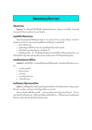 วัฒนธรรมกับภาษา
วัฒนธรรม
วัฒนธรรม คือ สิ่งที่มนุษยทําใหเกิดขึ้นเพื่อประโยชนของสังคมของตน เพื่อระบบการดําเนินชีวิต วัฒนธรรมนี้
ครอบคลุมไปถึง ศิลปะ ประเพณี สถาบัน และคานิยมดวย
มนุษยกับวัฒนธรรม
วัฒนธรรมของมนุษยแสดงใหเห็นในรูปสถาบันตางๆ คือ สถาบันการปกครอง สถาบันการสืบสกุล สถาบันศาล-
สถิตยุติธรรม สถาบันศาสนา วัฒนธรรมของมนุษยนี้ผิดแผกกันไปขึ้นอยูกับสาเหตุดังตอไปนี้
1. ภูมิอากาศที่แตกตางกัน
2. มนุษยอาศัยอยูตามที่ตั้งที่แตกตางกัน เชน กลุมชนที่อยูริมนํ้ามีประเพณีการแขงเรือ
3. ที่อยูอาศัยมีความอุดมสมบูรณและความแรนแคนตางกัน
4. กลุมชนที่อยูแวดลอม เชน ถาไปตั้งที่อยูอาศัยอยูในบริเวณกลุมชนที่มีอํานาจก็ตองคอยระมัดระวังตน และ
ถาสังคมใดมีนักปราชญ หรือประมุขกลุมชนที่อํานาจและความเฉลียวฉลาดมากก็ทําใหกลุมชนนั้นเจริญรุงเรือง
เอกลักษณของชาติไทย
เอกลักษณ คือ สิ่งที่ทําใหเห็นวา บุคคลคนหนึ่งเปนตัวบุคคลนั้นมิใชบุคคลอื่น เอกลักษณของชาติไทยมีหลายประการ
เชน
1. ความไมหวงแหนสิทธิ
2. เสรีภาพทางศาสนา
3. ความรักสงบ
4. ความพอใจประนีประนอม
5. การไมแบงชั้นวรรณะ
คนไทยและวัฒนธรรมไทย
คนไทย คือ คนที่ถือสัญชาติไทย คนที่จะรวมทุกขรวมสุขกับคนไทยทั่วไป จงรักภักดีตอสถาบันตางๆ ในวัฒนธรรมไทย
ใชภาษาไทย และเห็นความสําคัญของภาษาไทยในฐานะที่เปนภาษาประจําชาติ
เนื่องจากคนไทยเปนชาติที่เปลี่ยนแปลงที่ตั้ง และสภาพแวดลอมบอยตามหลักฐานในประวัติศาสตร ทั้งศาสนา
ประจําชาติของไทยก็คือพุทธศาสนา ซึ่งเปนศาสนาที่ไมเขมงวดในเรื่องพิธีกรรม ทําใหวัฒนธรรมของไทยอยูในลักษณะ
ที่ปรับตัวงาย ไมมีการยึดเหนี่ยวเรื่องใดเรื่องหนึ่งเหนียวแนนนัก
BOBBYtutor Thai Note
 