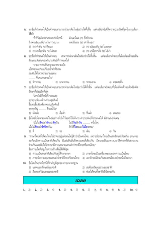 5. ทุกขอที่กําหนดใหเปนคําตอบสามารถนํามาเติมในชองวางไดทั้งสิ้น แตจงเลือกขอที่มีความประณีตที่สุดในการเลือก
ใชคํา
"ถาชีวิตคิดพะวงหลงประโยชน มัวเฉาโฉด (ก) ซึ่งทับถม
ถึงเคยเขียนเพียรผานการอบรม หลงชื่นชม (ข) เทานั้นเอง"
1) (ก) ทําตัว (ข) คิดเอา 2) (ก) ปลอยตัว (ข) โฉดเขลา
3) (ก) เกลือกตัว (ข) โงเขลา 4) (ก) เกลือกกลั้ว (ข) โงเงา
6. ทุกขอที่กําหนดใหเปนคําตอบ สามารถนํามาเติมในชองวางไดทั้งสิ้น แตจงเลือกคําตอบที่เมื่อเติมแลวจะเห็น
ลักษณะพิเศษของคําประพันธที่กําหนดให
"ยามยากคนคนความมาหยามเยย
เยยหยามเปรยเปรียบยํ้าคําทับถม
ถมทับใหไหวหวามยามระทม
.......... ขื่นขมจนตรมใจ"
1) รักระทม 2) ยามระทม 3) ระทมยาม 4) ตรมสะอื้น
7. ทุกขอที่กําหนดใหเปนคําตอบสามารถนํามาเติมในชองวางไดทั้งสิ้น แตจงเลือกคําตอบที่เมื่อเติมแลวจะเห็นสัมผัส
อักษรที่ประณีตที่สุด
"โลกยังมีที่หวังรังรองแสง
ทุกทุกแหงแลลวนชวนสุขสันต
ยิ้มตอยิ้มพิมพภาพอาบสัมพันธ
ทุกทุกวัน ........... ดวยนํ้าใจ"
1) เลิศลํ้า 2) ดื่มดํ่า 3) ชื่นฉํ่า 4) สดสวย
8. ขอใดที่เมื่อนํามาเติมในชองวางที่เวนไวจะทําใหเห็นวา คําประพันธที่กําหนดให มีลักษณะพิเศษ
"เมื่อไมรักอยารักอยารักฉัน ไมมีวันสักวัน ........... หวั่นไหว
เมื่อไมรักอยารักรักทําไม รักใหใจหมองใจใจระทม"
1) ที่ 2) จะ 3) ฉัน 4) วัน
9. "ภาษาไทยทําใหคนไทยไมวาจะอยูแหงหนใดรูตัววาเปนคนไทย เพราะมีภาษาไทยเปนเอกลักษณรวมกัน ภาษาจะ
สะทอนถึงความเปนชาติเดียวกัน มีแผนดินอันหึงหวงแหนที่เดียวกัน มีความเปนมาทางประวัติศาสตรอันยาวนาน
รวมกันและนับไดวาภาษามีความหมายแทนคําวาชาติไทยหรือคนไทย"
ขอความใดที่สรุปใจความขางตนไดดีที่สุด
1) ความเปนคนชาติเดียวกันดูไดจากภาษา 2) ภาษาไทยเปนเครื่องหมายบอกความเปนไทย
3) ภาษามีความหมายแทนคําวาชาติไทยหรือคนไทย 4) เอกลักษณรวมกันของคนไทยอยางหนึ่งคือภาษา
10. ขอใดเปนประโยชนที่สําคัญที่สุดของภาษามาตรฐาน
1) แสดงเอกลักษณของชาติ 2) สะทอนวัฒนธรรมของชาติ
3) สืบทอดวัฒนธรรมของชาติ 4) ชวยใหคนทั้งชาติเขาใจตรงกัน
เฉลย
1. 3) 2. 2) 3. 4) 4. 2) 5. 3) 6. 3) 7. 4) 8. 4) 9. 2) 10. 4)
BOBBYtutor Thai Note
 