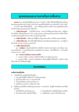 คุณธรรมและมารยาทในการสื่อสาร
คุณธรรม คือ ความดีงามอันมีอยูในตัวบุคคล เกิดจากการปลูกฝง การไดอาน ไดยินหรือไดเห็นพฤติกรรมที่แสดง
คุณธรรมของบุคคลที่เคารพรัก คือ พูดดี กระทําดี คิดดี คุณธรรมที่สําคัญที่สุดในการธํารงสังคมก็คือ การถือวาจาสัตย
มารยาทในการสื่อสารใหสัมฤทธิ์ผลนั้น นอกจากจะขึ้นอยูกับระดับของการสื่อสารระหวางมนุษยในสังคมแลวยัง
เกี่ยวของกับวัฒนธรรมและคุณธรรมในการสื่อสารดวย
1. การสื่อสารในครอบครัว ถึงแมจะใชภาษากันเอง เพราะความใกลชิดของบุคคลในครอบครัว แตผูสงสาร
ก็ควรคํานึงถึงการใชคําพูดใหเหมาะสม กับวัย ความรู และประสบการณของบุคคลในครอบครัวดวย ตองสื่อสารใหเกิด
ความเขาใจแจมแจงและตองระวังมารยาทดวย เชน ไมตะโกนพูด เปนตน
2. การสื่อสารในโรงเรียน การสื่อสารประเภทนี้ผูรับสาร เปนบุคคลหลายระดับ ควรคํานึงถึงความสุภาพเปนสําคัญ
3. การสื่อสารในที่สาธารณะ เปนการสื่อสารที่ตองคํานึงถึงมารยาทตามวัฒนธรรมของสังคมอยางมาก เพราะผูรับสาร
มีหลายระดับ หลายวัย หลายฐานะ และหลายอาชีพ
4. การสื่อสารในสังคมโดยทั่วไป
4.1 การปฏิสันถาร เดิมคนไทยไมมีคําทักทายเปนพิธีการ มักจะทักทายกันตามโอกาส เชน ไปไหนมา ตอมา
พระยาอุปกิตศิลปสาร กําหนดคําใหคนไทยทักทายกันเชนเดียวกับชาวตะวันตก เปนคําที่ใชไดกลางๆ ไปกําหนดหรือ
จํากัดเวลา คือ คําวา "สวัสดี"
4.2 การแสดงความยินดีและการแสดงความเสียใจ
ก. การแสดงความยินดี อยาแสดงความยินดีจนเกินจําเปน จนกลายเปนประจบประแจง
ข. การแสดงความเสียใจ ควรระวังวาจาอยาพูดพลอยๆ หรือแสดงภูมิรูซึ่งบางทีก็ไมแนนักวา จะถูกตอง ควรพูด
ไปในทางใหกําลังใจ ไมใหสะเทือนใจผูฟง
แบบทดสอบ
จงเลือกคําตอบที่ถูกตอง
1. คําพูดในขอใดเหมาะสมที่สุดเมื่อไปเยี่ยมผูปวย
1) หนูวาคุณปายังไมดีขึ้น แตไมตองตกใจ จะปรึกษาคุณหมอดูคะ
2) ดูคุณปาแข็งแรงขึ้นมาก อีก 2-3 วันคงกลับบานได
3) หมอจะผาตัดหรือคะ คุณปาคงแย ยิ่งกลัวๆ อยู
4) คุณปาตองพยายามกินมากๆ จะไดหายเร็วๆ นะคะ
2. เมื่อเพื่อนสอบแขงขันไดรับการคัดเลือกไปดูงานตางประเทศ จะกลาวอยางไร จึงจะรูสึกวาทานยินดีกับความสําเร็จนั้น
ดวยใจจริง
1) แมจะไมใชตัวเก็ง แตเธอก็ยอดมากเลย 2) ฉันวาแลวเชียวยังไงๆเธอก็ตองได เยี่ยมจริงๆเลยเพื่อน
3) ฉันวาแลวพอเขาไมไป เธอตองได ก็ไดจริงๆ 4) เธอนี่มามืดจริงๆ มาแซงทางโคงวิ่งเขาปายเลยนะ
BOBBYtutor Thai Note
 