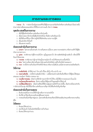 การถามและการตอบ
การถาม คือ การสงสารโดยมีจุดประสงคที่จะใหผูรับสารบอกเลาขอเท็จจริงหรือความคิดเห็นอยางใดอยางหนึ่ง
สวนการสงสารเพื่อตอบสนองหลังจากที่ไดรับทราบคําถามแลว เรียกวา การตอบ
จุดประสงคในการถาม
1. เพื่อใหรูขอเท็จจริงหรือความคิดเห็นจากอีกฝายหนึ่ง
2. เพื่อตรวจสอบวาอีกฝายหนึ่งรูขอเท็จจริงหรือไม หรือมีความคิดเห็นอยางใด
3. เพื่อใชเปนกลวิธีในการใหความรูหรือใหขอคิดเห็นบางประการแกผูฟง
4. เพื่อแสดงอัธยาศัยไมตรี
5. เพื่อแสดงความสนใจ
ขอควรคํานึงในการถาม
1. มารยาท ไมควรถามเรื่องสวนตัว คําถามที่แสดงความโออวด แสดงการยกตนขมทาน หรือคําถามที่ทําใหผูฟง
เกิดความกระดากอาย
2. บุคคล ควรพิจารณาวาผูที่เราถามเปนใคร อยูในฐานะอยางไร มีความสัมพันธตอผูถามเพียงไร เพื่อจะไดใช
ถอยคําใหเหมาะสม
3. กาลเทศะ ควรพิจารณาวาผูถามกําลังอยูในอารมณอยางไร พอใจที่จะตอบคําถามนั้นหรือไม
4. สาระ ในคําถามนั้นควรมีสาระที่แสดงวาผูถามสนใจจริงหรือมีความรูกับเรื่องนั้นบางพอสมควร
5. ภาษา ควรตั้งคําถามดวยถอยคําที่กะทัดรัด ชัดเจน ลําดับความไมสับสน และไมควรถามหลายประเด็นพรอมกัน
วิธีถาม
1. ถามขอเท็จจริง มักใชคําถามวา ใคร อะไร ที่ไหน เมื่อไร ทําไม อยางไร ฯลฯ
2. ถามความคิดเห็น อาจตั้งคําถามเชนเดียวกับขอ 1 แตเนื้อหาของคําถามมักเปนเรื่องที่ตองการใหผูตอบใหเหตุผล
เสนอแนะ ประเมินคา วินิจฉัย คาดคะเน ฯลฯ
3. ถามเพื่อการทดสอบ เปนคําถามที่มักมีการออกคําสั่งกํากับไวดวย เพื่อใหรูวาควรจะตอบอยางไรแนวใด
4. ถามโดยบอกที่มาของคําถาม เปนคําถามที่ชวยใหผูตอบเขาใจมูลเหตุที่ถามไดอยางดี
5. ถามใหตอบไดหลายทาง เปนคําถามที่ชวยใหไดความรูและความคิดที่กวางขวางยิ่งขึ้น เปนคําถามที่เหมาะสําหรับ
การคิดรวมกันในกลุม เพื่อใหไดมาซึ่งความคิดที่แยบคายที่สุด หรือไดขอเท็จจริงที่ถูกตองที่สุด
ขอควรคํานึงในการตอบ
1. ตองจับประเด็นในการถามใหไดวาผูถามตองการถามประเด็นใด
2. ตองใชภาษาใหถูกตองตามระดับของผูฟงและกาลเทศะ
3. ควรตอบดวยถอยคําที่สุภาพนุมนวล และควรหลีกเลี่ยงคําตอบที่จะกอใหเกิดผลเสียแกตนเองหรือกระทบกระเทือน
ผูอื่น
วิธีตอบ
1. ตองตอบใหตรงคําถาม
2. ตอบใหแจมแจง ไมเยิ่นเยอหรือมีเนื้อความคานกันเอง
3. ตองตอบใหครบทุกจํานวน
BOBBYtutor Thai Note
 