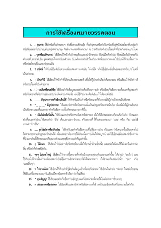 การใชเครื่องหมายวรรคตอน
1. , จุลภาค ใชสําหรับคั่นคําหลายๆ คําเพื่อความชัดแจง คั่นคําอุทานหรือคําเรียกรองที่อยูหนาประโยคคั่นกลุมคํา
หรือชื่อเฉพาะที่ประกอบดวยกลุมหลายกลุมคั่นจํานวนเลขหลักหนวยๆ ละ 3 หลักและคั่นประโยคเล็กที่รวมกันหลายประโยค
2. . จุดหรือมหัพภาค ใชเขียนไวหลังตัวอักษรเพื่อแสดงวาอักษรยอ เขียนไวหลังคํายอ เขียนไวหลังอักษรหรือ
ตัวเลขที่บอกลําดับขอ จุดทศนิยมในการเขียนตัวเลข เขียนคั่นระหวางชั่วโมงกับนาทีเพื่อบอกเวลาและใชเขียนไวทายเนื้อความ
หรือประโยคเพื่อแสดงวาจบแลว
3. ? ปรัศนี ใชเขียนไวหลังขอความเพื่อแสดงความสงสัย ไมแนใจ หรือใชเขียนเมื่อสิ้นสุดความหรือประโยคที่
เปนคําถาม
4. ! อัศเจรีย ใชเขียนไวหลังคําที่เลียนเสียงธรรมชาติ เพื่อใหผูอานทําเสียงใหเหมาะสม หรือเขียนไวหลังคําวลี
หรือประโยคที่เปนคําอุทาน
5. ( ) วงเล็บหรือนขลิขิต ใชเขียนกํากับขอมูลบางอยางเพื่อเตือนความจํา หรือเขียนกันขอความเพื่อบอกที่มาของคํา
หรือขอความที่ตองการขยายอธิบายเพื่อความชัดแจง และใชกับนามเต็มที่เขียนไวใตลายมือชื่อ
6. _____ สัญประกาศหรือขีดเสนใต ใชสําหรับเปนคําหรือขอความที่ตองการใหผูอานสังเกตเปนพิเศษ
7. "__ __ __" อัญประกาศ ใชแสดงวาคําหรือขอความนั้นเปนคําพูดหรือความนึกคิด เพื่อเนนใหผูอานสังเกต
เปนพิเศษ และเพื่อแสดงวาคําหรือขอความนั้นตัดตอนมาจากที่อื่น
8. - ยัติภังคหรือขีดสั้น ใชเขียนแยกคําหรือวรรคในบทรอยกรอง เพื่อใหไดจํานวนพยางคตามขอบังคับ เขียนแยก
คําเพื่อบอกคําอาน ใชแทนคําวา "ถึง" เพื่อบอกเวลา จํานวน หรือสถานที่ ใชในความหมายวา "และ" หรือ "กับ" และใช
แทนคําวา "เปน"
9. ..... จุดไขปลาหรือเสนประ ใชสําหรับละคําหรือขอความที่ไมตองการอาน หรือแสดงวาขอความนั้นเลือนหายไป
ไมสามารถหาหลักฐานมายืนยันได เพื่อแสดงวาตองการใหเติมเนื้อความนั้นใหสมบูรณ และใชเขียนเพื่อแสดงวาขอความ
ที่นํามากลาวนี้ตัดตอนมาเพียงบางสวนเฉพาะขอความสําคัญเทานั้น
10. ๆ ไมยมก ใชเขียนไวหลังคําวลีหรือประโยคเพื่อใหอานซํ้าอีกครั้งหนึ่ง แตเราจะไมนิยมใชไมยมกในคําภาษา
อื่น หรือคําที่ตางชนิดกัน
11. ฯลฯ ไปยาลใหญ ใชเขียนไวกลางเนื้อความที่กลาวถึงเฉพาะตอนตนและจบเทานั้น (ใหอานวา "ละถึง") และ
ใชเขียนไวทายเนื้อความเพื่อแสดงวายังมีขอความอีกมากมายที่มิไดนํามากลาว (ใหอานเครื่องหมายนี้วา "ละ" หรือ
"และอื่นๆ")
12. ฯ ไปยาลนอย ใชเขียนไวทายคําที่รูจักกันดีอยูแลวเพื่อละขอความ ใชเขียนในคํายอ ฯพณฯ ในสมัยโบราณ
ใชเปนเครื่องหมายบอกวันเดือนปทางจันทรคติ เรียกวา คั่นเดี่ยว
13. " บุพสัญญา ใชเขียนละคําหรือขอความที่อยูบนเครื่องหมายเพื่อจะไดไมตองกลาวซํ้าบอยๆ
14. = เสมอภาคหรือสมพล ใชเขียนคั่นแสดงวาคําหรือขอความทั้งขางหนาและขางหลังเครื่องหมายนี้เทากัน
BOBBYtutor Thai Note
 
