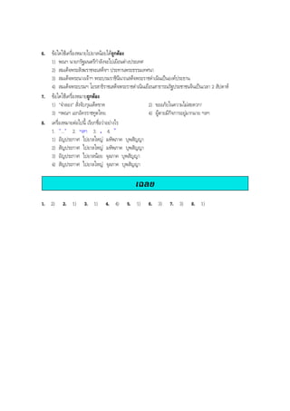 6. ขอใดใชเครื่องหมายไปยาลนอยไดถูกตอง
1) พณฯ นายกรัฐมนตรีกําลังจะไปเยือนตางประเทศ
2) สมเด็จพระสังฆราชจะเสด็จฯ ประทานพระธรรมเทศนา
3) สมเด็จพระนางเจาฯ พระบรมราชินีนาถเสด็จพระราชดําเนินเปนองคประธาน
4) สมเด็จพระบรมฯ โอรสาธิราชเสด็จพระราชดําเนินเยือนสาธารณรัฐประชาชนจีนเปนเวลา 2 สัปดาห
7. ขอใดใชเครื่องหมายถูกตอง
1) "จําลอง" สั่งจับกุมเด็ดขาด 2) ขออภัยในความไมสะดวก!
3) ฯพณฯ เอกอัครราชทูตไทย 4) ผูตายมีกิจการอยูมากมาย ฯลฯ
8. เครื่องหมายตอไปนี้ เรียกชื่อวาอยางไร
1. "..." 2. ฯลฯ 3. . 4. ”
1) อัญประกาศ ไปยาลใหญ มหัพภาค บุพสัญญา
2) สัญประกาศ ไปยาลใหญ มหัพภาค บุพสัญญา
3) อัญประกาศ ไปยาลนอย จุลภาค บุพสัญญา
4) สัญประกาศ ไปยาลใหญ จุลภาค บุพสัญญา
เฉลย
1. 2) 2. 1) 3. 1) 4. 4) 5. 1) 6. 3) 7. 3) 8. 1)
BOBBYtutor Thai Note
 