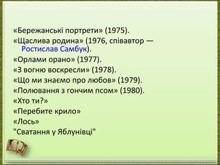 «Бережанські портрети» (1975).
«Щаслива родина» (1976, співавтор —
  Ростислав Самбук).
«Орлами орано» (1977).
«З вогню воскресли» (1978).
«Що ми знаємо про любов» (1979).
«Полювання з гончим псом» (1980).
«Хто ти?»
«Перебите крило»
«Лось»
"Сватання у Яблунівці"
 