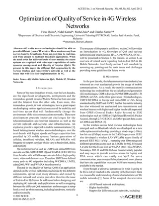 ACEEE Int. J. on Network Security , Vol. 03, No. 02, April 2012



      Optimization of Quality of Service in 4G Wireless
                        Networks
                            Firas Ousta*, Nidal Kamel*, Mohd Zuki* and Charles Sarraf**
    *Department of Electrical and Electronic Engineering, Universiti Teknologi PETRONAS, Bandar Seri Iskandar, Perak,
                                                        Malaysia
                                              **mtctouch, Beirut Lebanon

Abstract—4G radio access technologies should be able to              The structure of this paper is as follows, section 2 will provides
provide different types of IP services. These services rang from     an Introduction to 4G, Overview of QoS and various
narrow-band to broadband, from non-real-time to real-time,           definitions and specifications, ITU, 3GPP, WiMAX, IP, etc…
and from unicast to multicast broadcast applications. When
                                                                     will be presented in Section 3. We present, in section 4, an
the need arises for different levels of user mobility the access
systems are required with advanced capabilities of radio
                                                                     overview of related work regarding End-to-End QoS in 4G
resource management and Quality of Service (QoS). We                 Mobile Networks. And finally section 5 will conclude by
present, in this paper, the different QoS approaches by the          summing up, pointing out the main issues and challenges
various wireless and connectivity’s networks as well as the          providing some guidelines for future works
issues that will face their implementations in 4G.
                                                                                             II. 4G OVERVIEW
Index Terms—4G Mobile Networks, QoS, Mobile IP, Wireless
Networks                                                                 In the past decade, the telecommunications industry has
                                                                     witnessed an ever accelerated growth the usage of mobile
                       I. INTRODUCTION                               communications. As a result, the mobile communications
                                                                     technology has evolved from the so-called second generation
    Some of the most important trends, over the last decades,        (2G) technologies, GSM in Europe, IS-95 (CDMA) and IS-136
are the significant developments, deployments and the                (TDMA) in USA, to the third generation (3G) technologies,
tremendous growth in use of Mobile Networks from one side            UMTS/WCDMA in Europe and cdma2000 in USA, being
and the Internet from the other side. Even more, this                standardized by 3GPP and 3GPP2. Further the mobile industry
tremendous growth, in both technologies, have a great impact         has also witnessed an accelerated data transmission and
on developing various applications catered for mobility and          wireless Internet with higher and higher bandwidth supported
real-time access that will fundamentally change the                  from GPRS (General Packet Radio System) to 3¼G
environment of the telecommunications networks. These new            technologies such as HSPDA (High Speed Downlink Packet
development presents important challenges for the                    Access), through 2.75G EDGE and other packet data access
telecommunication and Internet industries as well as the             in CDMA and TDMA [2].
current network architectures and infrastructures. An                    In the wireless access field, various technologies have
explosive growth is expected in mobile communications [1],           emerged such as Bluetooth which was developed as a new
based heterogeneous wireless access technologies, over the           cable replacement technology providing a short-range (~10m),
next decade with higher speeds and larger capacities than            low bit rate (1Mbps) access in the 2.4GHz spectrums. IEEE
provided by 3G mobile systems. Various generations of                also developed a wireless LAN (WLAN) access family of
cellular, broadband wireless, WLANs and WMANs will                   protocol IEEE 802.11a/b/g/… operating over 100m range and
integrate to support services which vary in bandwidth, delay,        different spectrum access such as 2.4 GHz for 802.11b/g and
and mobility                                                         5.2 GHz for 802.11a as well as WiMAX (802.16) as WMAN.
    3G mobile networks such as UMTS and cdma2000 from                Nowadays, 802.11 and 802.16 have become widely popular
one side and Wi-Fi (IEEE 802.11) and WiMAX (IEEE 802.16)             and easy ways to provide wireless access for laptop and
from the other side will allow operators to deliver high quality     PDA users which can easily use VoIP for voice
voice, video and data services. Therefore 3GPP have defined          communication, even many cellular phones and smart phones
many paths to 4G migration including W-CDMA, UMTS,                   that have the capabilities to access WiFi have recently been
cdma2000, WiFi and WiMAX based networks                              available in the market.
    The end-to-end Quality of Service (QoS) of an application            Even though a universal consensus on what is going to
depends on the overall performance achieved by the different         be 4G is not yet reached in the industry or the literature, there
components, spread over many domains and owned by                    is a reasonable understanding of some characteristics of 4G
different network and service providers, therefore the issue         mobile networks [3]. Some of the accepted characteristics
of End-to-End QoS must be addressed when designing and               are:
deploying 4G networks and applications as well as mapping                     All-IP based network architecture;
between the different QoS parameters and messages at setup                    Higher bandwidth;
level as well as when roaming, including handovers, vertically                Support for different access networks, including
and horizontally.
© 2012 ACEEE                                                     6
DOI: 01.IJNS.03.02.75
 