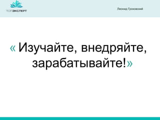 Леонид Гроховский
Изучайте, внедряйте,
зарабатывайте!»
«
 