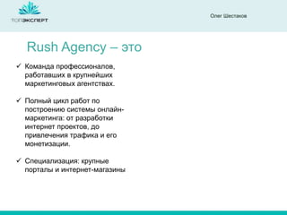 Олег Шестаков
Rush Agency – это
 Команда профессионалов,
работавших в крупнейших
маркетинговых агентствах.
 Полный цикл работ по
построению системы онлайн-
маркетинга: от разработки
интернет проектов, до
привлечения трафика и его
монетизации.
 Специализация: крупные
порталы и интернет-магазины
 