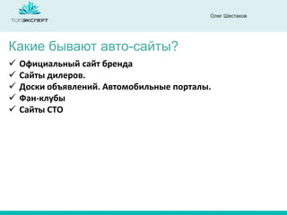 Олег Шестаков
Какие бывают авто-сайты?
 Официальный сайт бренда
 Сайты дилеров.
 Доски объявлений. Автомобильные порталы.
 Фан-клубы
 Сайты СТО
 