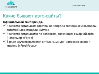 Олег Шестаков
Какие бывают авто-сайты?
Официальный сайт бренда.
 Являются витальным ответом на запросы связанные с выбором
автомобиля («модели BMW»)
 Являются витальными по запросам, связанным с маркой авто
(например «Ford»)
 В ряде случаев являются витальными для запросов марка +
модель («Ford Focus»
 