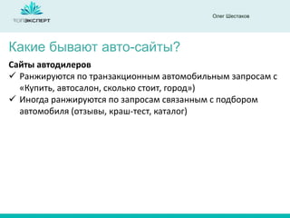 Олег Шестаков
Какие бывают авто-сайты?
Сайты автодилеров
 Ранжируются по транзакционным автомобильным запросам с
«Купить, автосалон, сколько стоит, город»)
 Иногда ранжируются по запросам связанным с подбором
автомобиля (отзывы, краш-тест, каталог)
 