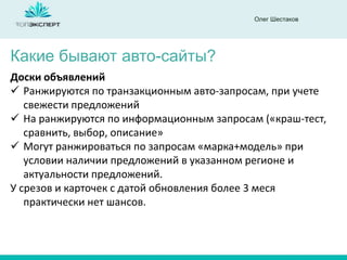 Олег Шестаков
Какие бывают авто-сайты?
Доски объявлений
 Ранжируются по транзакционным авто-запросам, при учете
свежести предложений
 На ранжируются по информационным запросам («краш-тест,
сравнить, выбор, описание»
 Могут ранжироваться по запросам «марка+модель» при
условии наличии предложений в указанном регионе и
актуальности предложений.
У срезов и карточек с датой обновления более 3 меся
практически нет шансов.
 