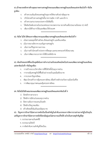 61.เป้าหมายหลักทางด้านดุลยภาพทางเศรษฐกิจของแผนพัฒนาเศรษฐกิจและสังคมแห่งชาติฉบับที่ 9 ข้อใด
ถูกต้อง
ก. สร้างความเข้มแข็งของเศรษฐกิจจุลภาคให้ขยายตัวอย่างมีคุณภาพ
ข. ปรับโครงสร้างทางเศรษฐกิจทั้งภาคการผลิต การค้า และบริการ
ค. สร้างความสามารถของประชากรให้เพิ่มขึ้น
ง. ให้ผลิตภัณฑ์มวลรวมในประเทศของภาคเกษตรกรรม ขยายตัวเฉลี่ยประมาณร้อยละ 4.5 ต่อปี
จ. เพิ่มรายได้ด้านการวิจัยและพัฒนาให้ประเทศ
**********************************
62. ข้อใด ไม่ใช่ มิติของการพัฒนาตามแผนพัฒนาเศรษฐกิจและสังคมแห่งชาติฉบับที่ 9
ก. เน้นความสมดุลทั้งด้านตัวตน สังคมเศรษฐกิจ และสิ่งแวดล้อม
ข. เน้นการขยายอัตราความเจริญทางเศรษฐกิจ
ค. เน้นการแก้ปัญหาความยากจน
ง. เน้นการสร้างโครงสร้างประชากรที่สมดุล และขนาดครอบครัวที่เหมาะสม
จ. เน้นการพัฒนาระบบราชการให้มีประสิทธิภาพ
**********************************
63. พันธกิจของชาติที่จะเป็นจุดยึดโยงการทํางานร่วมกันของสังคมไทยในช่วงแผนพัฒนาเศรษฐกิจและสังคม
แห่งชาติฉบับที่ 9 ข้อใดถูกต้อง
ก. การสร้างระบบบริหารจัดการที่ดีให้เกิดขึ้นในทุกภาคส่วน
ข. การกระตุ้นเศรษฐกิจให้ฟื้นตัวอย่างรวดเร็วและมีเสถียรภาพ
ค. การบรรเทาปัญหาสังคม
ง. พัฒนาโครงสร้างการคุ้มครองทางสังคม เพื่อสร้างหลักประกันความมั่นคงในชีวิต
จ. การพัฒนาคุณภาพคนและคุ้มครองทางสังคม
**********************************
64. ข้อใดไม่ใช่ลักษณะของแผนพัฒนาเศรษฐกิจและสังคมแห่งชาติฉบับที่ 9
1) ยึดหลักทางสายกลาง
2) ใช้หลักการมีส่วนร่วมของทุกภาคส่วน
3) ยึดความต้องการของคนเป็นหลัก
4) ใช้หลักปรัชญาพอเพียง
5) สร้างสังคมที่เข้มแข็งและมีดุลยภาพ
65. ปัญหาการรักษาวินัยทางการคลังเป็นเรื่องสําคัญในลําดับแรกของการจัดการรายจ่ายภาครัฐในปัจจุบัน
แต่ปัญหาการรักษาวินัยทางการคลังก็ยังคงมีอยู่และไม่สามารถแก้ไขได้ อะไรเป็นสาเหตุสําคัญที่สุด
ก. งบประมาณตามเงินสดที่มี
ข. งบประมาณปีต่อปี
ค. การจัดลําดับความสําคัญที่บิดเบือน
รวบรวมเผยแพรโดย ประพันธ เวารัมย http://pun.fix.gs และ http://valrom2012.fix.gs

หนา 15

 