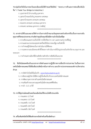 70.กลุ่มจังหวัดใดในภาคตะวันออกเฉียงเหนือได้กําหนดวิสัยทัศน์ “สะพาน การค้าและการท่องเที่ยวอินโด
จีน” ( Trade Tour Bridge to Indochina )
ก. อุบลราชธานี อํานาจเจริญ มุกดาหาร
ข. อุดรธานี หนองบัวลําภู หนองคาย นครพนม
ค. อุดรธานี หนองคาย สกลนคร นครพนม
ง. หนองคาย สกลนคร นครพนม มุกดาหาร
จ. สกลนคร นครพนม มุกดาหาร กาฬสินธุ์
**********************************
71. หากท่ า นได้ รั บมอบหมายให้ ทํา การวิ เคราะห์ เ ป้า หมายเชิ งยุ ทธศาสตร์ ร ะดับชาติใ นเรื่ องการยกระดั บ
คุณภาพชีวิตของประชาชน ท่านคิดว่าคุณลักษณะข้อใดมีความจําเป็นน้อยที่สุด
ก. ความชัดเจนและความเป็นไปได้ ภายใต้ทรัพยากร เวลา และความสามารถที่มีอยู่
ข. ความเฉพาะเจาะจงของยุทธศาสตร์โดยใช้นโยบายของรัฐบาลเป็นตัวตั้ง
ค. การกําหนดผู้รับผิดชอบในการดําเนินงานให้ชัดเจน
ง. การแสดงรายละเอี ย ดของตั ว ชี้ วั ดผลการดํ า เนิ น งานที่ เ ป็ น รู ป ธรรมในเชิ ง ปริ ม าณ คุ ณ ภาพ และ
ระยะเวลา
จ. การกําหนดทางเลือกที่มีประสิทธิภาพสําหรับการตัดสินใจในอนาคต
**********************************
72. ข้อใดไม่สอดคล้องกับแนวทางการจัดทําแผนการปฏิบัติราชการเพื่อบริการประชาชน ในเรื่องการหา
เทคโนโลยีสารสนเทศมาใช้เพื่อเพิ่มประสิทธิภาพในการทํางาน และบริการประชาชนขององค์การบริหารส่วน
ตําบล
ก. การจัดทําเว็บไซด์เชื่อมโยงกับ www.thailocaladmin.go.th
ข. การจัดอบรมผู้บริหารให้มีความรู้เบื้องต้นเกี่ยวกับระบบเทคโนโลยีสารสนเทศ
ค. การพัฒนาบุคลากรทางด้านเทคโนโลยีสารสนเทศ
ง. การเสริมสร้างระบบควบคุมเทคโนโลยีสารสนเทศที่ซับซ้อน
จ. การนํา G.I.S. มาใช้
**********************************
73. การใช้อุปกรณ์คอมพิวเตอร์ของเมืองไทยใช้ระบบไฟฟ้าประเภทใด
ก. กระแสตรง 12 โวลต์
ข. กระแสตรง 110 โวลต์
ค. กระแสสลับ 110 โวลต์
ง. กระแสสลับ 220 โวลต์
จ. กระแสสลับ 380 โวลต์
**********************************
74. เครื่องพิมพ์ชนิดใดใช้พิมพ์กระดาษไขสําหรับเครื่องอัดสําเนา
รวบรวมเผยแพรโดย ประพันธ เวารัมย http://pun.fix.gs และ http://valrom2012.fix.gs

หนา 17

 