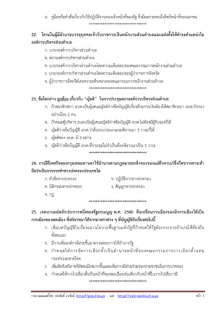 จ. คู่มือหรือคําสั่งเกี่ยวกับวิธีปฏิบัติงานของเจ้าหน้าที่ของรัฐ ซึ่งมีผลกระทบถึงสิทธิหน้าที่ของเอกชน
**********************************
22. ใครเป็นผู้มีอํานาจบรรจุบุคคลเข้ารับราชการเป็นพนักงานส่วนตําบลและแต่งตั้งให้ดํารงตําแหน่งใน
องค์การบริหารส่วนตําบล
ก. นายกองค์การบริหารส่วนตําบล
ข. สภาองค์การบริหารส่วนตําบล
ค. นายกองค์การบริหารส่วนตําบลโดยความเห็นชอบของคณะกรรมการพนักงานส่วนตําบล
ง นายกองค์การบริหารส่วนตําบลโดยความเห็นชอบของผู้ว่าราชการจังหวัด
จ. ผู้ว่าราชการจังหวัดโดยความเห็นชอบของคณะกรรมการพนักงานส่วนตําบล
**********************************
23. ข้อใดกล่าว ถูกต้อง เกี่ยวกับ “ญัตติ” ในการประชุมสภาองค์การบริหารส่วนตําบล
ก. ถ้าสมาชิกสภา อบต.เป็นผู้เสนอญัตติร่างข้อบัญญัติเกี่ยวด้วยการเงินต้องให้สมาชิกสภา อบต.รับรอง
อย่างน้อย 2 คน
ข. ถ้าคณะผู้บริหาร อบต.เป็นผู้เสนอญัตติร่างข้อบัญญัติ อบต.ไม่ต้องมีผู้รับรองก็ได้
ค. ญัตติร่างข้อบัญญัติ อบต.ว่าด้วยงบประมาณจะพิจารณา 3 วาระก็ได้
ง. ญัตติของ อบต. มี 3 อย่าง
จ. ญัตติร่างข้อบัญญัติ อบต.ที่ประชุมไม่จําเป็นต้องพิจารณาเป็น 3 วาระ
**********************************
24. กรณีที่เทศกิจของกรุงเทพมหานครใช้อํานาจตามกฎหมายยกสิ่งของของแม่ค้าหาบเร่ซึ่งกีดขวางทางเท้า
ถือว่าเป็นการกระทําทางปกครองประเภทใด
ก. คําสั่งทางปกครอง
ข. ปฏิบัติการทางปกครอง
ค. นิติกรรมทางปกครอง
ง. สัญญาทางปกครอง
จ. กฎ
**********************************
25. เจตนารมณ์หลักประการหนึ่งของรัฐธรรมนูญ พ.ศ. 2540 คือเปลี่ยนการเมืองของนักการเมืองให้เป็น
การเมืองของพลเมือง ซึ่งพิจารณาได้จากมาตราต่าง ๆ ที่บัญญัติถึงเรื่องต่อไปนี้
ก. เพิ่ มบทบั ญญั ติในเรื่ องแนวนโยบายพื้ นฐานแห่ ง รั ฐ ที่ กําหนดให้ รั ฐ ต้ องกระจายอํ านาจให้ ท้องถิ่ น
พึ่งตนเอง
ข. มีการเพิ่มองค์กรอิสระขึ้นมาตรวจสอบการใช้อํานาจรัฐ
ค. กํ า หนดให้ ก ารจั ด การเลื อ กตั้ ง เป็ น อํ า นาจหน้ า ที่ ข องคณะกรรมการการเลื อ กตั้ ง แทน
กระทรวงมหาดไทย
ง. เพิ่มสิทธิเสรีภาพให้พลเมืองมากขึ้นและเพิ่มการมีส่วนร่วมของประชาชนในการปกครอง
จ. กําหนดให้การไปเลือกตั้งเป็นหน้าที่ของพลเมืองเช่นเดียวกับหน้าที่ในการไปเสียภาษี
**********************************
รวบรวมเผยแพรโดย ประพันธ เวารัมย http://pun.fix.gs และ http://valrom2012.fix.gs

หนา 5

 