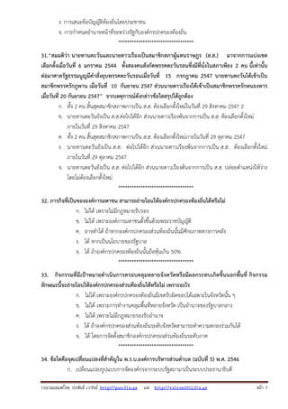 ง. การเสนอข้อบัญญัติท้องถิ่นโดยประชาชน
จ. การกําหนดอํานาจหน้าที่ระหว่างรัฐกับองค์กรปกครองท้องถิ่น
**********************************
31.“สมมติว่า นายทานตะวันและนายดาวเรืองเป็นสมาชิกสภาผู้แทนราษฎร (ส.ส.) มาจากการแบ่งเขต
เลือกตั้งเมื่อวันที่ 6 มกราคม 2544 ทั้งสองคนสังกัดพรรคตะวันรอนซึ่งมีที่นั่งในสภาเพียง 2 คน นี้เท่านั้น
ต่อมาศาลรัฐธรรมนูญมีคําสั่งยุบพรรคตะวันรอนเมื่อวันที่ 15 กรกฎาคม 2547 นายทานตะวันได้เข้าเป็น
สมาชิกพรรครักภูพาน เมื่อวันที่ 10 กันยายน 2547 ส่วนนายดาวเรืองได้เข้าเป็นสมาชิกพรรครักหนองหาร
เมื่อวันที่ 20 กันยายน 2547” จากเหตุการณ์ดังกล่าวข้อใดสรุปได้ถูกต้อง
ก. ทั้ง 2 คน สิ้นสุดสมาชิกสภาพการเป็น ส.ส. ต้องเลือกตั้งใหม่ในวันที่ 29 สิงหาคม 2547 2
ข. นายทานตะวันยังเป็น ส.ส.ต่อไปได้อีก ส่วนนายดาวเรืองพ้นจากการเป็น ส.ส. ต้องเลือกตั้งใหม่
ภายในวันที่ 29 สิงหาคม 2547
ค. ทั้ง 2 คน สิ้นสุดสมาชิกสภาพการเป็น ส.ส. ต้องเลือกตั้งใหม่ภายในวันที่ 29 ตุลาคม 2547
ง. นายทานตะวันยังเป็น ส.ส. ต่อไปได้อีก ส่วนนายดาวเรืองพ้นจากการเป็น ส.ส. ต้องเลือกตั้งใหม่
ภายในวันที่ 29 ตุลาคม 2547
จ. นายทานตะวันยังเป็น ส.ส. ต่อไปได้อีก ส่วนนายดาวเรืองต้นจากการเป็น ส.ส. ปล่อยตําแหน่งให้ว่าง
โดยไม่ต้องเลือกตั้งใหม่
**********************************
32. ภารกิจที่เป็นขององค์การมหาชน สามารถถ่ายโอนให้องค์กรปกครองท้องถิ่นได้หรือไม่
ก. ไม่ได้ เพราะไม่มีกฎหมายรับรอง
ข. ไม่ได้ เพราะองค์การมหาชนตั้งขึ้นด้วยพระราชบัญญัติ
ค. อาจทําได้ ถ้าหากองค์กรปกครองส่วนท้องถิ่นนั้นมีศักยภาพทางการคลัง
ง. ได้ หากเป็นนโยบายของรัฐบาล
จ. ได้ ถ้าองค์กรปกครองท้องถิ่นนั้นถือหุ้นเกิน 50%
**********************************
33. กิจกรรมที่มีเป้าหมายดําเนินการครอบคลุมหลายจังหวัดหรือมีผลกระทบเกิดขึ้นนอกพื้นที่ กิจกรรม
ลักษณะนี้จะถ่ายโอนให้องค์กรปกครองส่วนท้องถิ่นได้หรือไม่ เพราะอะไร
ก. ไม่ได้ เพราะองค์กรปกครองท้องถิ่นมีเขตรับผิดชอบได้เฉพาะในจังหวัดนั้น ๆ
ข. ไม่ได้ เพราะการทํางานคลุมพื้นที่หลายจังหวัด เป็นอํานาจของรัฐบาลกลาง
ค. ไม่ได้ เพราะไม่มีกฎหมายรองรับอํานาจ
ง. ได้ ถ้าองค์กรปกครองส่วนท้องถิ่นระดับจังหวัดสามารถทําความตกลงร่วมกันได้
จ. ได้ โดยการจัดตั้งสมาชิกองค์กรปกครองส่วนท้องถิ่นระดับภาค
**********************************
34. ข้อใดคือจุดเปลี่ยนแปลงที่สําคัญใน พ.ร.บ.องค์การบริหารส่วนตําบล (ฉบับที่ 5) พ.ศ. 2546
ก. เปลี่ยนแปลงรูปแบบการจัดองค์กรจากระบบรัฐสภามาเป็นระบบประธานาธิบดี
รวบรวมเผยแพรโดย ประพันธ เวารัมย http://pun.fix.gs และ http://valrom2012.fix.gs

หนา 7

 