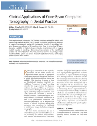 JCDA • www.cda-adc.ca/jcda • February 2006, Vol. 72, No. 1 • 75
ClinicalPRACTICE
Dr. Scarfe
Email:
wcscar01@louisville.edu
Contact Author
Clinical Applications of Cone-Beam Computed
Tomography in Dental Practice
William C. Scarfe, BDS, FRACDS, MS; Allan G. Farman, BDS, PhD, DSc;
Predag Sukovic, BS, MS, PhD
ABSTRACT
© J Can Dent Assoc 2006; 72(1):75–80
This article has been peer reviewed.
Cone-beam computed tomography (CBCT) systems have been designed for imaging hard
tissues of the maxillofacial region. CBCT is capable of providing sub-millimetre resolution
in images of high diagnostic quality, with short scanning times (10–70 seconds) and radi-
ation dosages reportedly up to 15 times lower than those of conventional CT scans.
Increasing availability of this technology provides the dental clinician with an imaging
modality capable of providing a 3-dimensional representation of the maxillofacial
skeleton with minimal distortion. This article provides an overview of currently available
maxillofacial CBCT systems and reviews the speciﬁc application of various CBCT display
modes to clinical dental practice.
MeSH Key Words: radiography, dental/instrumentation; tomography, x-ray computed/instrumentation;
tomography, x-ray computed/methods
R
adiology is important in the diagnostic
assessment of the dental patient and
guidelines for the selection of appropriate
radiographic procedures for patients suspected
of having dental and maxillofacial disease are
available.1 The American Academy of Oral
and Maxillofacial Radiology (AAOMR) has
established “parameters of care” providing
rationales for image selection for diagnosis,
treatment planning and follow-up of patients
with conditions affecting the oral maxillofacial
region, including temporomandibular joint
(TMJ) dysfunction (Parameter 2), diseases of
the jaws (Parameter 3) and dental implant plan-
ning (Parameter 4).2 Although combinations of
plain x-ray transmission projections and
panoramic radiography can be adequate in a
number of clinical situations, radiographic
assessment may sometimes be facilitated
by multiplanar images including computed
tomographs.
For most dental practitioners, the use of
advanced imaging has been limited because of
cost, availability and radiation dose considera-
tions; however, the introduction of cone-beam
computed tomography (CBCT) for the maxillo-
facial region provides opportunities for dental
practitioners to request multiplanar imaging.
Most dental practitioners are familiar with the
thin-slice images produced in the axial plane by
conventional helical fan-beam CT. CBCT allows
the creation in “real time” of images not only in
the axial plane but also 2-dimensional (2D)
images in the coronal, sagittal and even oblique
or curved image planes — a process referred to
as multiplanar reformation (MPR). In addition,
CBCT data are amenable to reformation in a
volume, rather than a slice, providing 3-dimen-
sional (3D) information. The purpose of this
article is to provide an overview of the unique
image display capabilities of maxillofacial
CBCT systems and to illustrate speciﬁc applica-
tions in clinical practice.
Types of CT Scanners
Computed tomography can be divided into
2 categories based on acquisition x-ray beam
geometry; namely: fan beam and cone beam
(Fig. 1).
 