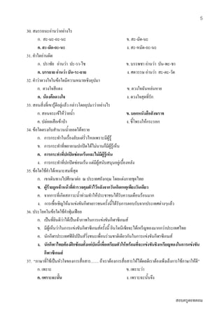 สอบครูดอทคอม
5
30. สมรรถนะอานวาอยางไร
ก. สะ-มะ-ถะ-นะ ข. สะ-มัด-นะ
ค. สะ-มัด-ถะ-นะ ง. สะ-หมัด-ถะ-นะ
31. คําใดอานผิด
ก. ปราชัย อานวา ปะ-รา-ไช ข. บรรพชา อานวา บัน-พะ-ชา
ค. บรรยาย อานวา บัน-ระ-ยาย ง. ศตวรรษ อานวา สะ-ตะ-วัด
32. คําวาดวงใจในขอใดมีความหมายเชิงอุปมา
ก. ดวงใจสีแดง ข. ดวงใจฉันหลนหาย
ค. นองคือดวงใจ ง. ดวงใจสุดที่รัก
33. สอนสิ่งที่เขารูดีอยูแลว กลาวโดยอุปมาวาอยางไร
ก. สอนจระเขใหวายน้ํา ข. บอกหนังสือสังฆราช
ค. ปลอยเสือเขาปา ง. ชี้โพรงใหกระรอก
34. ขอใดตรงกับสํานวนน้ําลอดใตทราย
ก. การกระทําในเรื่องลับแตรั่วไหลเพราะมีผูรู
ข. การกระทําที่พยายามปกปดไดไมนานก็มีผูรูเห็น
ค. การกระทําที่ปกปดซอนเรนและไมมีผูรูเห็น
ง. การกระทําที่ปกปดซอนเรน แตมีผูสนับสนุนอยูเบื้องหลัง
35. ขอใดใชคําไดเหมาะสมที่สุด
ก. เขาเดินทางไปศึกษาตอ ณ ประเทศอังกฤษ โดยแตงกายชุดไทย
ข. ผูรายถูกเจาหนาที่ตํารวจคุมตัวไวหลังจากวันเกิดเหตุเพียงวันเดียว
ค. จากการที่เกิดสภาวะน้ําทวมทําใหประชาชนไดรับความเดือนรอนมาก
ง. การเชื้อเชิญใหมาแขงขันกีฬาเยาวชนครั้งนี้ไดรับการตอบรับจากประเทศตางๆแลว
36. ประโยคในขอใดใชคําฟุมเฟอย
ก. เปนที่ยินดีวาไดเปนเจาภาพในการแขงขันกีฬาซีเกมส
ข. มีผูเห็นวาในการแขงขันกีฬาซีเกมสครั้งนี้ อินโดนีเซียจะไดเหรีญทองมากกวาประเทศไทย
ค. นักกีฬาประเทศฟลิปปนสวิ่งชนะเพื่อนรวมชาติเดียวกันในการแขงขันกีฬาซีเกมส
ง. นักกีฬาไทยตองฝกซอมตั้งแตบัดนี้เพื่อเตรียมตัวใหพรอมที่จะแขงขันชิงเหรียญทองในการแขงขัน
กีฬาซีเกมส
37. “ภาษาที่ใชเปนหัวใจของการสื่อสาร…… ถาเราตองการสื่อสารใหไดผลดีเราตองเพ็งเล็งการใชภาษาใหดี”
ก. เพราะ ข. เพราะวา
ค. เพราะฉะนั้น ง. เพราะฉะนั้นจึง
 