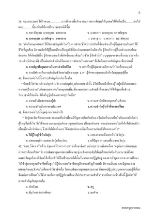 สอบครูดอทคอม
6
38. คณะกรรมการไดกําหนด………….การศึกษาเพื่อรักษาคุณภาพการศึกษาใหบุคคลไดยึดถือเปน……...ตอไป
และ……….นี้จะชวยใหการศึกษาของชาติดีขึ้น
ก. บรรทัดฐาน มาตรฐาน มาตรการ ข. มาตรการ มาตรฐาน บรรทัดฐาน
ค. มาตรฐาน บรรทัดฐาน มาตรการ ง. มาตรฐาน มาตรการ บรรทัดฐาน
39. “นักเรียนทุกคนควรไดรับการปลูกฝงในเรื่องการดํารงชีวิตประจําวันที่เรียบงาย เปนผูมีคุณธรรมในการใช
ชีวิตที่ถูกตอง มีความรักใหผูอื่นเหมือนเปนญาติพี่นองรวมครอบครัวเดียวกัน รูจักบริการผูอื่นอยางนอบนอม
ถอมตน ใหเกียรติผูอื่น รูจักขอบคุณสิ่งที่เกิดขึ้นและเขามาในชีวิต รูจักสํานึกในบุญคุณของคนอื่นและสรรพสิ่ง
รอบตัว มีทักษะที่จําเปนตอการดําเนินชีวิตและการทํางานในอนาคต” ขอใดคือความสําคัญของขอความนี้
ก. การปลูกฝงคุณธรรมในการดําเนินชีวิต ข. การเปนผูมีคุณธรรมมีความรักในเพื่อนมนุษย
ค. การมีทักษะในการดําเนินชีวิตอยางมีความสุข ง. การรูจักขอบคุณและสํานึกในบุญคุณผูอื่น
40. ขอความตอไปนี้มีสาระสําคัญเกี่ยวกับเรื่องใด
“ ขาพเจาใครจะกลาวแกทุกทานวา การทํานุบํารุงประเทศชาตินั้น มิใชเปนหนาที่ของผูใดผูหนึ่งโดยเฉพาะ
หากแตเปนความรับผิดชอบของคนไทยทุกคนที่จะตองขนขวยกระทําหนาที่ของตนใหดีทีสุด เพื่อธํารง
รักษาชาติบานเมืองใหเจริญรุงเรืองและผาสุกรมเย็น”
ก. ความรับผิดชอบของผูนํา ข. ความสามัคคีของบุคคลในสังคม
ค. ความเจริญมั่นคงของประเทศ ง. ความสํานึกรูหนาที่ของคนไทย
41. ขอความตอไปนี้มีจุดมุงหมายอยางไร
“ วัยรุนจะรักเพื่อนมากเพราะมองเห็นวาเพื่อนมีปญหาคลายกับตัวเอง จึงมักเห็นอกเห็นใจกันและมักคิดวา
ผูใหญไมเขาใจ จึงไดพยายามเกาะกลุมกันเอง พูดคุยกันเอง ปรึกษากันเอง พอแมหลายคนไมเขาใจไปตําหนิวา
เห็นเพื่อนดีกวาพอแม จึงทําใหนอยใจและโตตอบกลับมา เกิดเปนความขัดแยงในครอบครัว”
ก. ใหผูใหญเขาใจวัยรุน ข. แสดงความเห็นอกเห็นใจวัยรุน
ค. แสดงพฤติกรรมของวัยรุนในแงลบ ง. แกปญหาการคบเพื่อนของวัยรุน
42. “ศ.ดร.วิจิตร ศรีสอาน รัฐมนตรีวาการกระทรวงศึกษาธิการ กลาวบรรยายพิเศษเรื่อง “ครูกับการพัฒนาคุณ
ภาพการศึกษาไทย” วา การพัฒนาคุณภาพการศึกษาจะมุงหวังยกระดับใหคนไทยแขงขันกับนานาชาติโดย
เฉพาะในยุคโลกาภิวัตน สิ่งที่จะทําใหถึงเปาหมายไดนั้นเริ่มจากการปฏิรูปครู คณาจารย บุคลากรทางการศึกษา
ใหเขาสูมาตรฐานวิชาชีพชั้นสูง ใหผูประกอบวิชาชีพครูมีความเจริญกาวหนา มีความมั่นคง และมีฐานะทาง
เศรษฐกิจและสังคมไมดอยกวาวิชาชีพอื่น โดยจะพัฒนาครูแบบครบวงจร ถาหากปฏิรูปครู บุคลากรและผูที่เกี่ยว
ของกับการศึกษาไมได เราจะถือการปฏิรูปการศึกษาไมประสบความสําเร็จ” จากขอความขางตนนี้ ผูกลาวให
ความสําคัญกับบุคคลใด
ก. นักเรียน ข. ครู
ค. ผูบริหารสถานศึกษา ง. ทุกฝาย
 