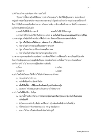 สอบครูดอทคอม
7
43. ขอใดสรุปใจความสําคัญของขอความตอไปนี้
“โลกทุกวันนี้เพียบพรอมไปดวยเทคโนโลยี เครื่องยนตกลไก ทําใหชีวิตผูคนสะดวก สบาย เพียงแค
กดปุมนั้น กดปุมนี้ จนบางคนคิดวาตนเองสามารถควบคุมไดทุกอยางแมกระทั่งควบคุมโลก บางครั้งคนเราก็
ทําอะไรที่ขัดกับความเคยชินเพื่อประสบการณบางอยาง เชน การตื่นมาเพื่อเฝารอพระอาทิตยขึ้น บางคนบอกวา
มันคือความสุขอยางหนึ่งในชีวิต
ก. เทคโนโลยีไมดีเทาธรรมชาติ ข.เทคโนโลยีดี ชีวีมีความสุข
ค. ธรรมชาติใหความสุขไดทําไมตองเทคโนโลยี ง. เทคโนโลยีใหความสบาย ธรรมชาติเรียบงายใหสุข
44. “เพราะรัฐบาลใจยังไมกวางพอที่จะใหสื่อมีเสรีภาพ” ขอความนี้มีความหมายตรงกับขอใด
ก. รัฐบาลไมเปดโอกาสใหสื่อมวลชนนําเสนอขาวสารไดอยางอิสระ
ข. รัฐบาลไมมีนโยบายพัฒนาสื่อมวลชนของประเทศ
ค. รัฐบาลไมยอมรับการเปลี่ยนแปลงของสื่อมวลชน
ง. รัฐบาลไมเห็นดวยกับคําวิพากษวิจารณของสื่อมวลชน
45. “พวกเราทุกคนควรชวยกันประหยัดพลังงาน เพื่อจะไดมีพลังงานใชตลอดไป เพราะถาเราไมประหยัด
กิจการบานเมืองแทบทุกอยางจะชงักงันไปหมด ความเดือดรอนก็จะเกิดขึ้นทั่วไปทุกระดับของสังคม”
จากขอความขอใดไมใชเจตนาของผูเขียนขอความขางตน
ก. ชี้แจง ข. ขอรอง
ค. เชิญชวน ง. แนะนํา
46. ประโยคในขอใดแสดงใหเห็นวา ไดรับอิทธิพลจากภาษาอังกฤษ
ก. พออาศัยรถไฟไปสงขลา
ข. หนังสือที่ฉันซื้อมา อานเขาใจงาย
ค. เมื่อไปถึงที่นั่น เราไดรับการตอนรับจากรัฐบาลจีนอยางอบอุน
ง. ครูแนะนําใหนักเรียนอานหนังสือนอกเวลาเรื่อนิทานเวตาล
47. ประโยคใดใชคําไดกระชับที่สุด
ก. ทุกวันนี้ ชีวิตประจําวันของชาวกรุงเทพฯมักประสบปญหาการจราจรติดขัด ซึ่งไมสามารถ
หลีกเลี่ยงได
ข. ดิฉันเสนอความอีกประเด็นคือ ขอใหทางโรงเรียนชวยจัดสวัสดิการในเรืองนี้ดวย
ค. ที่พัทยามีอาหารประเภทจากทะเลมาก เชน ปู ปลา กุง หอย
ง. เราควรไดรับการไปทัศนศึกษาตางจังหวัดกันทุกป
 