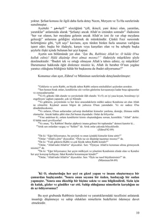 yoktur. Şefaat konusu ile ilgili daha fazla detay Necm, Meryem ve Ta Ha surelerinde
sunulmuştur.
Ayetteki “ ‫شثثفيع‬şefi’” sözcüğünü “çift, ikincil, yani ikinci olan, yaratılan,
yaratıklar” anlamında alarak “Şefaatçi ancak Allah’ın izninden sonradır” ifadesinin
“her var olanın, her meydana gelenin ancak Allah’ın izni ile var olup meydana
geleceği” anlamına geldiğini söylemek de mümkündür. Çünkü Fecr suresinde
belirttiğimiz gibi, “çift sayı” kavramı, aynı türden birden fazla unsurun varlığına
işaret eder; başka bir ifadeyle, karşıtı veya karşıtları olan ve bu sebeple başka
şeylerle ilişki içinde bulunan her şeyi kapsar.
Ayetin son bölümünde yer alan “İşte Bu, Rabbiniz Allah’tır. O hâlde O'na
kulluk ediniz! Hâlâ düşünüp ibret almaz mısınız?” ifadesiyle müşriklere şöyle
denilmektedir: “İbadeti tek ve ortağı olmayan Allah’a tahsis ediniz, ey müşrikler!
Durumunuz hakkında öğüt dinlemez misiniz ki, Allah ile beraber O’nun yegâne
yaratıcı olduğunu bildiğiniz hâlde bir başkasına da ibadet ediyorsunuz?”
Konumuz olan ayet, Zühruf ve Müminun surelerinde detaylandırılmıştır:
82
Göklerin ve yerin Rabbi, en büyük tahtın Rabbi onların niteledikleri şeylerden arınıktır.
83
Sen hemen bırak onları, kendilerine söz verilen günlerine kavuşuncaya kadar boşa uğraşsınlar
ve oynayadursunlar.
84
Ve O, gökteki ilâh olandır ve yeryüzünde ilâh olandır. Ve O, en iyi yasa koyan, bozulmayı iyi
engelleyen/ sağlam yapandır, çok iyi bilendir.
85
Ve göklerin, yeryüzünün ve her ikisi arasındakilerin mülkü sadece Kendisine ait olan Allah
ne cömerttir. Kıyâmet anının bilgisi de yalnızca O'nun yanındadır. Ve siz sadece O'na
döndürüleceksiniz.
86
Ve onların, O'nun astlarından yalvarıp durdukları kimseler yardıma, desteğe, iltimasa mâlik
olamazlar. Ancak hakka şâhit olan Zat bunun dışındadır. Onlar da biliyorlar.
87
Yine andolsun ki, onlara kendilerini kimin oluşturduğunu sorsan, kesinlikle: “Allah” derler.
O hâlde nasıl çevriliyorlar!
88
Ve onun, “Ey Rabbim! Bunlar şüphesiz imana gelmez bir toplumdur” demesi kanıttır ki...
89
Artık sen onlardan vazgeç ve “Selâm!” de. Artık onlar yakında bileceklerdir.
(Zühruf/82-89)
84
De ki: “Eğer biliyorsanız, bu yeryüzü ve onun içindeki kimseler kime aittir?”
85
Onlar: “Allah'a aittir” diyecekler. “Öyle ise siz düşünüp taşınmaz mısınız?” de.
86
De ki: “Yedi göklerin Rabbi ve çok büyük tahtın Rabbi kimdir?”
87
Onlar, “Allah'ındır/Allah'tır” diyecekler. Sen: “Öyleyse Allah'ın koruması altına girmeyecek
misiniz?” de.
88
De ki: “Eğer biliyorsanız; her şeyin mülkiyeti ve yönetimi Kendisinin elinde olan ve Kendisi
her şeyi koruyup kollayan; fakat Kendisi korunmayan kimdir?”
89
Onlar, “Allah'ındır/Allah'tır” diyecekler. Sen: “Öyle ise nasıl büyülenirsiniz?” de.
(Müminun/84-89)
7
Ki O, oluşturduğu her şeyi en güzel yapan ve insanı oluşturmaya bir
çamurdan başlayandır. 8
Sonra onun soyunu bir özden, basbayağı bir sudan
yapmıştır. 9
Sonra onu düzeltip bir biçime soktu ve onu bilgilendirdi. Sizin için
de kulak, gözler ve gönüller var etti. Sahip olduğunuz nimetlerin karşılığını ne
de az ödüyorsunuz?
Bu ayet grubunda Rabbimiz kendisini ve yarattıklarındaki tecellisini anlatarak
insanlığı düşünmeye ve sahip oldukları nimetlerin bedellerini ödemeye davet
etmektedir.
10
 
