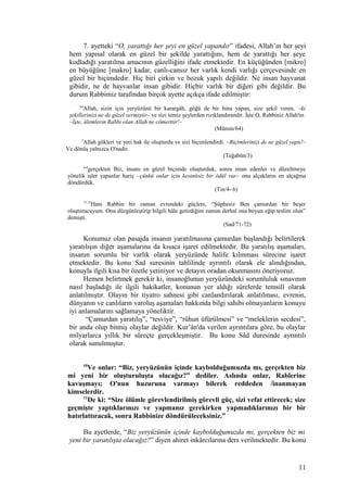 7. ayetteki “O, yarattığı her şeyi en güzel yapandır” ifadesi, Allah’ın her şeyi
hem yapısal olarak en güzel bir şekilde yarattığını, hem de yarattığı her şeye
kodladığı yaratılma amacının güzelliğini ifade etmektedir. En küçüğünden [mikro]
en büyüğüne [makro] kadar, canlı-cansız her varlık kendi varlığı çerçevesinde en
güzel bir biçimdedir. Hiç biri çirkin ve bozuk yapılı değildir. Ne insan hayvanat
gibidir, ne de hayvanlar insan gibidir. Hiçbir varlık bir diğeri gibi değildir. Bu
durum Rabbimiz tarafından birçok ayette açıkça ifade edilmiştir:
64
Allah, sizin için yeryüzünü bir karargâh, göğü de bir bina yapan, size şekil veren, –ki
şekillerinizi ne de güzel vermiştir– ve sizi temiz şeylerden rızıklandırandır. İşte O, Rabbiniz Allah'tır.
–İşte, âlemlerin Rabbi olan Allah ne cömerttir!–
(Mümin/64)
3
Allah gökleri ve yeri hak ile oluşturdu ve sizi biçimlendirdi. –Biçimlerinizi de ne güzel yaptı!–
Ve dönüş yalnızca O'nadır.
(Teğabün/3)
4-6
gerçekten Biz, insanı en güzel biçimde oluşturduk, sonra iman edenler ve düzeltmeye
yönelik işler yapanlar hariç –çünkü onlar için kesintisiz bir ödül var– onu alçakların en alçağına
döndürdük.
(Tin/4- 6)
71,72
Hani Rabbin bir zaman evrendeki güçlere, “Şüphesiz Ben çamurdan bir beşer
oluşturucuyum. Onu düzgünleştirip bilgili hâle getirdiğim zaman derhal ona boyun eğip teslim olun”
demişti.
(Sad/71-72)
Konumuz olan pasajda insanın yaratılmasına çamurdan başlandığı belirtilerek
yaratılışın diğer aşamalarına da kısaca işaret edilmektedir. Bu yaratılış aşamaları,
insanın sorumlu bir varlık olarak yeryüzünde halife kılınması sürecine işaret
etmektedir. Bu konu Sad suresinin tahlilinde ayrıntılı olarak ele alındığından,
konuyla ilgili kısa bir özetle yetiniyor ve detayın oradan okunmasını öneriyoruz.
Hemen belirtmek gerekir ki, insanoğlunun yeryüzündeki sorumluluk sınavının
nasıl başladığı ile ilgili hakikatler, konunun yer aldığı sûrelerde temsilî olarak
anlatılmıştır. Olayın bir tiyatro sahnesi gibi canlandırılarak anlatılması, evrenin,
dünyanın ve canlıların varoluş aşamaları hakkında bilgi sahibi olmayanların konuyu
iyi anlamalarını sağlamaya yöneliktir.
“Çamurdan yaratılış”, “tesviye”, “rûhun üfürülmesi” ve “meleklerin secdesi”,
bir anda olup bitmiş olaylar değildir. Kur’ân'da verilen ayrıntılara göre, bu olaylar
milyarlarca yıllık bir süreçte gerçekleşmiştir. Bu konu Sâd duresinde ayrıntılı
olarak sunulmuştur.
10
Ve onlar: “Biz, yeryüzünün içinde kaybolduğumuzda mı, gerçekten biz
mi yeni bir oluşturuluşta olacağız?” dediler. Aslında onlar, Rablerine
kavuşmayı; O'nun huzuruna varmayı bilerek reddeden /inanmayan
kimselerdir.
11
De ki: “Size ölümle görevlendirilmiş görevli güç, sizi vefat ettirecek; size
geçmişte yaptıklarınızı ve yapmanız gerekirken yapmadıklarınızı bir bir
hatırlattıracak, sonra Rabbinize döndürüleceksiniz.”
Bu ayetlerde, “Biz yeryüzünün içinde kaybolduğumuzda mı, gerçekten biz mi
yeni bir yaratılışta olacağız?” diyen ahiret inkârcılarına ders verilmektedir. Bu konu
11
 