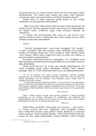 Kur’an’da birçok kez yer almıştır. İnsanın ölümü onun yok olması değil, Allah’a
döndürülmesidir. Yani insanın ahiret yurduna adım atması, orada toplanması,
sorgulanması, bunun sonucunda da iman ve amellerinin karşılığını almasıdır.
Demek oluyor ki, beden parçalanıp toprağa karışsa da yine varlığını
sürdürmekte, bir araya getirilmeyi beklemektedir.
“Ölüm” Kur’an’da “Allah’a dönüş, Allah’a kavuşma” olarak nitelenmiştir. Bu
ifadeler bir çeşit “hasretten, gurbetten kurtulup sılaya kavuşma”yı çağrıştırmaktadır.
Bu ifadeyle insanın sevdiklerine saygın olarak kavuşması gerektiği ima
edilmektedir.
11. ayetteki “Size görevlendirilmiş ölüm meleği sizi vefat ettirecek, sonra
Rabbinize döndürüleceksiniz” ifadelerinden, önce vefatın olacağı, sonra da Allah’a
dönüşün gerçekleşeceği anlaşılmaktadır.
VEFAT
“ ‫وفاة‬Vefat” sözcüğünün kökü “ ‫وفى‬vfy [vefa]” sözcüğüdür. “Vfy” sözcüğü; “
‫غدر‬ ğadr” sözcüğünün zıddı olup “tastamam verme, eksiltmeden yerine getirme”
demektir. Bu sözcükten türemiş olan “vefat” sözcüğü ise “ölüm” demektir. Ölüme
“vefat” denmesi, Allah’ın kişiye verdiği ömrü senesi, ayı, günü, saati, dakikası ve
saniyesiyle eksiksiz yaşatmasındandır.2
Bu bilgiler doğrultusunda Kur’an’a bakıldığında, “vfy” sözcüğünün gerek
sülasi [üçlü] gerekse mezidatı [eklentili kalıpları] dâhil, Kur’an’da toplam 66 kez yer
aldığı görülmektedir.
Ancak sözcük Kur’an’ın her yerinde aynı anlamda kullanılmamıştır. Sırf
“vefat” sözcüğünün geçtiği ayetlere bakıldığında, sözcüğün “ölüm” anlamına
gelmediği, “ölüm” ile “vefat”ın birbirinden farklı iki ayrı şey olduğu görülmektedir:
60
Ve O, sizi geceleyin vefat ettiren; geçmişte yaptıklarınızı, yapmanız gerekirken
yapmadıklarınızı bir bir hatırlattıran, gündüzün elde ettiğiniz şeyleri bilen, sonra adı konmuş süre
sonunun gerçekleşmesi için sizi kaldırandır. Sonra dönüşünüz yalnızca O'nadır. Sonra O,
yaptıklarınızı size haber verecektir.
61
Ve Allah, kulları üzerinde hükümranlığı sürdürür ve O, sizin üzerinize koruyucular gönderir.
Sonra da sizden birinize ölüm geldiği vakit elçilerimiz, hiç eksik-fazla yapmadan, onu vefat ettirirler;
onlara geçmişte yaptıklarını, yapması gerekirken yapmadıklarını bir bir hatırlatırlar. 62
Sonra kendi
gerçek Mevlâları Allah'a döndürülürler. Dikkatli olun, hüküm ancak O'nundur ve O, hesap görenlerin
en süratlisidir.”
(En’am;/60, 61)
42
Allah, o nefisleri, ölmeleri sırasında, onlara geçmişte yaptıklarını ve yapması gerekirken
yapmadıklarını bir bir hatırlatırır. Ölmeyenleri de uyuduklarında; artık haklarında ölüm
gerçekleştirdiklerini alıkoyar, diğerlerini de adı konmuş bir süre sonuna kadar salıverir. Şüphesiz
bunda düşünen bir toplum için nice alâmetler/göstergeler vardır.
(Zümer/42)
Dikkat edilirse, ayetlerdeki “ölüm geldiği vakit elçilerimiz … vefat ettirirler”
ve “ölmeleri sırasında vefat ettirir” ifadelerinde “vefat” sözcüğünün “Allah’ın
kişiye verdiği ömrü senesiyle, ayıyla, günüyle, saatiyle, dakikasıyla ve saniyesiyle
eksiksiz yaşatması” anlamına karşılık olmadığı; “vefat”ın ölüm anından hemen önce
yaşanan bir süreç olduğu anlaşılmaktadır. Nitekim Rabbimiz “vefat”ın ölümden
2
(Lisanü’l-Arab; c: 9, s: 362-364)
12
 