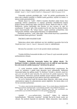 başka bir süreç olduğunu ve değişik şekillerde tezahür ettiğini şu ayetlerde beyan
etmiştir: Secde/11, Nisa/97, Nahl/28, Enfal/50, 51, Muhammed/27, Nahl/32, Kıyamet/ 22-30.
Yukarıdaki ayetlerde görüldüğü gibi, “vefat” iki şekilde gerçekleşmekte, bu
süreci takva sahipleri mutluluk ve rahatlık içinde geçirirken, suçlular ise mutsuz ve
işkence içinde geçirmektedirler.
Demek oluyor ki, “vefat”, Allah’ın insanlara ölecekleri andan hemen önce
yaşatacağı, herkese yaptıklarının ve yapması gerekirken ötelediklerinin hepsini
eksiksiz fazlasız göstereceği, haber vereceği bir süreçtir. Başka bir ifade ile “vefat”,
Rabbimizin, insanın hayatındaki tüm kayıtları en ince ayrıntısı ile tıpkı bir
yazarkasanın “Z raporu” gibi, ölüm anından kısa bir süre önce hiç eksiksiz fazlasız
ortaya koyuvermesidir. Bu “ortaya koyuş”, insana yaratılışta yerleştirilmiş olan
“koruyucular, bellekler, elçiler [hafıza hücreleri]” ile sağlanmaktadır.
Özetlemek gerekirse; “vefat” ölüm değil, “ölüm anında hayat boyu yaşananların
Allah tarafından hatıra getirilmesi” demektir.
İNKÂRCILARIN MAZERETLERİ
İnkârcıların ahireti inkâr edebilmek için ileri sürdükleri mazeretler Kur’an’da
birçok kez (Sebe/7, Sebe/19, Vakıa/47, Müminun/82, Saffat/16) nakledilmiştir.
Bu konu İsra suresinde (İsra/49-52) de ayrıntılı olarak sunulmuştur.
Yeniden diriltilme konusunda da daha evvel Yunus (4. ayet) suresinde ayrıntılı
açıklamalarımız olmuştu.
12
Suçluları, Rablerinin huzurunda başları öne eğilmiş olarak: “Ey
Rabbimiz! Gördük ve dinledik, şimdi bizi geri çevir de sâlih bir amel işleyelim,
biz artık kesin bir şekilde inanıyoruz” derlerken bir görsen!
11. ayette insanların mutlaka Allah’a döndürülecekleri vurgulanmıştı. Bu
ayette ise suçluların o günkü trajik durumları tasvir edilmektedir: Rablerinin
huzurunda başları öne eğilmiş olarak “Ey Rabbimiz! Gördük ve dinledik, şimdi bizi
geri çevir de salih bir amel işleyelim, biz artık kesin bir şekilde inanıyoruz” diye
yakaracaklardır. İnkârcıların şaşılacak ölçüdeki perişan hallerine dikkat çekilen bu
uhrevî sahne, tüm insanlığa bir uyarı tablosu olsun diye nakledilmiştir.
Ne var ki, böylesine trajik bir duruma düşen inkarcılar, zillet içinde yalvarıp
yakarmalarına rağmen bu yakarışlarında samimi değildirler. Bu durum daha evvel
En’am suresinde açıklanmıştı:
27
Ve onların, ateşin üzerinde durduruldukları zaman, “Ah, ne olurdu dünyaya döndürülseydik,
Rabbimizin âyetlerini yalanlamasaydık ve mü’minlerden olsaydık!” deyiverdiklerini bir görsen!
28
Aksine, işin aslı daha önce gizleyip durdukları açığa çıktı. Geri çevrilselerdi yine
yasaklandıkları şeye kesinlikle dönmüşlerdi. Evet onlar gerçekten yalancıdırlar.
(En’am/27, 28)
Ayetteki “ ‫المجرممممممون‬mücrimler [suçlular]” ifadesi ile inkârcılar
kastedilmektedir. “Mücrimler [suçlular]” sözcüğü Kur’an’da birçok ayette yer
almıştır. Bu ayetlerin hepsinde de mücrimler “şükür etmeyenler, iman edenlere
13
 