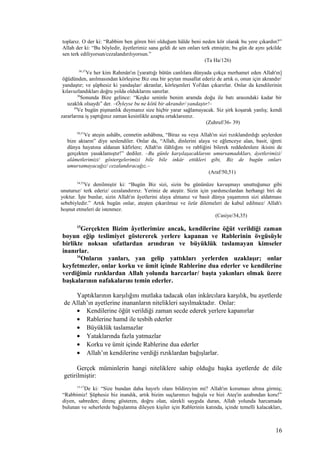 toplarız. O der ki: “Rabbim ben gören biri olduğum hâlde beni neden kör olarak bu yere çıkardın?”
Allah der ki: “Bu böyledir, âyetlerimiz sana geldi de sen onları terk etmiştin; bu gün de aynı şekilde
sen terk ediliyorsun/cezalandırılıyorsun.”
(Ta Ha/126)
36,37
Ve her kim Rahmân'ın [yarattığı bütün canlılara dünyada çokça merhamet eden Allah'ın]
öğüdünden, anılmasından körleşirse Biz ona bir şeytan musallat ederiz de artık o, onun için akrandır/
yandaştır; ve şüphesiz ki yandaşlar/ akranlar, körleşenleri Yol'dan çıkarırlar. Onlar da kendilerinin
kılavuzlandıkları doğru yolda olduklarını sanırlar.
38
Sonunda Bize gelince: “Keşke seninle benim aramda doğu ile batı arasındaki kadar bir
uzaklık olsaydı” der. –Öyleyse bu ne kötü bir akrandır/ yandaştır!–
39
Ve bugün pişmanlık duymanız size hiçbir yarar sağlamayacak. Siz şirk koşarak yanlış; kendi
zararlarına iş yaptığınız zaman kesinlikle azapta ortaklarsınız.
(Zuhruf/36- 39)
50,51
Ve ateşin ashâbı, cennetin ashâbına, “Biraz su veya Allah'ın sizi rızıklandırdığı şeylerden
bize aktarın” diye seslendiler. Onlar da, “Allah, dinlerini alaya ve eğlenceye alan, basit, iğreti
dünya hayatına aldanan kâfirlere; Allah'ın ilâhlığını ve rabliğini bilerek reddedenlere ikisini de
gerçekten yasaklamıştır!” dediler. –Bu günle karşılaşacaklarını umursamadıkları, âyetlerimizi/
alâmetlerimizi/ göstergelerimizi bile bile inkâr ettikleri gibi, Biz de bugün onları
umursamayacağız/ cezalandıracağız.–
(Araf/50,51)
34,35
Ve denilmiştir ki: “Bugün Biz sizi, sizin bu gününüze kavuşmayı unuttuğunuz gibi
unuturuz/ terk ederiz/ cezalandırırız. Yeriniz de ateştir. Sizin için yardımcılardan herhangi biri de
yoktur. İşte bunlar, sizin Allah'ın âyetlerini alaya almanız ve basit dünya yaşamının sizi aldatması
sebebiyledir.” Artık bugün onlar, ateşten çıkarılmaz ve özür dilemeleri de kabul edilmez/ Allah'ı
hoşnut etmeleri de istenmez.
(Casiye/34,35)
15
Gerçekten Bizim âyetlerimize ancak, kendilerine öğüt verildiği zaman
boyun eğip teslimiyet göstererek yerlere kapanan ve Rablerinin övgüsüyle
birlikte noksan sıfatlardan arındıran ve büyüklük taslamayan kimseler
inanırlar.
16
Onların yanları, yan gelip yattıkları yerlerden uzaklaşır; onlar
keyfetmezler, onlar korku ve ümit içinde Rablerine dua ederler ve kendilerine
verdiğimiz rızıklardan Allah yolunda harcarlar/ başta yakınları olmak üzere
başkalarının nafakalarını temin ederler.
Yaptıklarının karşılığını mutlaka tadacak olan inkârcılara karşılık, bu ayetlerde
de Allah’ın ayetlerine inananların nitelikleri sayılmaktadır. Onlar:
• Kendilerine öğüt verildiği zaman secde ederek yerlere kapanırlar
• Rablerine hamd ile tesbih ederler
• Büyüklük taslamazlar
• Yataklarında fazla yatmazlar
• Korku ve ümit içinde Rablerine dua ederler
• Allah’ın kendilerine verdiği rızıklardan bağışlarlar.
Gerçek müminlerin hangi niteliklere sahip olduğu başka ayetlerde de dile
getirilmiştir:
15-17
De ki: “Size bundan daha hayırlı olanı bildireyim mi? Allah'ın koruması altına girmiş;
“Rabbimiz! Şüphesiz biz inandık, artık bizim suçlarımızı bağışla ve bizi Ateş'in azabından koru!”
diyen, sabreden; direnç gösteren, doğru olan, sürekli saygıda duran, Allah yolunda harcamada
bulunan ve seherlerde bağışlanma dileyen kişiler için Rablerinin katında, içinde temelli kalacakları,
16
 