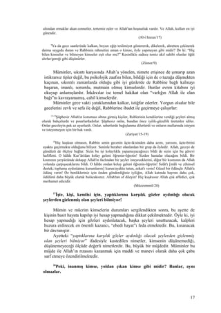 altından ırmaklar akan cennetler, tertemiz eşler ve Allah'tan hoşnutluk vardır. Ve Allah, kulları en iyi
görendir.
(Al-i Imran/17)
9
Ya da gece saatlerinde kalkan, boyun eğip teslimiyet göstererek, dikelerek, ahretten çekinerek
daima saygıda duran ve Rabbinin rahmetini uman o kimse, öyle yapmayan gibi midir? De ki: “Hiç
bilen kimseler ve bilmeyen kimseler eşit olur mu?” Kesinlikle sadece temiz akıl sahibi olanlar öğüt
alırlar/gereği gibi düşünürler.
(Zümer/9)
Müminler, sıkıntı karşısında Allah’a yönelen, nimete erişince de şımarıp azan
istikrarsız tipler değil, bu psikolojik zaafını bilen, bildiği için de o tuzağa düşmekten
kaçınan, sıkıntılı zamanlarda olduğu gibi iyi günlerde de Rabbine bağlı kalmayı
başaran, imanlı, sorumlu, mutmain olmuş kimselerdir. Bunlar evren kitabını iyi
okuyup anlamışlardır. İnkârcılar ise temel hakikat olan “varlığın Allah ile olan
bağı”nı kavrayamamış, cahil kimselerdir.
Müminler gece vakti yataklarından kalkar, istiğfar ederler. Yorgun olsalar bile
gecelerini zevk ve sefa ile değil, Rabblerine ibadet ile geçirmeye çalışırlar:
15-19
Şüphesiz Allah'ın koruması altına girmiş kişiler, Rablerinin kendilerine verdiği şeyleri almış
olarak bahçelerde ve pınarlardadırlar. Şüphesiz onlar, bundan önce iyilik-güzellik üretenler idiler.
Onlar geceleyin pek az uyurlardı. Onlar, seherlerde bağışlanma dilerlerdi ve onların mallarında isteyen
ve isteyemeyen için bir hak vardı.
(Zariyat/15-19)
20
Hiç kuşkun olmasın, Rabbin senin gecenin üçte-ikisinden daha azını, yarısını, üçte-birini
ayakta geçirmekte olduğunu biliyor. Seninle beraber olanlardan bir grup da öyledir. Allah, geceyi de
gündüzü de ölçüye bağlar. Sizin bu işi kolaylıkla yapamayacağınızı bildi de sizin için bu görevi
hafifletti. O hâlde Kur’ân'dan kolay geleni öğrenin-öğretin! Sizden hastalar olacağını bildi. Bir
kısmının yeryüzünde dolaşıp Allah'ın fazlından bir şeyler isteyeceklerini, diğer bir kısmının da Allah
yolunda çarpışacaklarını bildi. O hâlde ondan kolay geleni öğrenin-öğretin! Salât'ı [mâli ve zihinsel
destek; toplumu aydınlatma kurumlarını] kurun/ayakta tutun, zekat'ı verin! Güzel bir ödünçle Allah'a
ödünç verin! Öz benlikleriniz için önden gönderdiğiniz iyiliğin, Allah katında hayrını daha çok,
ödülünü daha büyük olarak bulacaksınız. Allah'tan af dileyin! Hiç kuşkusuz Allah çok affedici, çok
merhamet edicidir.
(Müzzemmil/20)
17
İşte, kişi, kendisi için, yaptıklarına karşılık gözler aydınlığı olacak
şeylerden gizlenmiş olan şeyleri bilmiyor!
Mümin ve mücrim kimselerin durumları sergilendikten sonra, bu ayette de
kişinin basit hayata kapılıp iyi hesap yapmadığına dikkat çekilmektedir. Öyle ki, iyi
hesap yapmadığı için gözleri aydınlatacak, başka şeyleri unutturacak, kalpleri
huzura erdirecek en önemli kazancı, “ebedi hayat”ı feda etmektedir. Bu, kınanacak
bir davranıştır.
Ayetteki “yaptıklarına karşılık gözler aydınlığı olacak şeylerden gizlenmiş
olan şeyleri bilmiyor” ifadesiyle kastedilen nimetler, kimsenin düşünemediği,
düşünemeyeceği ölçüde değerli nimetlerdir. Bu, büyük bir müjdedir. Müminler bu
müjde ile Allah’ın rızasını kazanmak için maddi ve manevi olarak daha çok çaba
sarf etmeye özendirilmektedir.
18
Peki, inanmış kimse, yoldan çıkan kimse gibi midir? Bunlar, aynı
olmazlar.
17
 