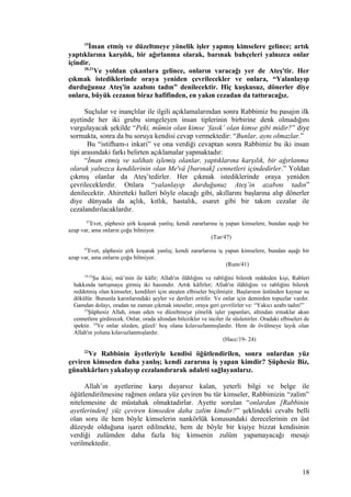 19
İman etmiş ve düzeltmeye yönelik işler yapmış kimselere gelince; artık
yaptıklarına karşılık, bir ağırlanma olarak, barınak bahçeleri yalnızca onlar
içindir.
20,21
Ve yoldan çıkanlara gelince, onların varacağı yer de Ateş'tir. Her
çıkmak istediklerinde oraya yeniden çevrilecekler ve onlara, “Yalanlayıp
durduğunuz Ateş'in azabını tadın” denilecektir. Hiç kuşkusuz, dönerler diye
onlara, büyük cezanın biraz hafifinden, en yakın cezadan da tattıracağız.
Suçlular ve inançlılar ile ilgili açıklamalarından sonra Rabbimiz bu pasajın ilk
ayetinde her iki grubu simgeleyen insan tiplerinin birbirine denk olmadığını
vurgulayacak şekilde “Peki, mümin olan kimse ‘fasık’ olan kimse gibi midir?” diye
sormakta, sonra da bu soruya kendisi cevap vermektedir: “Bunlar, aynı olmazlar.”
Bu “istifham-ı inkari” ve ona verdiği cevaptan sonra Rabbimiz bu iki insan
tipi arasındaki farkı belirten açıklamalar yapmaktadır:
“İman etmiş ve salihatı işlemiş olanlar, yaptıklarına karşılık, bir ağırlanma
olarak yalnızca kendilerinin olan Me'vâ [barınak] cennetleri içindedirler.” Yoldan
çıkmış olanlar da Ateş’tedirler. Her çıkmak istediklerinde oraya yeniden
çevrileceklerdir. Onlara “yalanlayıp durduğunuz Ateş’in azabını tadın”
denilecektir. Ahiretteki halleri böyle olacağı gibi, akıllarını başlarına alıp dönerler
diye dünyada da açlık, kıtlık, hastalık, esaret gibi bir takım cezalar ile
cezalandırılacaklardır.
47
Evet, şüphesiz şirk koşarak yanlış; kendi zararlarına iş yapan kimselere, bundan aşağı bir
azap var, ama onların çoğu bilmiyor.
(Tur/47)
47
Evet, şüphesiz şirk koşarak yanlış; kendi zararlarına iş yapan kimselere, bundan aşağı bir
azap var, ama onların çoğu bilmiyor.
(Rum/41)
19-22
Şu ikisi; mü’min ile kâfir; Allah'ın ilâhlığını ve rabliğini bilerek reddeden kişi, Rableri
hakkında tartışmaya girmiş iki hasımdır. Artık kâfirler; Allah'ın ilâhlığını ve rabliğini bilerek
reddetmiş olan kimseler, kendileri için ateşten elbiseler biçilmiştir. Başlarının üstünden kaynar su
dökülür. Bununla karınlarındaki şeyler ve derileri eritilir. Ve onlar için demirden topuzlar vardır.
Gamdan dolayı, oradan ne zaman çıkmak isteseler, oraya geri çevrilirler ve: “Yakıcı azabı tadın!”
23
Şüphesiz Allah, iman eden ve düzeltmeye yönelik işler yapanları, altından ırmaklar akan
cennetlere girdirecek. Onlar, orada altından bilezikler ve inciler ile süslenirler. Oradaki elbiseleri de
ipektir. 24
Ve onlar sözden, güzel/ hoş olana kılavuzlanmışlardır. Hem de övülmeye layık olan
Allah'ın yoluna kılavuzlanmışlardır.
(Hacc/19- 24)
22
Ve Rabbinin âyetleriyle kendisi öğütlendirilen, sonra onlardan yüz
çeviren kimseden daha yanlış; kendi zararına iş yapan kimdir? Şüphesiz Biz,
günahkârları yakalayıp cezalandırarak adaleti sağlayanlarız.
Allah’ın ayetlerine karşı duyarsız kalan, yeterli bilgi ve belge ile
öğütlendirilmesine rağmen onlara yüz çeviren bu tür kimseler, Rabbimizin “zalim”
nitelemesine de müstahak olmaktadırlar. Ayette sorulan “onlardan [Rabbinin
ayetlerinden] yüz çeviren kimseden daha zalim kimdir?” şeklindeki cevabı belli
olan soru ile hem böyle kimselerin nankörlük konusundaki derecelerinin en üst
düzeyde olduğuna işaret edilmekte, hem de böyle bir kişiye bizzat kendisinin
verdiği zulümden daha fazla hiç kimsenin zulüm yapamayacağı mesajı
verilmektedir.
18
 