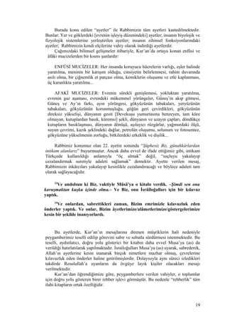 Burada konu edilen “ayetler” ile Rabbimizin tüm ayetleri kastedilmektedir.
Bunlar: Yer ve göklerdeki [evrenin işleyiş düzenindeki] ayetler; insanın biyolojik ve
fizyolojik sistemlerine yerleştirilen ayetler; insanın zihinsel fonksiyonlarındaki
ayetler; Rabbimizin kendi elçilerine vahiy olarak indirdiği ayetlerdir.
Çağımızdaki bilimsel gelişmeler itibariyle, Kur’an’da ortaya konan enfüsi ve
âfâki mucizelerden bir kısmı şunlardır:
ENFÜSİ MUCİZELER: Her insanda koruyucu hücrelerin varlığı, eşler halinde
yaratılma, meninin bir karışım olduğu, cinsiyetin belirlenmesi, rahim duvarında
asılı olma, bir çiğnemlik et parçası olma, kemiklerin oluşumu ve etle kaplanması,
üç karanlıkta yaratılma...
AFAKÎ MUCİZELER: Evrenin sürekli genişlemesi, yokluktan yaratılma,
evrenin gaz aşaması, evrendeki mükemmel yörüngeler, Güneş’in akıp gitmesi,
Güneş ve Ay’ın farkı, ayın yörüngesi, gökyüzünün tabakaları, yeryüzünün
tabakaları, gökyüzünün korunmuşluğu, göğün geri çevirdikleri, gökyüzünün
direksiz yükselişi, dünyanın geoit [Devekuşu yumurtasına benzeyen, tam küre
olmayan, kutuplardan basık, küremsi] şekli, dünyanın ve uzayın çapları, döndükçe
kutupların basıklaşması, dünyanın dönüşü, aşılayıcı rüzgârlar, yağmurdaki ölçü,
suyun çevrimi, kazık şeklindeki dağlar, petrolün oluşumu, solunum ve fotosentez,
gökyüzüne yükselmenin zorluğu, bitkilerdeki erkeklik ve dişilik...
Rabbimiz konumuz olan 22. ayetin sonunda “Şüphesiz Biz, günahkârlardan
intikam alanlarız” buyurmuştur. Ancak daha evvel de ifade ettiğimiz gibi, intikam
Türkçede kullanıldığı anlamıyla “öç almak” değil, “suçluyu yakalayıp
cezalandırmak suretiyle adaleti sağlamak” demektir. Ayette verilen mesaj,
Rabbimizin inkârcıları yakalayıp kesinlikle cezalandıracağı ve böylece adaleti tam
olarak sağlayacağıdır.
23
Ve andolsun ki Biz, vaktiyle Mûsâ'ya o kitabı verdik. –Şimdi sen ona
kavuşmaktan kuşku içinde olma.– Ve Biz, onu İsrâîloğulları için bir kılavuz
yaptık.
24
Ve onlardan, sabrettikleri zaman, Bizim emrimizle kılavuzluk eden
önderler yaptık. Ve onlar, Bizim âyetlerimize/alâmetlerimize/göstergelerimize
kesin bir şekilde inanıyorlardı.
Bu ayetlerde, Kur’an’ın mesajlarına direnen müşriklerin hali nedeniyle
peygamberimiz teselli edilip görevini sabır ve sebatla sürdürmesi istenmektedir. Bu
teselli, aydınlatıcı, doğru yolu gösterici bir kitabın daha evvel Musa’ya (as) da
verildiği hatırlatılarak yapılmaktadır. İsrailoğulları Musa’ya (as) uyarak, sabrederek,
Allah’ın ayetlerine kesin inanarak birçok nimetlere mazhar olmuş, çevrelerine
kılavuzluk eden önderler haline getirilmişlerdir. Dolayısıyla aynı süreci izledikleri
takdirde Resulullah’a uyanların da övgüye layık kişiler olacakları mesajı
verilmektedir.
Kur’an’dan öğrendiğimize göre, peygamberlere verilen vahiyler, o toplumlar
için doğru yolu gösteren birer rehber işlevi görmüştür. Bu nedenle “rehberlik” tüm
ilahi kitapların ortak özelliğidir.
19
 