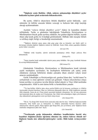 25
Şüphesiz senin Rabbin; Allah, onların anlaşmazlığa düştükleri şeyler
hakkında kıyâmet günü aralarında hükmedecektir.
Bu ayette, Allah’ın inkarcıların ihtilafa düştükleri şeyler hakkında, yani
müminler ile kâfirler arasında hüküm vereceği ve herkesin hak ettiği karşılığı
alacağı açıklanmaktadır.
Ayetteki “onların ihtilafa düştükleri şeyler” ifadesi ile kastedilen dindeki
tefrikalardır. Tarihe ve günümüze bakıldığında Yahudilerin, Hıristiyanların ve
Müslümanların birçok gruba ayrılmış oldukları; her grubun diğerini küfürle, isyanla
itham edip kendi grubu ile övündüğü görülmektedir. Hâlbuki ilahi mesajlar ihtilafı
ve tefrikayı değil, birliği ve beraberliği emretmektedir.
159
Şüphesiz dinlerini parça parça edip grup grup olan şu kimseler; sen hiçbir şekil ve
davranışça onlardan değilsin. Şüphesiz onların işi Allah'adır. Sonra Allah, onlara yapmakta oldukları
şeyleri haber verecektir.
(En’am/159)
93
Hâlbuki ortak koşanlar, işlerini aralarında paramparça ettiler. Hepsi yalnızca Bize
dönücülerdir.
(Enbiya/93)
53
Sonra insanlar kendi aralarındaki işlerini parça parça böldüler. Her grup, kendinde bulunan
ile sevinip böbürlenmektedir.
(Mü’minun/53)
Günümüzde Yahudilerin, Hıristiyanların ve Müslümanların kendi içlerinde
çeşitli mezheplere ayrılmaları; bu mezheplerin birbirlerine çok yanlış yerde
olduklarını söyleyip birbirlerini dinden çıkmakla itham etmeleri vahyin temel
amacını yaralamaktadır.
Gerek Yahudiliğin ve Hıristiyanlığın aslı, gerekse İslam dini, “tevhîd inancı”nı
yerleştirmek ve onun eğitimini vermek için gelmiştir. Vahyin izleyicilerince ortaya
konan ayrılıkçı ve ayrıştırıcı tavırlar âhirete intikal edecek ve Yüce Allah tarafından
sorgulanacaktır. Allah’ın emri daima birlik ve beraberlikten yanadır.
103
Ve hep birlikte Allah'ın ipine sıkıca sarılın/Allah'ın ipi ile korunun, ayrılmayın ve Allah'ın
üzerinizdeki nimetini hatırlayın: Hani siz, birbirinize düşmanlar idiniz de, Allah, kalpleriniz arasında
ülfet oluşturdu. Sonra da siz, O'nun nimeti sayesinde kardeşler olmuştunuz. Siz, bir ateş çukurunun
tam kenarında idiniz de oradan sizi O kurtarmıştı. İşte Allah, kılavuzlandığınız doğru yolu bulasınız
diye alâmetlerini/ göstergelerini sizin için böyle ortaya koyar.
(Al-i Imran/103)
64
De ki: “Ey Kitap Ehli! Sizinle bizim aramızda ortak olan bir söze; ‘Allah'tan başkasına kulluk
etmeyelim, O'na hiçbir şeyi eş tutmayalım ve Allah'ın astlarından bazımız bazımızı rabler
edinmeyelim’ ilkesine geliniz. Buna rağmen eğer Kitap Ehli, yüz çevirirlerse, artık “Şüphesiz bizim
müslimler olduğumuza şâhit olun” deyin.
(Al-i Imran/64)
26
Yurtlarında gezip dolaşmakta oldukları kendilerinden önceki nice
kuşakları değişime/yıkıma uğratmış olmamız da, onlara kılavuz olmadı mı?
Şüphesiz bunda nice alâmetler/göstergeler vardır. Hâlâ kulak vermeyecekler
mi?
20
 