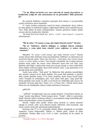 27
Ya da, Bizim kır-kurak yere suyu salıverip de onunla hayvanların ve
kendilerinin yediği bir ekin çıkarmamızı da mı görmediler? Hâlâ görmezler
mi?
Bu ayetlerde Rabbimiz, müşrikleri geçmişten ibret almaya ve çevrelerindeki
ayetleri incelemeye davet etmektedir.
27. ayette yeniden canlanmaya somut bir örnek verilmektedir. Kıraç, bitkisiz
bir alana gökten su indirilerek [yağmur yağdırılarak] bitkiler nasıl canlandırılıyorsa,
Yüce Allah ölüleri de böyle canlandıracaktır. İnsanlar gözlerinin önünde sürekli
cereyan eden bu olaydan ders almalıdır.
Bu örnek Kur’an’da birçok kez (Kaf/11, A’raf/57, Fatır/9, Zümer/21, Fussılet/39)
tekrarlanmıştır.
28
Bir de onlar, “Ne zaman o yargı, eğer doğru kimseler iseniz?” diyorlar.
29
De ki: “Kâfirlere; Allah'ın ilâhlığını ve rabliğini bilerek reddeden
kimselere, o yargı günü iman etmeleri yarar sağlamaz ve onlara süre
tanınmaz.”
Müşrikler “Ne zaman o fetih [yargı], eğer doğru kimseler iseniz?” diyerek
zımnen ahireti inkâr ettiklerini ortaya koymaktadırlar. Rabbimiz ise inkârcıların asıl
niyetlerine bakarak onlara “İnkâr eden kimselere, o fetih günü, iman etmeleri fayda
vermez ve onlara mühlet verilmez” diye karşılık vermektedir. Bu cevaptan alınması
gereken mesaj şudur: Bu soruyu soran inkârcılara lazım olan esas bilgi yargı
gününün vakti değil, o günün iman etmek için çok geç olacağı ve iman etmeyenlere
tekrar mühlet verilmeyeceğidir. Şayet akıllı kimseler iseler, o gün gelmezden evvel
gerçeği görüp iman etmelidirler.
Ayette konu edilen “fetih günü” ile Mekke'nin fethi gününün kastedildiğini
ileri sürenler olmuşsa da bu doğru değildir. Zira gerek fetih gününde ve gerekse
daha sonraki günlerde inanan ve bu inancı kendisine fayda vermiş birçok kimse
vardır. Pasajdan da anlaşıldığına göre, sözü edilen fetih günü “yargı günü”dür.
Hesap gününde iman etmek ise daha evvel birçok kez bildirildiği gibi yararsız bir
inanmadır. Bu konu daha önce “İman-ı Ye’s ve İman-ı Be’s [Zoraki İman] adıyla
birkaç kez ele alındığından, detayın oradan okunmasını öneriyoruz.
‫الفتح‬FETH
“ ‫الفتح‬Feth” sözcüğü kapalı olan şeyi açmak demektir. Yemenlilerin dilinde ise
“yargı” demek olup hâkime “fettah [yargıç] derler. “Fettah”, Allah’ın isimlerinden
biridir. Bununla Allah’ın kullarına rahmet ve rızık kapılarını açtığı kastedildiği gibi,
kulları arasında hüküm vermesi de kastedilir.3
Sözcük, “kapalı olanı açmak” anlamı eksen alınarak su, sulama amacıyla
toprağa su vermek, nehir, savaş ülkesini açmak; fethetmek, zafer kazanmak, zapt
etmek, yardım etmek gibi anlamlarda kullanılmaktadır.
Konumuz olan 27 ve 28. ayetlerdeki ifadeler dikkate alındığında ise sözcüğün
Arapçanın Yemen bölgesindeki “hüküm ve “hüküm günü” anlamı ön plana
çıkmaktadır. Nitekim daha evvel A’raf ve Sebe’ surelerinde de bu anlamı ile
geçmişti:
3
(Lisanü’l-Arab; c: 7, s: 10-12. fth mad.)
21
 
