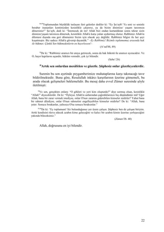 88,89
Toplumundan büyüklük taslayan ileri gelenler dediler ki: “Ey Şu‘ayb! Ya seni ve seninle
beraber inananları kentimizden kesinlikle çıkarırız, ya da bizim dinimize/ yaşam tarzımıza
dönersiniz!” Şu‘ayb, dedi ki: “İstemesek de mi! Allah bizi ondan kurtardıktan sonra tekrar sizin
dininize/yaşam tarzınıza dönersek, kesinlikle Allah'a karşı yalan uydurmuş oluruz. Rabbimiz Allah'ın
dilemesi dışında ona geri dönmemiz bizim için olacak şey değildir. Rabbimiz bilgisi ile her şeyi
kuşatmıştır. Biz sadece Allah'a güvenip dayandık.” –Ey Rabbimiz! Bizimle toplumumuz arasında hak
ile hükmet. Çünkü Sen hükmedenlerin en hayırlısısın!–
(A’raf/88, 89)
26
De ki: “Rabbimiz aramızı bir araya getirecek, sonra da hak hükmü ile aramızı ayıracaktır. Ve
O, hayır kapılarını açandır, hüküm verendir, çok iyi bilendir.
(Sebe’/26)
30
Artık sen onlardan mesâfelen ve gözetle. Şüphesiz onlar gözetleyenlerdir.
Surenin bu son ayetinde peygamberimize muhataplarına karşı takınacağı tavır
bildirilmektedir. Buna göre, Resulullah inkârcı karşıtlarının üzerine gitmemeli, bu
arada olacak gelişmeleri beklemelidir. Bu mesaj daha evvel Zümer suresinde şöyle
iletilmişti:
38
Ve sen, gerçekten onlara: “O gökleri ve yeri kim oluşturdu?” diye sormuş olsan, kesinlikle
“Allah!” diyeceklerdir. De ki: “Öyleyse Allah'ın astlarından çağırdıklarınızı hiç düşündünüz mü? Eğer
Allah, bana bir zarar vermek istediyse, onlar O'nun zararını giderebilen kimseler midirler? Yahut bana
bir rahmet dilediyse, onlar O'nun rahmetini engelleyebilen kimseler midirler? De ki: “Allah, bana
yeter. Sonucu bırakanlar, yalnızca O'na sonucu bıraksınlar.”
39,40
De ki: “Ey toplumum! Siz bulunduğunuz yer üzere çalışın. Şüphesiz ben de çalışan biriyim.
Artık kendisini rüsva edecek azabın kime geleceğini ve kalıcı bir azabın kimin üzerine yerleşeceğini
yakında bileceksiniz.”
(Zümer/38- 40)
Allah, doğrusunu en iyi bilendir.
22
 