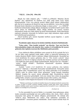 1
‫ا‬Elif [1] , ‫ل‬Lâm [30], ‫م‬Mim [40].
Birçok kez ifade ettiğimiz gibi, “ ‫المقطعععة‬ ‫الحععروف‬Hurûf-ı Mukattaa [Kesik
Harfler]” diye adlandırılan bu harflerin neyi ifade ettiği henüz kesin olarak
bilinmemektedir. Uyarı veya gelecek ayetlere dikkat çekme ünlemi olabilecekleri
gibi, Kur’an’ın içyapısına ait önemli bir yapı taşı da olabilirler. Ayrıca Kur’an indiği
dönemde henüz rakamların icat edilmemiş olduğu ve rakam yerine “ ‫د‬ ‫ج‬ ‫ب‬ ‫[ا‬EBCD]”
harflerinin kullanılmakta olduğu dikkate alındığında, bu harflerin belirli sayıları ifade
ediyor olması da mümkündür. Böyle olduğu takdirde, söz konusu sayıların
matematiksel olarak neyi ifade ettikleri de henüz bilinmemektedir. İleriki dönemlerde
yapılacak çalışmalar sonucunda bu harflerin işaret ettiği anlamların doğru şekilde
tevil edilebileceği kanaatindeyiz.
Ebced hesabına göre surenin başındaki harflerin sayısal değerleri, 1. ayetin
mealinde verilen rakamlardır.
2
Kendisinde şüphe olmayan bu kitabın indirilişi, âlemlerin Rabbindendir.
3
Yoksa onlar, “Onu kendisi uydurdu” mu diyorlar. Tam tersi Kur’ân,
kılavuzlandıkları doğru yola ulaşırlar diye, senden evvel kendilerine bir uyarıcı
gelmemiş olan toplumu uyarasın diye Rabbinden gelen gerçektir.
Uyarı edatlarıyla dikkat çekildikten sonra surenin bu ilk iki ayetinde Kur’an’a
bir kez daha vurgu yapılarak içinde şüphe, çelişki ve tutarsızlık bulunmayan bu
kitabın âlemlerin Rabbi Allah’ın indirmesi olduğu bildirilmektedir. Resulullah’tan
evvel kendilerine bir uyarıcı gelmemiş olan ve “Onu kendisi uydurdu” diyen
müşriklere ise Kur’an’ın doğruya ulaşırlar diye insanları uyarması için Resulullah’a
Yüce Rabb’den gelen gerçek olduğu açıklanmaktadır. Böylece Kur’an’a “büyüdür”,
“şiirdir”, “kâhin sözüdür”, “öncekilerin efsaneleridir” diyenlerin iddiaları
reddedilmektedir.
Ayetteki “senden evvel kendilerine bir uyarıcı gelmemiş olan toplumu
uyarasın” ifadesiyle o dönemdeki Kureyşliler kastedilmektedir. Kureyşliler ümmi
bir toplum idiler. Peygamberimiz uyarıcı elçi olarak gelmezden evvel kendilerini
Allah'ın azabı ile uyaran hiçbir kimse gelmemişti. Ancak bununla kastedilen
Mekkeli Araplara hiç uyarıcı elçinin gelmediği değil, Resulullah’tan önceki
dönemde bir uyarıcının gelmediğidir. Çok uzun zaman önce onlara da peygamber
geldiği halde, zamanla o uyarıcının getirdiği mesajın etkisi azalmış, yok olmuştu.
Bu ayette verilen bilginin bir benzerini Ya Sin suresinde görmüştük:
2-6
Babaları uyarılmamış, bu yüzden de kendileri duyarsız bir toplumu kendisiyle uyarasın diye
en üstün, en güçlü, en şerefli, yenilmesi mümkün olmayan/ mutlak galip olanın, engin merhamet
sahibinin indirdiği yasalar içeren/ bozulması engellenmiş Kur’ân kanıttır ki sen, o elçilerdensin, hiç
şüphesiz sen dosdoğru bir yol üzerinesin.
(Ya Sin/2- 6)
Ya Sin suresindeki bu ayet de Mekke ve civarındaki Arap toplumunun, ataları
[yakın zamanda] uyarılmadığı için iyice gaflete dalmış; dini, imanı, Allah’ı, ahireti
umursamaz hale gelmiş bir toplum olduğunu göstermektedir. Bu noktada akla
“Allah’ın elçisi Muhammed (as) sadece Arap toplumunu uyarmakla mı
görevlendirildi?” sorusunun gelmesi mümkündür. Ancak orijinal metinde böyle bir
4
 