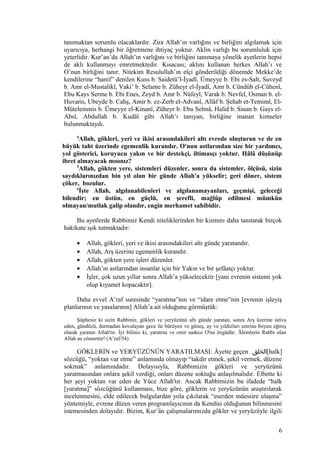 tanımaktan sorumlu olacaklardır. Zira Allah’ın varlığını ve birliğini algılamak için
uyarıcıya, herhangi bir öğretmene ihtiyaç yoktur. Aklın varlığı bu sorumluluk için
yeterlidir. Kur’an’da Allah’ın varlığını ve birliğini tanımaya yönelik ayetlerin hepsi
de aklı kullanmayı emretmektedir. Kısacası; aklını kullanan herkes Allah’ı ve
O’nun birliğini tanır. Nitekim Resulullah’ın elçi gönderildiği dönemde Mekke’de
kendilerine “hanif” denilen Kuss b. Saidetü’l-İyadî, Ümeyye b. Ebi es-Salt, Suveyd
b. Amr el-Mustalikî, Vaki’ b. Selame b. Züheyr el-İyadî, Amr b. Cündüb el-Cühenî,
Ebu Kays Serme b. Ebi Enes, Zeyd b. Amr b. Nüfeyl, Varak b. Nevfel, Osman b. el-
Huvaris, Ubeyde b. Cahş, Amir b. ez-Zerb el-Advanî, Allâf b. Şehab et-Temimî, El-
Mütelemmis b. Ümeyye el-Kinanî, Züheyr b. Ebu Selmâ, Halid b. Sinan b. Gays el-
Absî, Abdullah b. Kudâî gibi Allah’ı tanıyan, birliğine inanan kimseler
bulunmaktaydı.
4
Allah, gökleri, yeri ve ikisi arasındakileri altı evrede oluşturan ve de en
büyük taht üzerinde egemenlik kurandır. O'nun astlarından size bir yardımcı,
yol gösterici, koruyucu yakın ve bir destekçi, iltimasçı yoktur. Hâlâ düşünüp
ibret almayacak mısınız?
5
Allah, gökten yere, sistemleri düzenler, sonra da sistemler, ölçüsü, sizin
saydıklarınızdan bin yıl olan bir günde Allah'a yükselir; geri döner, sistem
çöker, bozulur.
6
İşte Allah, algılanabilenleri ve algılanamayanları, geçmişi, geleceği
bilendir; en üstün, en güçlü, en şerefli, mağlûp edilmesi mümkün
olmayan/mutlak galip olandır, engin merhamet sahibidir.
Bu ayetlerde Rabbimiz Kendi niteliklerinden bir kısmını daha tanıtarak birçok
hakikate ışık tutmaktadır:
• Allah, gökleri, yeri ve ikisi arasındakileri altı günde yaratandır.
• Allah, Arş üzerine egemenlik kurandır.
• Allah, gökten yere işleri düzenler.
• Allah’ın astlarından insanlar için bir Yakın ve bir şefâatçı yoktur.
• İşler, çok uzun yıllar sonra Allah’a yükselecektir [yani evrenin sistemi yok
olup kıyamet kopacaktır].
Daha evvel A’raf suresinde “yaratma”nın ve “idare etme”nin [evrenin işleyiş
planlarının ve yasalarının] Allah’a ait olduğunu görmüştük:
Şüphesiz ki sizin Rabbiniz, gökleri ve yeryüzünü altı günde yaratan, sonra Arş üzerine istiva
eden, gündüzü, durmadan kovalayan gece ile bürüyen ve güneş, ay ve yıldızları emrine boyun eğmiş
olarak yaratan Allah'tır. İyi biliniz ki, yaratma ve emir sadece O'na özgüdür. Âlemlerin Rabbi olan
Allah ne cömerttir! (A’raf/54)
GÖKLERİN ve YERYÜZÜNÜN YARATILMASI: Âyette geçen ‫[الخلق‬halk]
sözcüğü, “yoktan var etme” anlamında olmayıp “takdir etmek, şekil vermek, düzene
sokmak” anlamındadır. Dolayısıyla, Rabbimizin gökleri ve yeryüzünü
yaratmasından onlara şekil verdiği, onları düzene soktuğu anlaşılmalıdır. Elbette ki
her şeyi yoktan var eden de Yüce Allah'tır. Ancak Rabbimizin bu ifadede “halk
[yaratma]” sözcüğünü kullanması, bize göre, göklerin ve yeryüzünün araştırılarak
incelenmesini, elde edilecek bulgulardan yola çıkılarak “eserden müessire ulaşma”
yöntemiyle, evrene düzen veren programlayıcının da Kendisi olduğunun bilinmesini
istemesinden dolayıdır. Bizim, Kur’ân çalışmalarımızda gökler ve yeryüzüyle ilgili
6
 