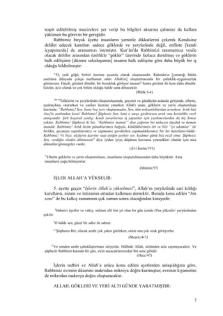 tespit edilebilmiş mucizelere yer verip bu bilgileri aktarma çabamız da kullara
yüklenen bu görevin bir gereğidir.
Rabbimiz birçok âyette insanların yeminle dikkatlerini çekerek Kendisine
delâlet edecek kanıtları sadece göklerde ve yeryüzünde değil, enfüste [kendi
içyapımızda] de aramamızı istemiştir. Kur’ân'da Rabbimizi tanımamıza vesile
olacak deliller arasından özellikle “gökler” üzerinde fazlaca durulmuş ve göklerin
halk edilişinin [düzene sokuluşunun] insanın halk edilişine göre daha büyük bir iş
olduğu bildirilmiştir:
3,4
O, yedi göğü, birbiri üzerine uyumlu olarak oluşturandır. Rahmân'ın [yarattığı bütün
canlılara dünyada çokça merhamet eden Allah'ın] oluşturmasında bir çatlaklık-uygunsuzluk
görmezsin. Haydi, gözünü döndür, bir bozukluk görüyor musun? Sonra gözünü iki kere daha döndür.
Gözün, âciz olarak ve çok bitkin olduğu hâlde sana dönecektir.
(Mülk/3-4)
190-194
Göklerin ve yeryüzünün oluşturuluşunda, gecenin ve gündüzün ardarda gelişinde, elbette,
ayaktayken, otururken ve yanları üzerine yatarken Allah'ı anan; göklerin ve yerin oluşturuluşu
üzerinde: “Rabbimiz! Sen, bunu boş yere oluşturmadın, Sen, tüm noksanlıklardan arınıksın. Artık bizi
Ateş'in azabından koru! Rabbimiz! Şüphesiz Sen, kimi o ateşe girdirirsen artık onu kesinlikle rezil
etmişsindir. Şirk koşarak yanlış; kendi zararlarına iş yapanlar için yardımcılardan da hiç kimse
yoktur. Rabbimiz! Şüphesiz ki biz, “Rabbinize inanın!” diye çağıran bir nidacıyı duyduk ve hemen
inandık. Rabbimiz! Artık bizim günahlarımızı bağışla, kötülüklerimizi ört ve bizi “iyi adamlar” ile
birlikte, geçmişte yaptıklarımızı ve yapmamız gerekirken yapmadıklarımızı bir bir hatırlattır/öldür.
Rabbimiz! Ve bize, elçilerin üzerine vaat ettiğin şeyleri ver, kıyâmet günü bizi rezil etme. Şüphesiz
Sen, verdiğin sözden dönmezsin” diye iyiden iyiye düşünen kavrama yetenekleri olanlar için nice
alâmetler/göstergeler vardır.
(Âl-i İmrân/191)
57
Elbette göklerin ve yerin oluşturulması, insanların oluşturulmasından daha büyüktür. Ama
insanların çoğu bilmiyorlar.
(Mümin/57)
İŞLER ALLAH’A YÜKSELİR:
5. ayette geçen “İşlerin Allah’a yükselmesi”, Allah’ın yeryüzünde cari kıldığı
kuralların, nizam ve intizamın ortadan kalkması demektir. Burada konu edilen “bin
sene” de bu kalkış zamanının çok zaman sonra olacağından kinayedir.
4
Haberci âyetler ve vahiy, miktarı elli bin yıl olan bir gün içinde O'na yükselir/ yeryüzünden
çekilir.
5
O hâlde sen, güzel bir sabır ile sabret.
6,7
Şüphesiz Biz, olacak azabı çok yakın görürken, onlar onu çok uzak görüyorlar.
(Mearic/4-7)
47
Ve senden azabı çabuklaştırmanı istiyorlar. Hâlbuki Allah, sözünden asla caymayacaktır. Ve
şüphesiz Rabbinin katında bir gün, sizin sayacaklarınızdan bin sene gibidir.
(Hacc/47)
İşlerin tedbiri ve Allah’a urûcu konu edilen ayetlerden anlaşıldığına göre,
Rabbimiz evrenin düzenini makrodan mikroya doğru kurmuştur; evrenin kıyametini
de mikrodan makroya doğru oluşturacaktır.
ALLAH, GÖKLERİ VE YERİ ALTI GÜNDE YARATMIŞTIR:
7
 