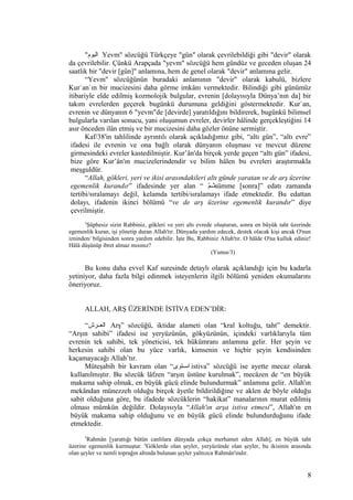 "‫اليوم‬ Yevm" sözcüğü Türkçeye "gün" olarak çevrilebildiği gibi "devir" olarak
da çevrilebilir. Çünkü Arapçada "yevm" sözcüğü hem gündüz ve geceden oluşan 24
saatlik bir "devir [gün]" anlamına, hem de genel olarak "devir" anlamına gelir.
“Yevm" sözcüğünün buradaki anlamının "devir" olarak kabulü, bizlere
Kur`an`ın bir mucizesini daha görme imkânı vermektedir. Bilindiği gibi günümüz
itibariyle elde edilmiş kozmolojik bulgular, evrenin [dolayısıyla Dünya’nın da] bir
takım evrelerden geçerek bugünkü durumuna geldiğini göstermektedir. Kur`an,
evrenin ve dünyanın 6 "yevm"de [devirde] yaratıldığını bildirerek, bugünkü bilimsel
bulgularla varılan sonucu, yani oluşumun evreler, devirler hâlinde gerçekleştiğini 14
asır önceden ilân etmiş ve bir mucizesini daha gözler önüne sermiştir.
Kaf/38'in tahlilinde ayrıntılı olarak açıkladığımız gibi, “altı gün”, “altı evre”
ifadesi ile evrenin ve ona bağlı olarak dünyanın oluşması ve mevcut düzene
girmesindeki evreler kastedilmiştir. Kur’ân'da birçok yerde geçen “altı gün” ifadesi,
bize göre Kur’ân'ın mucizelerindendir ve bilim hâlen bu evreleri araştırmakla
meşguldür.
“Allah, gökleri, yeri ve ikisi arasındakileri altı günde yaratan ve de arş üzerine
egemenlik kurandır” ifadesinde yer alan “ ‫م‬ّs‫ثثث‬sümme [sonra]” edatı zamanda
tertibi/sıralamayı değil, kelamda tertibi/sıralamayı ifade etmektedir. Bu edattan
dolayı, ifadenin ikinci bölümü “ve de arş üzerine egemenlik kurandır” diye
çevrilmiştir.
3
Şüphesiz sizin Rabbiniz, gökleri ve yeri altı evrede oluşturan, sonra en büyük taht üzerinde
egemenlik kuran, işi yönetip duran Allah'tır. Dünyada yardım edecek, destek olacak kişi ancak O'nun
izninden/ bilgisinden sonra yardım edebilir. İşte Bu, Rabbiniz Allah'tır. O hâlde O'na kulluk ediniz!
Hâlâ düşünüp ibret almaz mısınız?
(Yunus/3)
Bu konu daha evvel Kaf suresinde detaylı olarak açıklandığı için bu kadarla
yetiniyor, daha fazla bilgi edinmek isteyenlerin ilgili bölümü yeniden okumalarını
öneriyoruz.
ALLAH, ARŞ ÜZERİNDE İSTİVA EDEN’DİR:
“‫العثثرش‬ Arş” sözcüğü, iktidar alameti olan “kral koltuğu, taht” demektir.
“Arşın sahibi” ifadesi ise yeryüzünün, gökyüzünün, içindeki varlıklarıyla tüm
evrenin tek sahibi, tek yöneticisi, tek hükümranı anlamına gelir. Her şeyin ve
herkesin sahibi olan bu yüce varlık, kimsenin ve hiçbir şeyin kendisinden
kaçamayacağı Allah’tır.
Müteşabih bir kavram olan “‫ثتوى‬‫ث‬‫اس‬ istiva” sözcüğü ise ayette mecaz olarak
kullanılmıştır. Bu sözcük lâfzen “arşın üstüne kurulmak”, mecâzen de “en büyük
makama sahip olmak, en büyük gücü elinde bulundurmak” anlamına gelir. Allah'ın
mekândan münezzeh olduğu birçok âyetle bildirildiğine ve aklen de böyle olduğu
sabit olduğuna göre, bu ifadede sözcüklerin “hakikat” manalarının murat edilmiş
olması mümkün değildir. Dolayısıyla “Allah'ın arşa istiva etmesi”, Allah'ın en
büyük makama sahip olduğunu ve en büyük gücü elinde bulundurduğunu ifade
etmektedir.
5
Rahmân [yarattığı bütün canlılara dünyada çokça merhamet eden Allah], en büyük taht
üzerine egemenlik kurmuştur. 6
Göklerde olan şeyler, yeryüzünde olan şeyler, bu ikisinin arasında
olan şeyler ve nemli toprağın altında bulunan şeyler yalnızca Rahmân'ındır.
8
 