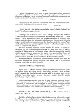 (Ta Ha/5)
54
Şüphesiz ki sizin Rabbiniz, gökleri ve yeri altı evrede oluşturan, sonra en büyük taht üzerinde
egemenlik kuran, gündüzü, durmadan kovalayan gece ile bürüyen ve güneş, ay ve yıldızları emrine
boyun eğmiş olarak yaratan Allah'tır. İyi biliniz ki oluşturma ve sistemler kurup yürütme sadece O'na
özgüdür. Âlemlerin Rabbi olan Allah, ne cömerttir!
(A'râf/54)
29
O, yeryüzünde ne varsa hepsini sizin için oluşturandır. Sonra da O, semaya egemenlik kurdu;
onları yedi gök olarak düzenledi. O, her şeyi en iyi bilendir.
(Bakara/29)
“İstiva” sözcüğü, yukarıdaki ayetlerden başka, Yunus/3, Ra'd/2, Furkan/59 ve
Secde/4’te de bu şekilde geçmektedir.
Görüldüğü gibi, ayetlerdeki “‫استوى‬ istiva” sözcüğü, müteşabih bir anlatımla
Allah'ın gücünü ve kuvvetini ifade etmektedir. Bundan başka, “Gökte olan”, “Tahtta
oturan”, “Tahtını sekiz meleğin çektiği kral” gibi Kur’an ifadeleri de müteşabih olup
Allah'ın gücünü ve kuvvetini anlatmak için kullanılmıştır. Bu müteşabih ifadelerin
çoğu, o günkü Araplar arasında dolanımda olan ifade kalıplarıdır. Bu nedenle Yüce
Allah da kendi muradını Arapların o günkü konuşma ve anlamalarına uygun olan bu
deyim ve kalıplarla ifade etmiştir.
Kur'an'da müteşabih ayetlerin varlığını bildiren Âl-i Imran/7 ve Zümer/23
ayetlerinin göz ardı edilip müteşabih ayetlerdeki her ifade zahirî, lâfzî ve hakikat
anlamlarıyla dikkate alınırsa, bu, Kur'an'ın ruhuna aykırı bir davranış olur. Meselâ
Allah'ın gelmesi, inmesi, yaklaşması, Arş üzerine istiva etmesi, gökte olması, eli
olması, yüksek-açık ufukta olması, Âdem ve İblis ile bire bir diyalog kurması,
görmesi, işitmesi müteşabih ifadeler olup bunlar ehil kişilerce tevil edilirler.
Müteşabih ifadelerin anlaşılmasını zamana ve ehline bırakmak daha doğru bir
davranıştır. Zaman içinde mutlaka her ilimde rasih olanlar çıkar ve bu donanımlı
uzmanlar o ayetleri gereği gibi tevil ederler.
“İŞİ YÖNETİP DURAN” ALLAH’TIR:
Ayette geçen “ ‫تدبير‬tedbir” sözcüğü, “bir işin iyi bir sonuca ulaşması için ardını
ve akıbetini, önünü ve sonunu, bilerek, hesap ederek gözetmek, takdir ve idare
etmek” demektir. Bu ifade kullanılmak suretiyle Allah’ın yarattıktan sonra evrenle
ilişkisini kesmediği, aksine evrenin yönetimini sürekli kontrolü altında
bulundurduğu vurgulanmaktadır.
4
Hepinizin dönüşü sadece O'nadır. Allah, bunu hak olarak vaat etmiştir. Şüphesiz O, halkı ilk
baştan oluşturur, sonra iman eden ve düzeltmeye yönelik işler yapan kimseleri nasipleri/ hakları
olan payları ile karşılık vermek için geri döndürür. Şu kâfirler; Allah'ın ilâhlığını ve rabliğini
bilerek reddedetmiş olan şu kimseler, küfürleri; Allah'ın ilâhlığını ve rabliğini bilerek
reddedetmeleri nedeniyle, kaynar sudan bir içki ve acıklı azap kendileri için olanlardır.
(Yunus/4)
ALLAH’IN ASTLARINDAN İNSANLAR İÇİN BİR YAKIN VE BİR
ŞEFAATÇİ YOKTUR:
Bu ifade, şefaatin Allah’ın iznine bağlı olduğu anlamına gelmektedir. Ancak
bu, Allah’ın bu konuda herhangi bir kişiye veya zümreye şefaat etme izni verdiği
veya vereceği şeklinde yorumlanamaz. Çünkü Rabbimizin bu meyanda bir bildirimi
9
 