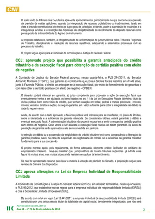 O texto vindo da Câmara dos Deputados apresenta aprimoramentos, principalmente no que concerne à supressão
da previsão de multas aplicáveis, quando da interposição de recursos protelatórios ou inadmissíveis, tendo em
vista a previsão constitucional do direito ao duplo grau de jurisdição, evitando, assim a supressão de instâncias e a
insegurança jurídica; e a restrição das hipóteses de obrigatoriedade do recolhimento do depósito recursal como
pressuposto de admissibilidade do Agravo de instrumento.
A proposta estabelece, também, a obrigatoriedade de uniformização de jurisprudência pelos Tribunais Regionais
do Trabalho, disciplinando a resolução de recursos repetitivos, adequando a sistemática processual civil ao
processo do trabalho.
O projeto segue agora para a Comissão de Constituição e Justiça do Senado Federal.

CCJ: aprovado projeto que possibilita a garantia antecipada do crédito
tributário e da execução fiscal para obtenção de certidão positiva com efeito
de negativa
A Comissão de Justiça do Senado Federal aprovou, nessa quarta-feira, o PLS 244/2011, do Senador
Armando Monteiro (PTB/PE), que garante ao contribuinte que possui débitos fiscais inscritos em dívida ativa,
junto à Fazenda Pública, o direito de antecipar-se à execução fiscal, por meio de fornecimento de garantias e
com isso obter a certidão positiva com efeito de negativo - CPDEN.
O devedor poderá oferecer em garantia, ao juízo competente para processar a ação de execução fiscal que
eventualmente venha a ser ajuizada, os bens listados no art. 11 da Lei de Execuções Fiscais (dinheiro; título da
dívida pública, bem como título de crédito, que tenham cotação em bolsa; pedras e metais preciosos; imóveis;
móveis; veículos; direitos e ações) ou seguro-garantia, em valor suficiente para cobrir a integralidade do débito na
data do requerimento.
Ainda, de acordo com o texto aprovado, a fazenda pública será intimada para se manifestar, no prazo de 20 dias,
sobre a idoneidade e a suficiência da garantia oferecida. Se considerada idônea, estará garantido o débito e
eventual execução fiscal. A administração tributária não poderá recusar-se a emitir a respectiva certidão positiva
com efeitos de negativa. Caso venha a ser ajuizada a execução fiscal relativa ao débito garantido, os autos da
prestação de garantia serão apensados e ela será convertida em penhora.
A extinção do débito ou a suspensão da exigibilidade do crédito tributário terá como consequência a liberação da
garantia prestada, salvo, no caso de suspensão da exigibilidade do crédito, se a existência da garantia constituir
fundamento para a sua concessão.
O projeto merece apoio, pois regulamenta, de forma adequada, elemento prático facilitador do cotidiano do
empresariado brasileiro. Deve-se ressaltar que jurisprudência de nossos tribunais superiores já admite essa
figura há muitos anos, mas muitos juízes ainda resistem em aplicar tal entendimento.
Se não for apresentado recurso para levar a matéria à votação do plenário do Senado, a proposição segue para
revisão da Câmara dos Deputados.

CCJ aprova alterações na Lei da Empresa Individual de Responsabilidade
Limitada
A Comissão de Constituição e Justiça do Senado federal aprovou, em decisão terminativa, nessa quarta-feira,
o PLS 96/2012, que estabelece novas regras para a empresa individual de responsabilidade limitada (EIRELI)
e cria a Sociedade Limitada Unipessoal (SLU).
De acordo com a lei em vigor (Lei 12.441/2011) a empresa individual de responsabilidade limitada (EIRELI) será
constituída por uma única pessoa titular da totalidade do capital social, devidamente integralizado, que não será
NOVIDADES LEGISLATIVAS

2

3102 ed orbutuo ed 61 ed 57 ºn – 61 onA

 