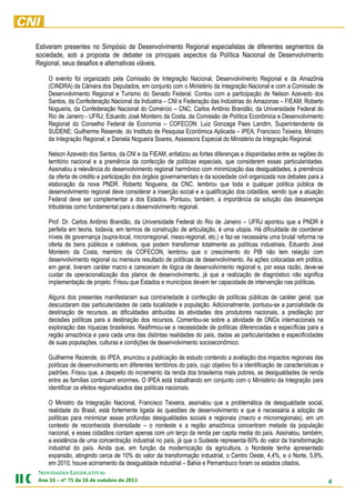 Estiveram presentes no Simpósio de Desenvolvimento Regional especialistas de diferentes segmentos da
sociedade, sob a proposta de debater os principais aspectos da Política Nacional de Desenvolvimento
Regional, seus desafios e alternativas viáveis.
O evento foi organizado pela Comissão de Integração Nacional, Desenvolvimento Regional e da Amazônia
(CINDRA) da Câmara dos Deputados, em conjunto com o Ministério da Integração Nacional e com a Comissão de
Desenvolvimento Regional e Turismo do Senado Federal. Contou com a participação de Nelson Azevedo dos
Santos, da Confederação Nacional da Indústria – CNI e Federação das Indústrias do Amazonas – FIEAM; Roberto
Nogueira, da Confederação Nacional do Comércio – CNC; Carlos Antônio Brandão, da Universidade Federal do
Rio de Janeiro - UFRJ; Eduardo José Monteiro da Costa, da Comissão de Política Econômica e Desenvolvimento
Regional do Conselho Federal de Economia – COFECON; Luiz Gonzaga Paes Landim, Superintendente da
SUDENE; Guilherme Resende, do Instituto de Pesquisa Econômica Aplicada – IPEA; Francisco Teixeira, Ministro
da Integração Regional; e Daniela Nogueira Soares, Assessora Especial do Ministério da Integração Regional.
Nelson Azevedo dos Santos, da CNI e da FIEAM, enfatizou as fortes diferenças e disparidades entre as regiões do
território nacional e a premência da confecção de políticas especiais, que considerem essas particularidades.
Assinalou a relevância do desenvolvimento regional harmônico com minimização das desigualdades, a premência
da oferta de crédito e participação dos órgãos governamentais e da sociedade civil organizada nos debates para a
elaboração da nova PNDR. Roberto Nogueira, da CNC, lembrou que toda e qualquer política pública de
desenvolvimento regional deve considerar a inserção social e a qualificação dos cidadãos, sendo que a atuação
Federal deve ser complementar a dos Estados. Pontuou, também, a importância da solução das desavenças
tributárias como fundamental para o desenvolvimento regional.
Prof. Dr. Carlos Antônio Brandão, da Universidade Federal do Rio de Janeiro – UFRJ apontou que a PNDR é
perfeita em teoria, todavia, em termos de construção de articulação, é uma utopia. Há dificuldade de coordenar
níveis de governança (supra-local, microrregional, meso-regional, etc.) e faz-se necessária uma brutal reforma na
oferta de bens públicos e coletivos, que podem transformar totalmente as políticas industriais. Eduardo José
Monteiro da Costa, membro da COFECON, lembrou que o crescimento do PIB não tem relação com
desenvolvimento regional ou mensura resultado de políticas de desenvolvimento. As ações colocadas em prática,
em geral, tiveram caráter macro e careceram de lógica de desenvolvimento regional e, por essa razão, deve-se
cuidar da operacionalização dos planos de desenvolvimento, já que a realização de diagnóstico não significa
implementação de projeto. Frisou que Estados e municípios devem ter capacidade de intervenção nas políticas.
Alguns dos presentes manifestaram sua contrariedade à confecção de políticas públicas de caráter geral, que
descuidaram das particularidades de cada localidade e população. Adicionalmente, pontuou-se a parcialidade da
destinação de recursos, as dificuldades atribuídas às atividades dos produtores nacionais, a predileção por
decisões políticas para a destinação dos recursos. Comentou-se sobre a atividade de ONGs internacionais na
exploração das riquezas brasileiras. Reafirmou-se a necessidade de políticas diferenciadas e específicas para a
região amazônica e para cada uma das distintas realidades do país, dadas as particularidades e especificidades
de suas populações, culturas e condições de desenvolvimento socioeconômico.
Guilherme Rezende, do IPEA, anunciou a publicação de estudo contendo a avaliação dos impactos regionais das
políticas de desenvolvimento em diferentes territórios do país, cujo objetivo foi a identificação de características e
padrões. Frisou que, a despeito do incremento da renda dos brasileiros mais pobres, as desigualdades de renda
entre as famílias continuam enormes. O IPEA está trabalhando em conjunto com o Ministério da Integração para
identificar os efeitos regionalizados das políticas nacionais.
O Ministro da Integração Nacional, Francisco Teixeira, assinalou que a problemática da desigualdade social,
realidade do Brasil, está fortemente ligada às questões de desenvolvimento e que é necessária a adoção de
políticas para minimizar essas profundas desigualdades sociais e regionais (macro e microrregionais), em um
contexto de reconhecida diversidade – o nordeste e a região amazônica concentram metade da população
nacional, e esses cidadãos contam apenas com um terço da renda per capita media do país. Assinalou, também,
a existência de uma concentração industrial no país, já que o Sudeste representa 60% do valor da transformação
industrial do país. Ainda que, em função da modernização da agricultura, o Nordeste tenha apresentado
expansão, atingindo cerca de 10% do valor da transformação industrial, o Centro Oeste, 4,4%, e o Norte, 5,9%,
em 2010, houve acirramento da desigualdade industrial – Bahia e Pernambuco foram os estados citados.
NOVIDADES LEGISLATIVAS

4

3102 ed orbutuo ed 61 ed 57 ºn – 61 onA

 