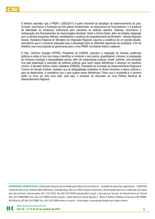 O Ministro assinalou que a PNDR I (2003-2011) é parte indivisível da estratégia de desenvolvimento do país.
Contudo, reconheceu a frustração de dois pilares fundamentais: os mecanismos de financiamento; e a ausência
de efetividade do arcabouço institucional para coordenar as políticas setoriais. Ademais, reconheceu a
inadequação dos financiamentos às macrorregiões Nordeste, Norte e Centro-Oeste, além da limitada integração
com os demais programas federais, manifestando a ausência de empoderamento ao Ministério. Daniela Nogueira
Soares, Assessora Especial do Ministério da Integração Regional, assumiu a existência de um grande desafio,
assinalando que é o momento adequado para a articulação entre os diferentes segmentos da sociedade, a fim de
trabalhar uma nova proposta de governança para a nova PNDR, convidando todos a colaborar.
O Dep. Jerônimo Goergen (PP/RS), Presidente da CINDRA, assinalou a realização de diversas audiências
públicas e visitas in loco com vistas a identificar e monitorar o real cenário, possibilitando, inclusive, a constatação
de inúmeras injustiças e desigualdades sociais, além de inseguranças jurídicas. Existe, portanto, uma demanda
viva pela elaboração e execução de políticas públicas para suprir essas deficiências e alcançar um equilíbrio
mínimo. O Senador Antônio Carlos Valadares (PSB/SE), Presidente da Comissão de Desenvolvimento Regional e
Turismo do Senado Federal, ressaltou que as desigualdades existentes no Brasil remontam à época colonial e,
para se desenvolver, é mandatório que o país supere essas deficiências. Frisou que a sociedade e o governo
estão no início de uma nova fase, qual seja, o processo de discussão da nova Política Nacional de
Desenvolvimento Regional.

.etnof a adatic euq edsed oãçudorper a adazirotuA | rb.gro.inc.www 4999.7133 )16( :xaF 1009.7133 )16( FD ,ailísarB 309
-04007 PEC nesnomiS otreboR oicífidE C ocolB 1 ardauQ etroN oirácnaB roteS | rb.gro.inc@cas 4999.7133 )16( :xaF 3999/9899.7133 )16(
etneilC oa otnemidnetA ed oçivreS :sarutanissA | rb.gro.inc@oisyolap 0339.7133 )16( :xaF 2339.7133 )16( :sodanoicnem sotnemucod sod
saipóc ed oãçnetbo e sacincét seõçamrofnI | renkceolK oisyolA ordeP :acincéT oãçanedrooC | sezeneM aihaB nosdalV :ovitucexE etnereG |
LAOC/INC - sovitalsigeL sotnussA ed edadinU - airtsúdnI ad lanoicaN oãçaredefnoC ad lanameS oãçacilbuP | SAVITALSIGEL SEDADIVON

NOVIDADES LEGISLATIVAS

5

3102 ed orbutuo ed 61 ed 57 ºn – 61 onA

 