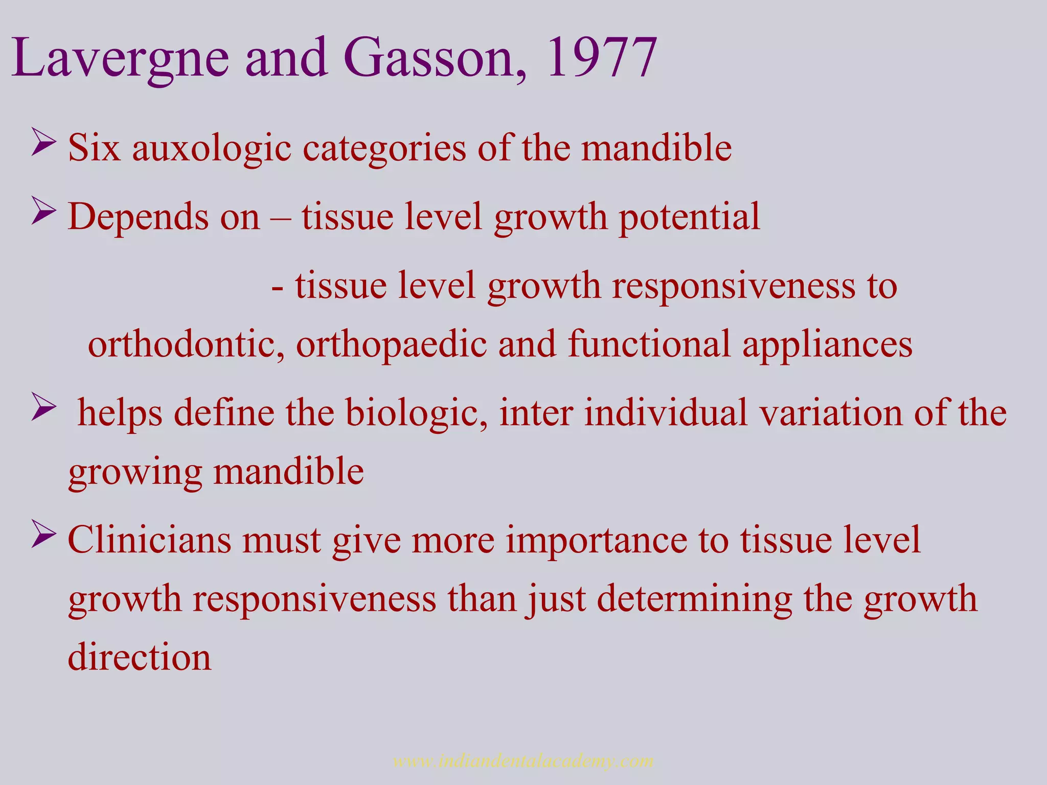 Lavergne and Gasson, 1977
 Six auxologic categories of the mandible
 Depends on – tissue level growth potential
- tissue level growth responsiveness to
orthodontic, orthopaedic and functional appliances
 helps define the biologic, inter individual variation of the
growing mandible
 Clinicians must give more importance to tissue level
growth responsiveness than just determining the growth
direction
www.indiandentalacademy.com
 