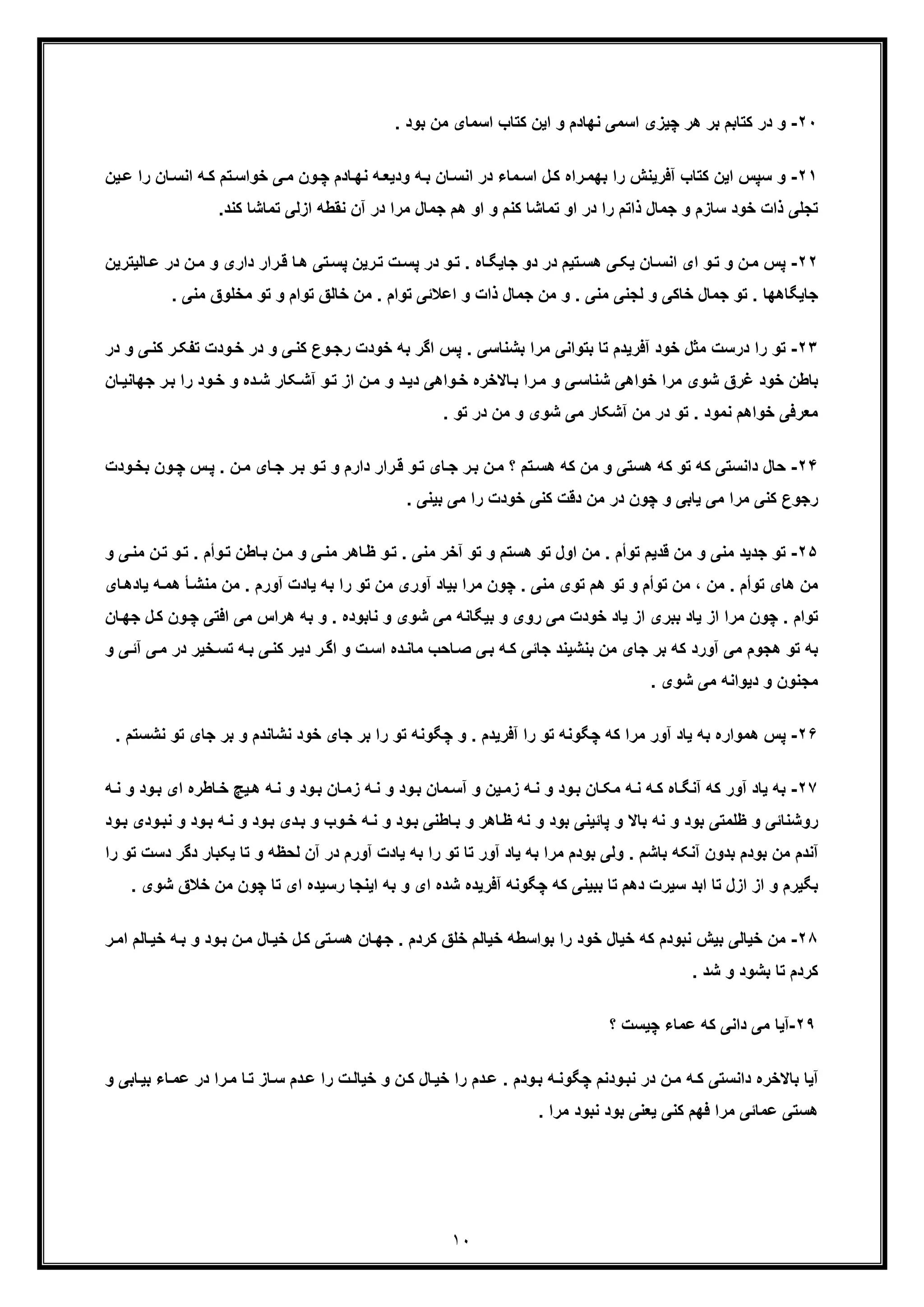 ١٠
٢٠-‫و‬. ‫ﺑود‬ ‫ﻣن‬ ‫اﺳﻣﺎی‬ ‫ﮐﺗﺎب‬ ‫اﯾن‬ ‫و‬ ‫ﻧﮭﺎدم‬ ‫اﺳﻣﯽ‬ ‫ﭼﯾزی‬ ‫ھر‬ ‫ﺑر‬ ‫ﮐﺗﺎﺑم‬ ‫در‬
٢١-‫ﮐ‬ ‫اﯾن‬ ‫ﺳﭘس‬ ‫و‬‫ﯾ‬‫ﻋ‬ ‫را‬ ‫ﺎن‬‫اﻧﺳ‬ ‫ﮫ‬‫ﮐ‬ ‫ﺗم‬‫ﺧواﺳ‬ ‫ﯽ‬‫ﻣ‬ ‫ون‬‫ﭼ‬ ‫ﺎدم‬‫ﻧﮭ‬ ‫ﮫ‬‫ودﯾﻌ‬ ‫ﮫ‬‫ﺑ‬ ‫ﺎن‬‫اﻧﺳ‬ ‫در‬ ‫ﻣﺎء‬‫اﺳ‬ ‫ل‬‫ﮐ‬ ‫راه‬‫ﺑﮭﻣ‬ ‫را‬ ‫آﻓرﯾﻧش‬ ‫ﺗﺎب‬‫ن‬
‫ا‬ ‫و‬ ‫ﮐﻧم‬ ‫ﺗﻣﺎﺷﺎ‬ ‫او‬ ‫در‬ ‫را‬ ‫ذاﺗم‬ ‫ﺟﻣﺎل‬ ‫و‬ ‫ﺳﺎزم‬ ‫ﺧود‬ ‫ذات‬ ‫ﺗﺟﻠﯽ‬‫ﮐ‬ ‫ﺗﻣﺎﺷﺎ‬ ‫ازﻟﯽ‬ ‫ﻧﻘطﮫ‬ ‫آن‬ ‫در‬ ‫ﻣرا‬ ‫ﺟﻣﺎل‬ ‫ھم‬ ‫و‬.‫ﻧد‬
٢٢-‫و‬‫ﺗ‬ ‫و‬ ‫ن‬‫ﻣ‬ ‫ﭘس‬‫ا‬‫ﺎﻟﯾﺗرﯾن‬‫ﻋ‬ ‫در‬ ‫ن‬‫ﻣ‬ ‫و‬ ‫داری‬ ‫رار‬‫ﻗ‬ ‫ﺎ‬‫ھ‬ ‫ﺗﯽ‬‫ﭘﺳ‬ ‫رﯾن‬‫ﺗ‬ ‫ت‬‫ﭘﺳ‬ ‫در‬ ‫و‬‫ﺗ‬ . ‫ﺎه‬‫ﺟﺎﯾﮕ‬ ‫دو‬ ‫در‬ ‫ﺗﯾم‬‫ھﺳ‬ ‫ﯽ‬‫ﯾﮑ‬ ‫ﺎن‬‫اﻧﺳ‬ ‫ی‬
‫ﺟﻣﺎل‬ ‫ﻣن‬ ‫و‬ . ‫ﻣﻧﯽ‬ ‫ﻟﺟﻧﯽ‬ ‫و‬ ‫ﺧﺎﮐﯽ‬ ‫ﺟﻣﺎل‬ ‫ﺗو‬ . ‫ﺟﺎﯾﮕﺎھﮭﺎ‬‫ﺗوا‬ ‫ﺧﺎﻟﻖ‬ ‫ﻣن‬ . ‫ﺗوام‬ ‫اﻋﻼﺋﯽ‬ ‫و‬ ‫ذات‬‫ﻣﺧﻠوق‬ ‫ﺗو‬ ‫و‬ ‫م‬. ‫ﻣﻧﯽ‬
٢٣-‫ﻣﺛل‬ ‫درﺳت‬ ‫را‬ ‫ﺗو‬‫ﺑﺷﻧﺎﺳﯽ‬ ‫ﻣرا‬ ‫ﺑﺗواﻧﯽ‬ ‫ﺗﺎ‬ ‫آﻓرﯾدم‬ ‫ﺧود‬.‫ﺧ‬ ‫ﺑﮫ‬ ‫اﮔر‬ ‫ﭘس‬‫د‬ ‫و‬ ‫ﯽ‬‫ﮐﻧ‬ ‫ر‬‫ﺗﻔﮑ‬ ‫ودت‬‫ﺧ‬ ‫در‬ ‫و‬ ‫ﯽ‬‫ﮐﻧ‬ ‫وع‬‫رﺟ‬ ‫ودت‬‫ر‬
‫ر‬‫ﺑ‬ ‫را‬ ‫ود‬‫ﺧ‬ ‫و‬ ‫ده‬‫ﺷ‬ ‫ﮑﺎر‬‫آﺷ‬ ‫و‬‫ﺗ‬ ‫از‬ ‫ن‬‫ﻣ‬ ‫و‬ ‫د‬‫دﯾ‬ ‫واھﯽ‬‫ﺧ‬ ‫ﺎﻻﺧره‬‫ﺑ‬ ‫را‬‫ﻣ‬ ‫و‬ ‫ﯽ‬‫ﺷﻧﺎﺳ‬ ‫ﺧواھﯽ‬ ‫ﻣرا‬ ‫ﺷوی‬ ‫ﻏرق‬ ‫ﺧود‬ ‫ﺑﺎطن‬‫ﺎن‬‫ﺟﮭﺎﻧﯾ‬
. ‫ﺗو‬ ‫در‬ ‫ﻣن‬ ‫و‬ ‫ﺷوی‬ ‫ﻣﯽ‬ ‫آﺷﮑﺎر‬ ‫ﻣن‬ ‫در‬ ‫ﺗو‬ . ‫ﻧﻣود‬ ‫ﺧواھم‬ ‫ﻣﻌرﻓﯽ‬
٢۴-‫ﮐ‬ ‫ﺗو‬ ‫ﮐﮫ‬ ‫داﻧﺳﺗﯽ‬ ‫ﺣﺎل‬‫ﻣ‬ ‫؟‬ ‫ﺗم‬‫ھﺳ‬ ‫ﮐﮫ‬ ‫ﻣن‬ ‫و‬ ‫ھﺳﺗﯽ‬ ‫ﮫ‬‫ودت‬‫ﺑﺧ‬ ‫ون‬‫ﭼ‬ ‫س‬‫ﭘ‬ . ‫ن‬‫ﻣ‬ ‫ﺎی‬‫ﺟ‬ ‫ر‬‫ﺑ‬ ‫و‬‫ﺗ‬ ‫و‬ ‫دارم‬ ‫رار‬‫ﻗ‬ ‫و‬‫ﺗ‬ ‫ﺎی‬‫ﺟ‬ ‫ر‬‫ﺑ‬ ‫ن‬
. ‫ﺑﯾﻧﯽ‬ ‫ﻣﯽ‬ ‫را‬ ‫ﺧودت‬ ‫ﮐﻧﯽ‬ ‫دﻗت‬ ‫ﻣن‬ ‫در‬ ‫ﭼون‬ ‫و‬ ‫ﯾﺎﺑﯽ‬ ‫ﻣﯽ‬ ‫ﻣرا‬ ‫ﮐﻧﯽ‬ ‫رﺟوع‬
٢۵-‫ﻣﻧﯽ‬ ‫ﺟدﯾد‬ ‫ﺗو‬‫ن‬‫ﺗ‬ ‫و‬‫ﺗ‬ . ‫وأم‬‫ﺗ‬ ‫ﺎطن‬‫ﺑ‬ ‫ن‬‫ﻣ‬ ‫و‬ ‫ﯽ‬‫ﻣﻧ‬ ‫ﺎھر‬‫ظ‬ ‫و‬‫ﺗ‬ . ‫ﻣﻧﯽ‬ ‫آﺧر‬ ‫ﺗو‬ ‫و‬ ‫ھﺳﺗم‬ ‫ﺗو‬ ‫اول‬ ‫ﻣن‬ . ‫ﺗوأم‬ ‫ﻗدﯾم‬ ‫ﻣن‬ ‫و‬‫و‬ ‫ﯽ‬‫ﻣﻧ‬
، ‫ﻣن‬ . ‫ﺗوأم‬ ‫ھﺎی‬ ‫ﻣن‬‫ﻣن‬ . ‫آورم‬ ‫ﯾﺎدت‬ ‫ﺑﮫ‬ ‫را‬ ‫ﺗو‬ ‫ﻣن‬ ‫آوری‬ ‫ﺑﯾﺎد‬ ‫ﻣرا‬ ‫ﭼون‬ . ‫ﻣﻧﯽ‬ ‫ﺗوی‬ ‫ھم‬ ‫ﺗو‬ ‫و‬ ‫ﺗوأم‬ ‫ﻣن‬‫ﮫ‬‫ھﻣ‬ ‫ﺄ‬‫ﻣﻧﺷ‬‫ﺎی‬‫ﯾﺎدھ‬
‫ﺗ‬‫وا‬‫اﻓﺗ‬ ‫ﻣﯽ‬ ‫ھراس‬ ‫ﺑﮫ‬ ‫و‬ . ‫ﻧﺎﺑوده‬ ‫و‬ ‫ﺷوی‬ ‫ﻣﯽ‬ ‫ﺑﯾﮕﺎﻧﮫ‬ ‫و‬ ‫روی‬ ‫ﻣﯽ‬ ‫ﺧودت‬ ‫ﯾﺎد‬ ‫از‬ ‫ﺑﺑری‬ ‫ﯾﺎد‬ ‫از‬ ‫ﻣرا‬ ‫ﭼون‬ . ‫م‬‫ل‬‫ﮐ‬ ‫ون‬‫ﭼ‬ ‫ﯽ‬‫ﺟ‬‫ﺎن‬‫ﮭ‬
‫ت‬‫اﺳ‬ ‫ده‬‫ﻣﺎﻧ‬ ‫ﺎﺣب‬‫ﺻ‬ ‫ﯽ‬‫ﺑ‬ ‫ﮫ‬‫ﮐ‬ ‫ﺟﺎﺋﯽ‬ ‫ﺑﻧﺷﯾﻧد‬ ‫ﻣن‬ ‫ﺟﺎی‬ ‫ﺑر‬ ‫ﮐﮫ‬ ‫آورد‬ ‫ﻣﯽ‬ ‫ھﺟوم‬ ‫ﺗو‬ ‫ﺑﮫ‬‫د‬ ‫ﺧﯾر‬‫ﺗﺳ‬ ‫ﮫ‬‫ﺑ‬ ‫ﯽ‬‫ﮐﻧ‬ ‫ر‬‫دﯾ‬ ‫ر‬‫اﮔ‬ ‫و‬‫و‬ ‫ﯽ‬‫آﺋ‬ ‫ﯽ‬‫ﻣ‬ ‫ر‬
. ‫ﺷوی‬ ‫ﻣﯽ‬ ‫دﯾواﻧﮫ‬ ‫و‬ ‫ﻣﺟﻧون‬
٢۶-‫ﺑ‬ ‫ھﻣواره‬ ‫ﭘس‬‫ﺗو‬ ‫ﺟﺎی‬ ‫ﺑر‬ ‫و‬ ‫ﻧﺷﺎﻧدم‬ ‫ﺧود‬ ‫ﺟﺎی‬ ‫ﺑر‬ ‫را‬ ‫ﺗو‬ ‫ﭼﮕوﻧﮫ‬ ‫و‬ . ‫آﻓرﯾدم‬ ‫را‬ ‫ﺗو‬ ‫ﭼﮕوﻧﮫ‬ ‫ﮐﮫ‬ ‫ﻣرا‬ ‫آور‬ ‫ﯾﺎد‬ ‫ﮫ‬‫ﻧ‬. ‫ﺷﺳﺗم‬
٢٧-‫آور‬ ‫ﯾﺎد‬ ‫ﺑﮫ‬‫ﮐ‬‫ای‬ ‫ﺎطره‬‫ﺧ‬ ‫ﯾﭻ‬‫ھ‬ ‫ﮫ‬‫ﻧ‬ ‫و‬ ‫ود‬‫ﺑ‬ ‫ﺎن‬‫زﻣ‬ ‫ﮫ‬‫ﻧ‬ ‫و‬ ‫ود‬‫ﺑ‬ ‫ﻣﺎن‬‫آﺳ‬ ‫و‬ ‫ﯾن‬‫زﻣ‬ ‫ﮫ‬‫ﻧ‬ ‫و‬ ‫ود‬‫ﺑ‬ ‫ﺎن‬‫ﻣﮑ‬ ‫ﮫ‬‫ﻧ‬ ‫ﮫ‬‫ﮐ‬ ‫ﺎه‬‫آﻧﮕ‬ ‫ﮫ‬‫و‬ ‫ود‬‫ﺑ‬‫ﻧ‬‫ﮫ‬
‫ﮫ‬‫ﻧ‬ ‫و‬ ‫ود‬‫ﺑ‬ ‫دی‬‫ﺑ‬ ‫و‬ ‫وب‬‫ﺧ‬ ‫ﮫ‬‫ﻧ‬ ‫و‬ ‫ود‬‫ﺑ‬ ‫ﺎطﻧﯽ‬‫ﺑ‬ ‫و‬ ‫ﺎھر‬‫ظ‬ ‫ﻧﮫ‬ ‫و‬ ‫ﺑود‬ ‫ﭘﺎﺋﯾﻧﯽ‬ ‫و‬ ‫ﺑﺎﻻ‬ ‫ﻧﮫ‬ ‫و‬ ‫ﺑود‬ ‫ظﻠﻣﺗﯽ‬ ‫و‬ ‫روﺷﻧﺎﺋﯽ‬‫ﺑ‬‫ود‬‫ﻧﺑ‬ ‫و‬ ‫ود‬‫ود‬‫ﺑ‬ ‫ی‬
‫و‬ ‫ﻟﺣظﮫ‬ ‫آن‬ ‫در‬ ‫آورم‬ ‫ﯾﺎدت‬ ‫ﺑﮫ‬ ‫را‬ ‫ﺗو‬ ‫ﺗﺎ‬ ‫آور‬ ‫ﯾﺎد‬ ‫ﺑﮫ‬ ‫ﻣرا‬ ‫ﺑودم‬ ‫وﻟﯽ‬ . ‫ﺑﺎﺷم‬ ‫آﻧﮑﮫ‬ ‫ﺑدون‬ ‫ﺑودم‬ ‫ﻣن‬ ‫آﻧدم‬‫ﺗ‬‫د‬ ‫ﯾﮑﺑﺎر‬ ‫ﺎ‬‫را‬ ‫ﺗو‬ ‫دﺳت‬ ‫ﮔر‬
‫دھ‬ ‫ﺳﯾرت‬ ‫اﺑد‬ ‫ﺗﺎ‬ ‫ازل‬ ‫از‬ ‫و‬ ‫ﺑﮕﯾرم‬‫ﭼون‬ ‫ﺗﺎ‬ ‫ای‬ ‫رﺳﯾده‬ ‫اﯾﻧﺟﺎ‬ ‫ﺑﮫ‬ ‫و‬ ‫ای‬ ‫ﺷده‬ ‫آﻓرﯾده‬ ‫ﭼﮕوﻧﮫ‬ ‫ﮐﮫ‬ ‫ﺑﺑﯾﻧﯽ‬ ‫ﺗﺎ‬ ‫م‬‫ﺧﻼق‬ ‫ﻣن‬‫ﺷ‬. ‫وی‬
٢٨-‫ﺑﯾ‬ ‫ﺧﯾﺎﻟﯽ‬ ‫ﻣن‬‫ﺎﻟم‬‫ﺧﯾ‬ ‫ﮫ‬‫ﺑ‬ ‫و‬ ‫ود‬‫ﺑ‬ ‫ن‬‫ﻣ‬ ‫ﺎل‬‫ﺧﯾ‬ ‫ل‬‫ﮐ‬ ‫ﺗﯽ‬‫ھﺳ‬ ‫ﺎن‬‫ﺟﮭ‬ . ‫ﮐردم‬ ‫ﺧﻠﻖ‬ ‫ﺧﯾﺎﻟم‬ ‫ﺑواﺳطﮫ‬ ‫را‬ ‫ﺧود‬ ‫ﺧﯾﺎل‬ ‫ﮐﮫ‬ ‫ﻧﺑودم‬ ‫ش‬‫ر‬‫اﻣ‬
. ‫ﺷد‬ ‫و‬ ‫ﺑﺷود‬ ‫ﺗﺎ‬ ‫ﮐردم‬
٢٩-‫؟‬ ‫ﭼﯾﺳت‬ ‫ﻋﻣﺎء‬ ‫ﮐﮫ‬ ‫داﻧﯽ‬ ‫ﻣﯽ‬ ‫آﯾﺎ‬
‫ﻧ‬ ‫در‬ ‫ن‬‫ﻣ‬ ‫ﮫ‬‫ﮐ‬ ‫داﻧﺳﺗﯽ‬ ‫ﺑﺎﻻﺧره‬ ‫آﯾﺎ‬‫را‬‫ﻣ‬ ‫ﺎ‬‫ﺗ‬ ‫ﺎز‬‫ﺳ‬ ‫دم‬‫ﻋ‬ ‫را‬ ‫ت‬‫ﺧﯾﺎﻟ‬ ‫و‬ ‫ن‬‫ﮐ‬ ‫ﺎل‬‫ﺧﯾ‬ ‫را‬ ‫دم‬‫ﻋ‬ . ‫ودم‬‫ﺑ‬ ‫ﮫ‬‫ﭼﮕوﻧ‬ ‫ودﻧم‬‫ﺑ‬‫د‬‫ﺑﯾ‬ ‫ﺎء‬‫ﻋﻣ‬ ‫ر‬‫و‬ ‫ﺎﺑﯽ‬
. ‫ﻣرا‬ ‫ﻧﺑود‬ ‫ﺑود‬ ‫ﯾﻌﻧﯽ‬ ‫ﮐﻧﯽ‬ ‫ﻓﮭم‬ ‫ﻣرا‬ ‫ﻋﻣﺎﺋﯽ‬ ‫ھﺳﺗﯽ‬
 