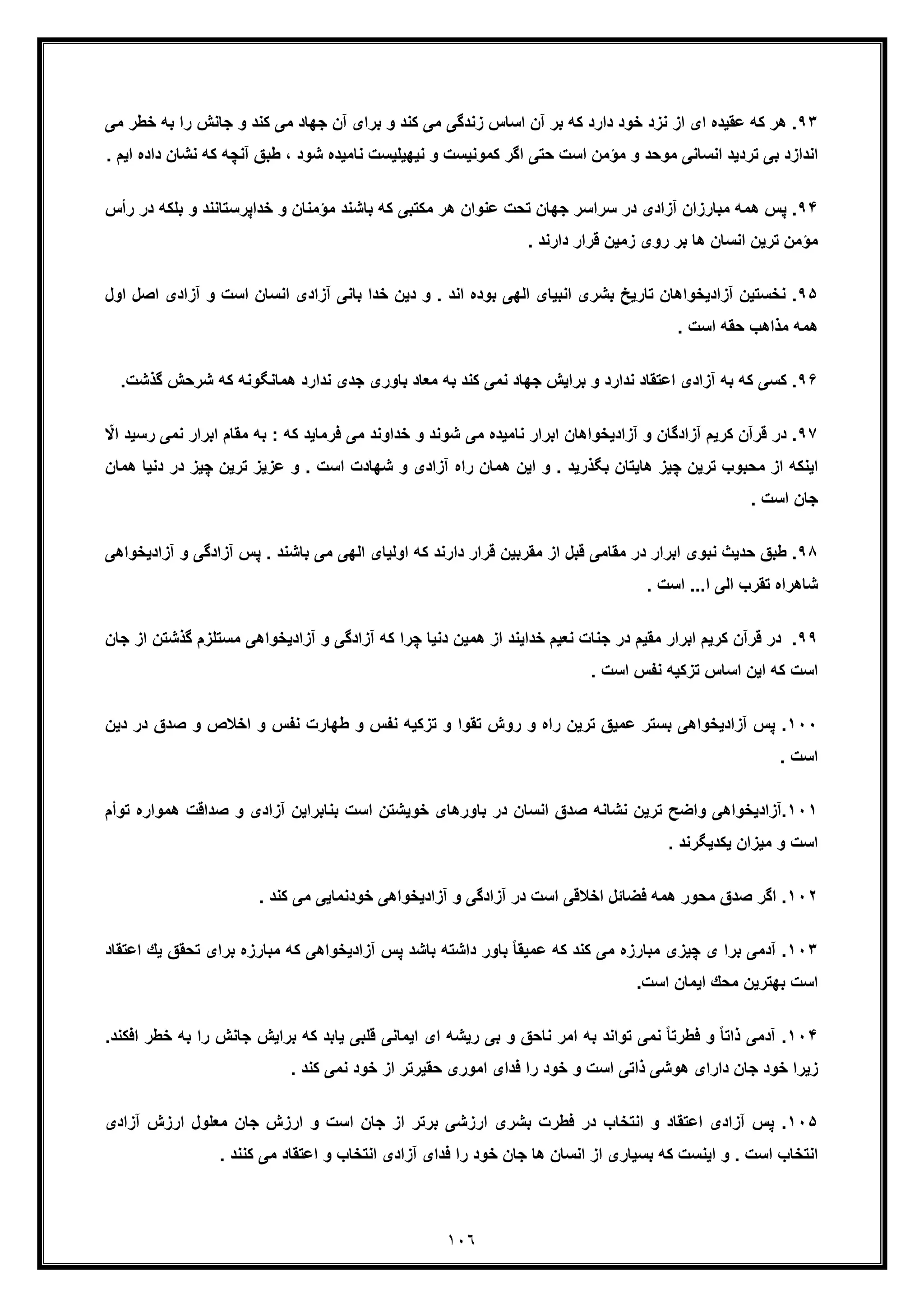 ١٠٦
٩٣‫زﻧ‬ ‫اﺳﺎس‬ ‫آن‬ ‫ﺑر‬ ‫ﻛﮫ‬ ‫دارد‬ ‫ﺧود‬ ‫ﻧزد‬ ‫از‬ ‫ای‬ ‫ﻋﻘﯾده‬ ‫ﻛﮫ‬ ‫ھر‬ .‫و‬ ‫ﻛﻧد‬ ‫ﻣﯽ‬ ‫ﺟﮭﺎد‬ ‫آن‬ ‫ﺑرای‬ ‫و‬ ‫ﻛﻧد‬ ‫ﻣﯽ‬ ‫دﮔﯽ‬‫ﺟﺎﻧش‬‫ﺧ‬ ‫ﺑﮫ‬ ‫را‬‫ﻣﯽ‬ ‫طر‬
‫آﻧ‬ ‫طﺑﻖ‬ ، ‫ﺷود‬ ‫ﻧﺎﻣﯾده‬ ‫ﻧﯾﮭﯾﻠﯾﺳت‬ ‫و‬ ‫ﻛﻣوﻧﯾﺳت‬ ‫اﮔر‬ ‫ﺣﺗﯽ‬ ‫اﺳت‬ ‫ﻣؤﻣن‬ ‫و‬ ‫ﻣوﺣد‬ ‫اﻧﺳﺎﻧﯽ‬ ‫ﺗردﯾد‬ ‫ﺑﯽ‬ ‫اﻧدازد‬‫ﻛﮫ‬ ‫ﭼﮫ‬‫دا‬ ‫ﻧﺷﺎن‬. ‫اﯾم‬ ‫ده‬
٩۴‫ﺧداﭘرﺳﺗﺎﻧ‬ ‫و‬ ‫ﻣؤﻣﻧﺎن‬ ‫ﺑﺎﺷﻧد‬ ‫ﻛﮫ‬ ‫ﻣﻛﺗﺑﯽ‬ ‫ھر‬ ‫ﻋﻧوان‬ ‫ﺗﺣت‬ ‫ﺟﮭﺎن‬ ‫ﺳراﺳر‬ ‫در‬ ‫آزادی‬ ‫ﻣﺑﺎرزان‬ ‫ھﻣﮫ‬ ‫ﭘس‬ .‫و‬ ‫ﻧد‬‫ﺑ‬‫ر‬ ‫در‬ ‫ﻠﻛﮫ‬‫أس‬
. ‫دارﻧد‬ ‫ﻗرار‬ ‫زﻣﯾن‬ ‫روی‬ ‫ﺑر‬ ‫ھﺎ‬ ‫اﻧﺳﺎن‬ ‫ﺗرﯾن‬ ‫ﻣؤﻣن‬
٩۵‫ا‬ ‫اﻧﺳﺎن‬ ‫آزادی‬ ‫ﺑﺎﻧﯽ‬ ‫ﺧدا‬ ‫دﯾن‬ ‫و‬ . ‫اﻧد‬ ‫ﺑوده‬ ‫اﻟﮭﯽ‬ ‫اﻧﺑﯾﺎی‬ ‫ﺑﺷری‬ ‫ﺗﺎرﯾﺦ‬ ‫آزادﯾﺧواھﺎن‬ ‫ﻧﺧﺳﺗﯾن‬ .‫و‬ ‫ﺳت‬‫آ‬‫اﺻل‬ ‫زادی‬‫اول‬
‫ﻣ‬ ‫ھﻣﮫ‬. ‫اﺳت‬ ‫ﺣﻘﮫ‬ ‫ذاھب‬
٩۶‫ھﻣﺎﻧﮕوﻧ‬ ‫ﻧدارد‬ ‫ﺟدی‬ ‫ﺑﺎوری‬ ‫ﻣﻌﺎد‬ ‫ﺑﮫ‬ ‫ﻛﻧد‬ ‫ﻧﻣﯽ‬ ‫ﺟﮭﺎد‬ ‫ﺑراﯾش‬ ‫و‬ ‫ﻧدارد‬ ‫اﻋﺗﻘﺎد‬ ‫آزادی‬ ‫ﺑﮫ‬ ‫ﻛﮫ‬ ‫ﻛﺳﯽ‬ .‫ﻛﮫ‬ ‫ﮫ‬‫ﺷ‬‫ﮔذﺷت‬ ‫رﺣش‬.
٩٧‫ﺑ‬ : ‫ﻛﮫ‬ ‫ﻓرﻣﺎﯾد‬ ‫ﻣﯽ‬ ‫ﺧداوﻧد‬ ‫و‬ ‫ﺷوﻧد‬ ‫ﻣﯽ‬ ‫ﻧﺎﻣﯾده‬ ‫اﺑرار‬ ‫آزادﯾﺧواھﺎن‬ ‫و‬ ‫آزادﮔﺎن‬ ‫ﻛرﯾم‬ ‫ﻗرآن‬ ‫در‬ .‫ﻣﻘﺎ‬ ‫ﮫ‬‫اﺑرار‬ ‫م‬‫ﻧ‬ّ‫اﻻ‬ ‫رﺳﯾد‬ ‫ﻣﯽ‬
‫ھﺎ‬ ‫ﭼﯾز‬ ‫ﺗرﯾن‬ ‫ﻣﺣﺑوب‬ ‫از‬ ‫اﯾﻧﻛﮫ‬‫ﺗرﯾ‬ ‫ﻋزﯾز‬ ‫و‬ . ‫اﺳت‬ ‫ﺷﮭﺎدت‬ ‫و‬ ‫آزادی‬ ‫راه‬ ‫ھﻣﺎن‬ ‫اﯾن‬ ‫و‬ . ‫ﺑﮕذرﯾد‬ ‫ﯾﺗﺎن‬‫ﭼﯾز‬ ‫ن‬‫دﻧﯾﺎ‬ ‫در‬‫ھﻣﺎن‬
. ‫اﺳت‬ ‫ﺟﺎن‬
٩٨‫ﭘ‬ . ‫ﺑﺎﺷﻧد‬ ‫ﻣﯽ‬ ‫اﻟﮭﯽ‬ ‫اوﻟﯾﺎی‬ ‫ﻛﮫ‬ ‫دارﻧد‬ ‫ﻗرار‬ ‫ﻣﻘرﺑﯾن‬ ‫از‬ ‫ﻗﺑل‬ ‫ﻣﻘﺎﻣﯽ‬ ‫در‬ ‫اﺑرار‬ ‫ﻧﺑوی‬ ‫ﺣدﯾث‬ ‫طﺑﻖ‬ .‫آزا‬ ‫س‬‫آز‬ ‫و‬ ‫دﮔﯽ‬‫ادﯾﺧواھﯽ‬
. ‫اﺳت‬ ...‫ا‬ ‫اﻟﯽ‬ ‫ﺗﻘرب‬ ‫ﺷﺎھراه‬
٩٩‫در‬ ‫ﻣﻘﯾم‬ ‫اﺑرار‬ ‫ﻛرﯾم‬ ‫ﻗرآن‬ ‫در‬ .‫آزادﯾﺧو‬ ‫و‬ ‫آزادﮔﯽ‬ ‫ﻛﮫ‬ ‫ﭼرا‬ ‫دﻧﯾﺎ‬ ‫ھﻣﯾن‬ ‫از‬ ‫ﺧداﯾﻧد‬ ‫ﻧﻌﯾم‬ ‫ﺟﻧﺎت‬‫ﻣﺳ‬ ‫اھﯽ‬‫ﮔذﺷ‬ ‫ﺗﻠزم‬‫ﺟﺎن‬ ‫از‬ ‫ﺗن‬
. ‫اﺳت‬ ‫ﻧﻔس‬ ‫ﺗزﻛﯾﮫ‬ ‫اﺳﺎس‬ ‫اﯾن‬ ‫ﻛﮫ‬ ‫اﺳت‬
١٠٠‫ﺻد‬ ‫و‬ ‫اﺧﻼص‬ ‫و‬ ‫ﻧﻔس‬ ‫طﮭﺎرت‬ ‫و‬ ‫ﻧﻔس‬ ‫ﺗزﻛﯾﮫ‬ ‫و‬ ‫ﺗﻘوا‬ ‫روش‬ ‫و‬ ‫راه‬ ‫ﺗرﯾن‬ ‫ﻋﻣﯾﻖ‬ ‫ﺑﺳﺗر‬ ‫آزادﯾﺧواھﯽ‬ ‫ﭘس‬ .‫در‬ ‫ق‬‫د‬‫ﯾن‬
. ‫اﺳت‬
١٠١‫ﺑ‬ ‫در‬ ‫اﻧﺳﺎن‬ ‫ﺻدق‬ ‫ﻧﺷﺎﻧﮫ‬ ‫ﺗرﯾن‬ ‫واﺿﺢ‬ ‫.آزادﯾﺧواھﯽ‬‫ﺻداﻗت‬ ‫و‬ ‫آزادی‬ ‫ﺑﻧﺎﺑراﯾن‬ ‫اﺳت‬ ‫ﺧوﯾﺷﺗن‬ ‫ﺎورھﺎی‬‫ھﻣوا‬‫ﺗوأم‬ ‫ره‬
. ‫ﯾﻛدﯾﮕرﻧد‬ ‫ﻣﯾزان‬ ‫و‬ ‫اﺳت‬
١٠٢. ‫ﻛﻧد‬ ‫ﻣﯽ‬ ‫ﺧودﻧﻣﺎﯾﯽ‬ ‫آزادﯾﺧواھﯽ‬ ‫و‬ ‫آزادﮔﯽ‬ ‫در‬ ‫اﺳت‬ ‫اﺧﻼﻗﯽ‬ ‫ﻓﺿﺎﺋل‬ ‫ھﻣﮫ‬ ‫ﻣﺣور‬ ‫ﺻدق‬ ‫اﮔر‬ .
١٠٣‫ﻣﺑﺎرزه‬ ‫ﻛﮫ‬ ‫آزادﯾﺧواھﯽ‬ ‫ﭘس‬ ‫ﺑﺎﺷد‬ ‫داﺷﺗﮫ‬ ‫ﺑﺎور‬ ً‫ﺎ‬‫ﻋﻣﯾﻘ‬ ‫ﻛﮫ‬ ‫ﻛﻧد‬ ‫ﻣﯽ‬ ‫ﻣﺑﺎرزه‬ ‫ﭼﯾزی‬ ‫ی‬ ‫ﺑرا‬ ‫آدﻣﯽ‬ .‫ﺑ‬‫ﺗ‬ ‫رای‬‫ﯾك‬ ‫ﺣﻘﻖ‬‫ا‬‫ﻋﺗﻘﺎد‬
.‫اﺳت‬ ‫اﯾﻣﺎن‬ ‫ﻣﺣك‬ ‫ﺑﮭﺗرﯾن‬ ‫اﺳت‬
١٠۴‫ﯾﺎﺑ‬ ‫ﻗﻠﺑﯽ‬ ‫اﯾﻣﺎﻧﯽ‬ ‫ای‬ ‫رﯾﺷﮫ‬ ‫ﺑﯽ‬ ‫و‬ ‫ﻧﺎﺣﻖ‬ ‫اﻣر‬ ‫ﺑﮫ‬ ‫ﺗواﻧد‬ ‫ﻧﻣﯽ‬ ً‫ﺎ‬‫ﻓطرﺗ‬ ‫و‬ ً‫ﺎ‬‫ذاﺗ‬ ‫آدﻣﯽ‬ .‫ﺑراﯾش‬ ‫ﻛﮫ‬ ‫د‬‫ﺟ‬‫ﺎﻧش‬‫ر‬‫ﺧطر‬ ‫ﺑﮫ‬ ‫ا‬‫اﻓﻛﻧد‬.
. ‫ﻛﻧد‬ ‫ﻧﻣﯽ‬ ‫ﺧود‬ ‫از‬ ‫ﺣﻘﯾرﺗر‬ ‫اﻣوری‬ ‫ﻓدای‬ ‫را‬ ‫ﺧود‬ ‫و‬ ‫اﺳت‬ ‫ذاﺗﯽ‬ ‫ھوﺷﯽ‬ ‫دارای‬ ‫ﺟﺎن‬ ‫ﺧود‬ ‫زﯾرا‬
١٠۵‫ﻓطر‬ ‫در‬ ‫اﻧﺗﺧﺎب‬ ‫و‬ ‫اﻋﺗﻘﺎد‬ ‫آزادی‬ ‫ﭘس‬ .‫آزادی‬ ‫ارزش‬ ‫ﻣﻌﻠول‬ ‫ﺟﺎن‬ ‫ارزش‬ ‫و‬ ‫اﺳت‬ ‫ﺟﺎن‬ ‫از‬ ‫ﺑرﺗر‬ ‫ارزﺷﯽ‬ ‫ﺑﺷری‬ ‫ت‬
. ‫ﻛﻧﻧد‬ ‫ﻣﯽ‬ ‫اﻋﺗﻘﺎد‬ ‫و‬ ‫اﻧﺗﺧﺎب‬ ‫آزادی‬ ‫ﻓدای‬ ‫را‬ ‫ﺧود‬ ‫ﺟﺎن‬ ‫ھﺎ‬ ‫اﻧﺳﺎن‬ ‫از‬ ‫ﺑﺳﯾﺎری‬ ‫ﻛﮫ‬ ‫اﯾﻧﺳت‬ ‫و‬ . ‫اﺳت‬ ‫اﻧﺗﺧﺎب‬
 