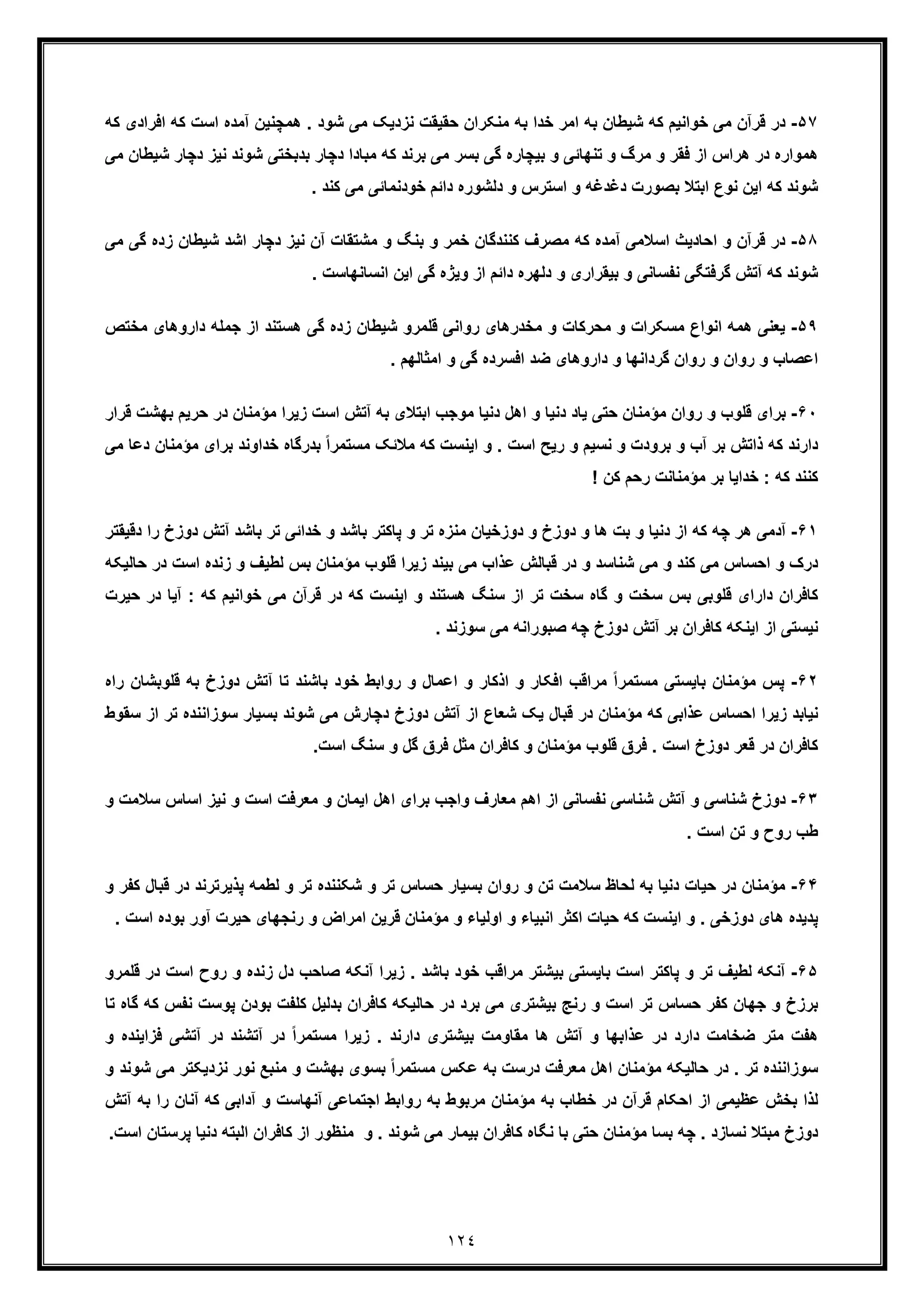 ١٢٤
۵٧-‫د‬‫ھﻣﭼﻧﯾ‬ . ‫ﺷود‬ ‫ﻣﯽ‬ ‫ﻧزدﯾﮏ‬ ‫ﺣﻘﯾﻘت‬ ‫ﻣﻧﮑران‬ ‫ﺑﮫ‬ ‫ﺧدا‬ ‫اﻣر‬ ‫ﺑﮫ‬ ‫ﺷﯾطﺎن‬ ‫ﮐﮫ‬ ‫ﺧواﻧﯾم‬ ‫ﻣﯽ‬ ‫ﻗرآن‬ ‫ر‬‫ﮐ‬ ‫اﺳت‬ ‫آﻣده‬ ‫ن‬‫اﻓرادی‬ ‫ﮫ‬‫ﮐ‬‫ﮫ‬
‫ﺷوﻧ‬ ‫ﺑدﺑﺧﺗﯽ‬ ‫دﭼﺎر‬ ‫ﻣﺑﺎدا‬ ‫ﮐﮫ‬ ‫ﺑرﻧد‬ ‫ﻣﯽ‬ ‫ﺑﺳر‬ ‫ﮔﯽ‬ ‫ﺑﯾﭼﺎره‬ ‫و‬ ‫ﺗﻧﮭﺎﺋﯽ‬ ‫و‬ ‫ﻣرگ‬ ‫و‬ ‫ﻓﻘر‬ ‫از‬ ‫ھراس‬ ‫در‬ ‫ھﻣواره‬‫ﻧﯾز‬ ‫د‬‫ﺷﯾ‬ ‫دﭼﺎر‬‫ﻣﯽ‬ ‫طﺎن‬
. ‫ﮐﻧد‬ ‫ﻣﯽ‬ ‫ﺧودﻧﻣﺎﺋﯽ‬ ‫داﺋم‬ ‫دﻟﺷوره‬ ‫و‬ ‫اﺳﺗرس‬ ‫و‬ ‫دﻏدﻏﮫ‬ ‫ﺑﺻورت‬ ‫اﺑﺗﻼ‬ ‫ﻧوع‬ ‫اﯾن‬ ‫ﮐﮫ‬ ‫ﺷوﻧد‬
۵٨-‫د‬‫ﺧﻣر‬ ‫ﮐﻧﻧدﮔﺎن‬ ‫ﻣﺻرف‬ ‫ﮐﮫ‬ ‫آﻣده‬ ‫اﺳﻼﻣﯽ‬ ‫اﺣﺎدﯾث‬ ‫و‬ ‫ﻗرآن‬ ‫ر‬‫ﺷﯾطﺎن‬ ‫اﺷد‬ ‫دﭼﺎر‬ ‫ﻧﯾز‬ ‫آن‬ ‫ﻣﺷﺗﻘﺎت‬ ‫و‬ ‫ﺑﻧﮓ‬ ‫و‬‫ز‬‫ﻣﯽ‬ ‫ﮔﯽ‬ ‫ده‬
. ‫اﻧﺳﺎﻧﮭﺎﺳت‬ ‫اﯾن‬ ‫ﮔﯽ‬ ‫وﯾژه‬ ‫از‬ ‫داﺋم‬ ‫دﻟﮭره‬ ‫و‬ ‫ﺑﯾﻘراری‬ ‫و‬ ‫ﻧﻔﺳﺎﻧﯽ‬ ‫ﮔرﻓﺗﮕﯽ‬ ‫آﺗش‬ ‫ﮐﮫ‬ ‫ﺷوﻧد‬
۵٩-‫اﻧ‬ ‫ھﻣﮫ‬ ‫ﯾﻌﻧﯽ‬‫داروھ‬ ‫ﺟﻣﻠﮫ‬ ‫از‬ ‫ھﺳﺗﻧد‬ ‫ﮔﯽ‬ ‫زده‬ ‫ﺷﯾطﺎن‬ ‫ﻗﻠﻣرو‬ ‫رواﻧﯽ‬ ‫ﻣﺧدرھﺎی‬ ‫و‬ ‫ﻣﺣرﮐﺎت‬ ‫و‬ ‫ﻣﺳﮑرات‬ ‫واع‬‫ﻣﺧﺗص‬ ‫ﺎی‬
‫دارو‬ ‫و‬ ‫ﮔرداﻧﮭﺎ‬ ‫روان‬ ‫و‬ ‫روان‬ ‫و‬ ‫اﻋﺻﺎب‬. ‫اﻣﺛﺎﻟﮭم‬ ‫و‬ ‫ﮔﯽ‬ ‫اﻓﺳرده‬ ‫ﺿد‬ ‫ھﺎی‬
۶٠-‫و‬ ‫ﻗﻠوب‬ ‫ﺑرای‬‫در‬ ‫ﻣؤﻣﻧﺎن‬ ‫زﯾرا‬ ‫اﺳت‬ ‫آﺗش‬ ‫ﺑﮫ‬ ‫اﺑﺗﻼی‬ ‫ﻣوﺟب‬ ‫دﻧﯾﺎ‬ ‫اھل‬ ‫و‬ ‫دﻧﯾﺎ‬ ‫ﯾﺎد‬ ‫ﺣﺗﯽ‬ ‫ﻣؤﻣﻧﺎن‬ ‫روان‬‫ﺑﮭﺷ‬ ‫ﺣرﯾم‬‫ﻗرار‬ ‫ت‬
‫ﺧداوﻧد‬ ‫ﺑدرﮔﺎه‬ ً‫ا‬‫ﻣﺳﺗﻣر‬ ‫ﻣﻼﺋﮏ‬ ‫ﮐﮫ‬ ‫اﯾﻧﺳت‬ ‫و‬ . ‫اﺳت‬ ‫رﯾﺢ‬ ‫و‬ ‫ﻧﺳﯾم‬ ‫و‬ ‫ﺑرودت‬ ‫و‬ ‫آب‬ ‫ﺑر‬ ‫ذاﺗش‬ ‫ﮐﮫ‬ ‫دارﻧد‬‫ﺑرای‬‫ﻣؤﻣﻧﺎن‬‫د‬‫ﻣﯽ‬ ‫ﻋﺎ‬
‫ﺧداﯾﺎ‬ : ‫ﮐﮫ‬ ‫ﮐﻧﻧد‬! ‫ﮐن‬ ‫رﺣم‬ ‫ﻣؤﻣﻧﺎﻧت‬ ‫ﺑر‬
۶١-‫ﭼﮫ‬ ‫ھر‬ ‫آدﻣﯽ‬‫ﮐ‬‫آﺗ‬ ‫ﺑﺎﺷد‬ ‫ﺗر‬ ‫ﺧداﺋﯽ‬ ‫و‬ ‫ﺑﺎﺷد‬ ‫ﭘﺎﮐﺗر‬ ‫و‬ ‫ﺗر‬ ‫ﻣﻧزه‬ ‫دوزﺧﯾﺎن‬ ‫و‬ ‫دوزخ‬ ‫و‬ ‫ھﺎ‬ ‫ﺑت‬ ‫و‬ ‫دﻧﯾﺎ‬ ‫از‬ ‫ﮫ‬‫را‬ ‫دوزخ‬ ‫ش‬‫دﻗﯾﻘﺗر‬
‫زﻧده‬ ‫و‬ ‫ﻟطﯾف‬ ‫ﺑس‬ ‫ﻣؤﻣﻧﺎن‬ ‫ﻗﻠوب‬ ‫زﯾرا‬ ‫ﺑﯾﻧد‬ ‫ﻣﯽ‬ ‫ﻋذاب‬ ‫ﻗﺑﺎﻟش‬ ‫در‬ ‫و‬ ‫ﺷﻧﺎﺳد‬ ‫ﻣﯽ‬ ‫و‬ ‫ﮐﻧد‬ ‫ﻣﯽ‬ ‫اﺣﺳﺎس‬ ‫و‬ ‫درک‬‫اﺳت‬‫د‬‫ﺣﺎﻟﯾﮑﮫ‬ ‫ر‬
‫ﮔ‬ ‫و‬ ‫ﺳﺧت‬ ‫ﺑس‬ ‫ﻗﻠوﺑﯽ‬ ‫دارای‬ ‫ﮐﺎﻓران‬: ‫ﮐﮫ‬ ‫ﺧواﻧﯾم‬ ‫ﻣﯽ‬ ‫ﻗرآن‬ ‫در‬ ‫ﮐﮫ‬ ‫اﯾﻧﺳت‬ ‫و‬ ‫ھﺳﺗﻧد‬ ‫ﺳﻧﮓ‬ ‫از‬ ‫ﺗر‬ ‫ﺳﺧت‬ ‫ﺎه‬‫ﺣﯾرت‬ ‫در‬ ‫آﯾﺎ‬
. ‫ﺳوزﻧد‬ ‫ﻣﯽ‬ ‫ﺻﺑوراﻧﮫ‬ ‫ﭼﮫ‬ ‫دوزخ‬ ‫آﺗش‬ ‫ﺑر‬ ‫ﮐﺎﻓران‬ ‫اﯾﻧﮑﮫ‬ ‫از‬ ‫ﻧﯾﺳﺗﯽ‬
۶٢-‫ﺑ‬ ‫ﻣؤﻣﻧﺎن‬ ‫ﭘس‬‫ﺑﮫ‬ ‫دوزخ‬ ‫آﺗش‬ ‫ﺗﺎ‬ ‫ﺑﺎﺷﻧد‬ ‫ﺧود‬ ‫رواﺑط‬ ‫و‬ ‫اﻋﻣﺎل‬ ‫و‬ ‫اذﮐﺎر‬ ‫و‬ ‫اﻓﮑﺎر‬ ‫ﻣراﻗب‬ ً‫ا‬‫ﻣﺳﺗﻣر‬ ‫ﺎﯾﺳﺗﯽ‬‫ﻗﻠوﺑﺷﺎن‬‫ر‬‫اه‬
‫ﻣؤ‬ ‫ﮐﮫ‬ ‫ﻋذاﺑﯽ‬ ‫اﺣﺳﺎس‬ ‫زﯾرا‬ ‫ﻧﯾﺎﺑد‬‫ﺳوزا‬ ‫ﺑﺳﯾﺎر‬ ‫ﺷوﻧد‬ ‫ﻣﯽ‬ ‫دﭼﺎرش‬ ‫دوزخ‬ ‫آﺗش‬ ‫از‬ ‫ﺷﻌﺎع‬ ‫ﯾﮏ‬ ‫ﻗﺑﺎل‬ ‫در‬ ‫ﻣﻧﺎن‬‫ﻧﻧده‬‫ﺗ‬‫ﺳﻘو‬ ‫از‬ ‫ر‬‫ط‬
.‫اﺳت‬ ‫ﺳﻧﮓ‬ ‫و‬ ‫ﮔل‬ ‫ﻓرق‬ ‫ﻣﺛل‬ ‫ﮐﺎﻓران‬ ‫و‬ ‫ﻣؤﻣﻧﺎن‬ ‫ﻗﻠوب‬ ‫ﻓرق‬ . ‫اﺳت‬ ‫دوزخ‬ ‫ﻗﻌر‬ ‫در‬ ‫ﮐﺎﻓران‬
۶٣-‫ﺷﻧﺎﺳﯽ‬ ‫دوزخ‬‫و‬‫اﺳﺎس‬ ‫ﻧﯾز‬ ‫و‬ ‫اﺳت‬ ‫ﻣﻌرﻓت‬ ‫و‬ ‫اﯾﻣﺎن‬ ‫اھل‬ ‫ﺑرای‬ ‫واﺟب‬ ‫ﻣﻌﺎرف‬ ‫اھم‬ ‫از‬ ‫ﻧﻔﺳﺎﻧﯽ‬ ‫ﺷﻧﺎﺳﯽ‬ ‫آﺗش‬‫ﺳ‬‫و‬ ‫ﻼﻣت‬
‫ﺗن‬ ‫و‬ ‫روح‬ ‫طب‬. ‫اﺳت‬
۶۴-‫ﺣ‬ ‫در‬ ‫ﻣؤﻣﻧﺎن‬‫ﭘذﯾرﺗرﻧد‬ ‫ﻟطﻣﮫ‬ ‫و‬ ‫ﺗر‬ ‫ﺷﮑﻧﻧده‬ ‫و‬ ‫ﺗر‬ ‫ﺣﺳﺎس‬ ‫ﺑﺳﯾﺎر‬ ‫روان‬ ‫و‬ ‫ﺗن‬ ‫ﺳﻼﻣت‬ ‫ﻟﺣﺎظ‬ ‫ﺑﮫ‬ ‫دﻧﯾﺎ‬ ‫ﯾﺎت‬‫ﻗﺑﺎل‬ ‫در‬‫ﮐ‬‫و‬ ‫ﻔر‬
‫ﺣ‬ ‫رﻧﺟﮭﺎی‬ ‫و‬ ‫اﻣراض‬ ‫ﻗرﯾن‬ ‫ﻣؤﻣﻧﺎن‬ ‫و‬ ‫اوﻟﯾﺎء‬ ‫و‬ ‫اﻧﺑﯾﺎء‬ ‫اﮐﺛر‬ ‫ﺣﯾﺎت‬ ‫ﮐﮫ‬ ‫اﯾﻧﺳت‬ ‫و‬ . ‫دوزﺧﯽ‬ ‫ھﺎی‬ ‫ﭘدﯾده‬‫آ‬ ‫ﯾرت‬‫ﺑوده‬ ‫ور‬‫ا‬. ‫ﺳت‬
۶۵-‫آﻧﮑﮫ‬‫ﻟ‬‫ﺑﯾﺷﺗ‬ ‫ﺑﺎﯾﺳﺗﯽ‬ ‫اﺳت‬ ‫ﭘﺎﮐﺗر‬ ‫و‬ ‫ﺗر‬ ‫طﯾف‬‫اﺳ‬ ‫روح‬ ‫و‬ ‫زﻧده‬ ‫دل‬ ‫ﺻﺎﺣب‬ ‫آﻧﮑﮫ‬ ‫زﯾرا‬ . ‫ﺑﺎﺷد‬ ‫ﺧود‬ ‫ﻣراﻗب‬ ‫ر‬‫ﻗﻠﻣر‬ ‫در‬ ‫ت‬‫و‬
‫ﭘوﺳت‬ ‫ﺑودن‬ ‫ﮐﻠﻔت‬ ‫ﺑدﻟﯾل‬ ‫ﮐﺎﻓران‬ ‫ﺣﺎﻟﯾﮑﮫ‬ ‫در‬ ‫ﺑرد‬ ‫ﻣﯽ‬ ‫ﺑﯾﺷﺗری‬ ‫رﻧﺞ‬ ‫و‬ ‫اﺳت‬ ‫ﺗر‬ ‫ﺣﺳﺎس‬ ‫ﮐﻔر‬ ‫ﺟﮭﺎن‬ ‫و‬ ‫ﺑرزخ‬‫ﻧﻔس‬‫ﮐ‬‫ﺗﺎ‬ ‫ﮔﺎه‬ ‫ﮫ‬
‫در‬ ‫آﺗﺷﻧد‬ ‫در‬ ً‫ا‬‫ﻣﺳﺗﻣر‬ ‫زﯾرا‬ . ‫دارﻧد‬ ‫ﺑﯾﺷﺗری‬ ‫ﻣﻘﺎوﻣت‬ ‫ھﺎ‬ ‫آﺗش‬ ‫و‬ ‫ﻋذاﺑﮭﺎ‬ ‫در‬ ‫دارد‬ ‫ﺿﺧﺎﻣت‬ ‫ﻣﺗر‬ ‫ھﻔت‬‫آ‬‫ﻓ‬ ‫ﺗﺷﯽ‬‫زاﯾﻧ‬‫و‬ ‫ده‬
‫ﻧزد‬ ‫ﻧور‬ ‫ﻣﻧﺑﻊ‬ ‫و‬ ‫ﺑﮭﺷت‬ ‫ﺑﺳوی‬ ً‫ا‬‫ﻣﺳﺗﻣر‬ ‫ﻋﮑس‬ ‫ﺑﮫ‬ ‫درﺳت‬ ‫ﻣﻌرﻓت‬ ‫اھل‬ ‫ﻣؤﻣﻧﺎن‬ ‫ﺣﺎﻟﯾﮑﮫ‬ ‫در‬ . ‫ﺗر‬ ‫ﺳوزاﻧﻧده‬‫ﯾﮑﺗر‬‫ﻣ‬‫و‬ ‫ﺷوﻧد‬ ‫ﯽ‬
‫ﮐ‬ ‫آداﺑﯽ‬ ‫و‬ ‫آﻧﮭﺎﺳت‬ ‫اﺟﺗﻣﺎﻋﯽ‬ ‫رواﺑط‬ ‫ﺑﮫ‬ ‫ﻣرﺑوط‬ ‫ﻣؤﻣﻧﺎن‬ ‫ﺑﮫ‬ ‫ﺧطﺎب‬ ‫در‬ ‫ﻗرآن‬ ‫اﺣﮑﺎم‬ ‫از‬ ‫ﻋظﯾﻣﯽ‬ ‫ﺑﺧش‬ ‫ﻟذا‬‫آﻧﺎ‬ ‫ﮫ‬‫ﺑﮫ‬ ‫را‬ ‫ن‬‫آ‬‫ﺗش‬
‫ﮐﺎﻓر‬ ‫ﻧﮕﺎه‬ ‫ﺑﺎ‬ ‫ﺣﺗﯽ‬ ‫ﻣؤﻣﻧﺎن‬ ‫ﺑﺳﺎ‬ ‫ﭼﮫ‬ . ‫ﻧﺳﺎزد‬ ‫ﻣﺑﺗﻼ‬ ‫دوزخ‬‫ﻣﻧظور‬ ‫و‬ . ‫ﺷوﻧد‬ ‫ﻣﯽ‬ ‫ﺑﯾﻣﺎر‬ ‫ان‬‫ﮐﺎﻓران‬ ‫از‬‫اﻟﺑﺗ‬‫ﭘ‬ ‫دﻧﯾﺎ‬ ‫ﮫ‬‫اﺳت‬ ‫رﺳﺗﺎن‬.
 
